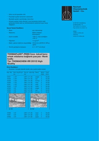 Reichelt
Chemietechnik
GmbH + Co.
D-69126 Heidelberg
Englerstraße 18
Tel. (0 62 21) 3125-0
Fax (0 62 21) 3125-10
eMail:
rct@rct-online.de
Internet:
www.rct-online.de
• Koku ve tat açısından nötr
• Fizyolojik açıdan tamamen zararsızdır
• Biyolojik açıdan uyumluluğu mevcuttur
• Kimyevi açıdan üstün dirençli, ama konsantre kükürt asiti,
güherçile (nitrik) asiti ve nitrohidroklorik asite(kral suyu) karşı
değişken.
Genel Teknik Özellikleri:
• Renk: sarı-kahverengi
• Malzeme: PEEK (Polieter-
Etherketon)
• Azami sıcaklık: +250 °C, kısa süreliğine
+310 °C
• Yoğunluk: 1,4 g/cm3
• Elektr. yalınım delinme dayanıklılığı: 19 kV/mm (ASTM D 149’ya
göre)
• Termik genleşme katsayısı: 4,7 x 10-5 mm/Grad
THOMAFLUID®-PEEK İnce -kılcal boru
erkek vidalama bağlantı parçası -Renk
kodlu
Tip: THOMACHEM-RR 20112 High
Quality
Ürün Özellikleri:
• Donanım: Komple bilezikli oluklu vida (sızdırmazlık konisi)
Kat.-No. Boru dış Ø için Dış yiv -vida dişi Renk Birim Fiyat
inç inç Adet Euro
14757 1/16” UNF 1/4”-28 doğal 3 54,00
14758 1/16” UNF 1/4”-28 sarı 3 54,00
14759 1/16” UNF 1/4”-28 kırmızı 3 54,00
14760 1/16” UNF 1/4”-28 mavi 3 54,00
14761 1/16” UNF 1/4”-28 yeşil 3 54,00
14762 1/16” UNF 1/4”-28 siyah 3 54,00
14763 1/8” UNF 1/4”-28 doğal 3 54,00
14764 1/8” UNF 1/4”-28 sarı 3 54,00
14765 1/8” UNF 1/4”-28 kırmızı 3 54,00
14766 1/8” UNF 1/4”-28 mavi 3 54,00
14767 1/8” UNF 1/4”-28 yeşil 3 54,00
14768 1/8” UNF 1/4”-28 siyah 3 54,00
14 757 14 757
 