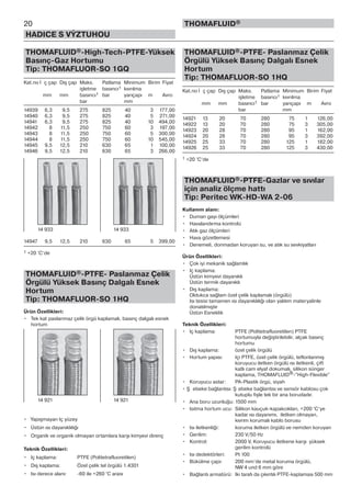 THOMAFLUID®-High-Tech-PTFE-Yüksek
Basınç-Gaz Hortumu
Tip: THOMAFLUOR-SO 1GQ
Kat.no İ ç çap Dış çap Maks. Patlama Minimum Birim Fiyat
işletme basıncı1 kıvrılma
mm mm basıncı1 bar yarıçapı m Avro
bar mm
14939 6,3 9,5 275 825 40 3 177,00
14940 6,3 9,5 275 825 40 5 271,00
14941 6,3 9,5 275 825 40 10 494,00
14942 8 11,5 250 750 60 3 197,00
14943 8 11,5 250 750 60 5 300,00
14944 8 11,5 250 750 60 10 545,00
14945 9,5 12,5 210 630 65 1 100,00
14946 9,5 12,5 210 630 65 3 266,00
14947 9,5 12,5 210 630 65 5 399,00
1 +20 °C‘de
THOMAFLUID®-PTFE- Paslanmaz Çelik
Örgülü Yüksek Basınç Dalgalı Esnek
Hortum
Tip: THOMAFLUOR-SO 1HQ
Ürün Özellikleri:
• Tek kat paslanmaz çelik örgü kaplamalı, basınç dalgalı esnek
hortum
• Yapışmayan Iç yüzey
• Üstün ısı dayanıklılığı
• Organik ve organik olmayan ortamlara karşı kimyevi direnç
Teknik Özellikleri:
• Iç kaplama: PTFE (Politetrafluoretilen)
• Dış kaplama: Özel çelik tel örgülü 1.4301
• Isı derece alanı: -60 ile +260 °C arası
THOMAFLUID®-PTFE- Paslanmaz Çelik
Örgülü Yüksek Basınç Dalgalı Esnek
Hortum
Tip: THOMAFLUOR-SO 1HQ
Kat.no İ ç çap Dış çap Maks. Patlama Minimum Birim Fiyat
işletme basıncı1 kıvrılma
mm mm basıncı1 bar yarıçapı m Avro
bar mm
14921 13 20 70 280 75 1 126,00
14922 13 20 70 280 75 3 305,00
14923 20 28 70 280 95 1 162,00
14924 20 28 70 280 95 3 392,00
14925 25 33 70 280 125 1 182,00
14926 25 33 70 280 125 3 430,00
1 +20 °C‘de
THOMAFLUID®-PTFE-Gazlar ve sıvılar
için analiz ölçme hattı
Tip: Peritec WK-HD-WA 2-06
Kullanım alanı:
• Duman gayı ölçümleri
• Havalandırma kontrolü
• Atık gaz ölçümleri
• Hava gözetlemesi
• Denemeli, donmadan koruyan su, ve atık su sevkiyatları
Ürün Özellikleri:
• Çok iyi mekanik sağlamlık
• Iç kaplama:
Üstün kimyevi dayanıklı
Üstün termik dayanıklı
• Dış kaplama:
Oldukca sağlam özel çelik kaplamalı (örgülü)
Isı tesisi tamamen ısı dayanıklılığı olan yalıtım materyalinle
donatılmıştır
Üstün Esneklik
Teknik Özellikleri:
• Iç kaplama: PTFE (Politetrafluoretilen) PTFE
hortumuyla değiştirilebilir, alçak basınç
hortumu
• Dış kaplama: özel çelik örgülü
• Hortum yapısı: Içi PTFE, özel çelik örgülü, teflonlanmış
koruyucu iletken örgülü ısı iletkenli, çift
katlı cam elyaf dokumalı, silikon sünger
kaplama, THOMAFLUID®-”High-Flexible”
• Koruyucu astar: PA-Plastik örgü, siyah
• Ş ebeke bağlantısı: Ş ebeke bağlantısı ve sensör kablosu çok
kutuplu fişle tek bir ana borudadır.
• Ana boru uzunluğu: 1500 mm
• Isıtma hortum ucu: Silikon kauçuk-kapakcıkları, +200 °C’ye
kadar ısı dayanımı, iletken olmayan,
kıvrım korumalı kablo borusu
• Isı iletkenliği: koruma iletken örgülü ve nemden koruyan
• Gerilim: 230 V/50 Hz
• Kontrol: 2000 V, Koruyucu iletkene karşı yüksek
gerilim kontrolü
• Isı dedektörleri: Pt 100
• Bükülme çapı: 200 mm’de metal koruma örgülü,
NW 4 und 6 mm göre
• Bağlantı armatürü: Iki tarafı da çıkıntılı PTFE-kaplaması 500 mm
20
HADICE S VÝZTUHOU
THOMAFLUID®
14 933 14 933
14 921 14 921
 