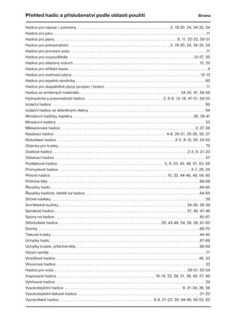 Přehled hadic a příslušenství podle oblasti použití Strana
Hadice pro nápoje / potraviny . . . . . . . . . . . . . . . . . . . . . . . . . . . . . . . . . . . . . . . . . . . . . 3, 19-20, 24, 34-35, 54
Hadice pro páru . . . . . . . . . . . . . . . . . . . . . . . . . . . . . . . . . . . . . . . . . . . . . . . . . . . . . . . . . . . . . . . . . . . . . . . . . .11
Hadice pro plyny . . . . . . . . . . . . . . . . . . . . . . . . . . . . . . . . . . . . . . . . . . . . . . . . . . . . . . . . . . . .9, 11, 22-23, 50-51
Hadice pro potravinářství . . . . . . . . . . . . . . . . . . . . . . . . . . . . . . . . . . . . . . . . . . . . . . . . . 3, 19-20, 24, 34-35, 54
Hadice pro procesní vodu . . . . . . . . . . . . . . . . . . . . . . . . . . . . . . . . . . . . . . . . . . . . . . . . . . . . . . . . . . . . . . . . . .11
Hadice pro rozpouštědla . . . . . . . . . . . . . . . . . . . . . . . . . . . . . . . . . . . . . . . . . . . . . . . . . . . . . . . . . . . . .13-37, 50
Hadice pro stlačený vzduch . . . . . . . . . . . . . . . . . . . . . . . . . . . . . . . . . . . . . . . . . . . . . . . . . . . . . . . . . . . . . 12, 32
Hadice pro stříkání barev . . . . . . . . . . . . . . . . . . . . . . . . . . . . . . . . . . . . . . . . . . . . . . . . . . . . . . . . . . . . . . . . . . . .4
Hadice pro svařovací plyny. . . . . . . . . . . . . . . . . . . . . . . . . . . . . . . . . . . . . . . . . . . . . . . . . . . . . . . . . . . . . . . 12-13
Hadice pro tepelné výměníky. . . . . . . . . . . . . . . . . . . . . . . . . . . . . . . . . . . . . . . . . . . . . . . . . . . . . . . . . . . . . . . 60
Hadice pro zkapalněné plyny (propan / butan). . . . . . . . . . . . . . . . . . . . . . . . . . . . . . . . . . . . . . . . . . . . . . . . . .11
Hadice ze smíšených materiálů. . . . . . . . . . . . . . . . . . . . . . . . . . . . . . . . . . . . . . . . . . . . . . . . . 34-35, 47, 56-58
Hydraulické a pneumatické hadice . . . . . . . . . . . . . . . . . . . . . . . . . . . . . . . . . . . . . . 2, 6-8, 12-18, 47-51, 54-55
Izolační hadice . . . . . . . . . . . . . . . . . . . . . . . . . . . . . . . . . . . . . . . . . . . . . . . . . . . . . . . . . . . . . . . . . . . . . . . . . . 60
Izolační hadice se skleněnými vlákny . . . . . . . . . . . . . . . . . . . . . . . . . . . . . . . . . . . . . . . . . . . . . . . . . . . . . . . . 64
Miniaturní hadičky, kapiláry . . . . . . . . . . . . . . . . . . . . . . . . . . . . . . . . . . . . . . . . . . . . . . . . . . . . . . . . . . .36, 39-41
Miniaturní katétry . . . . . . . . . . . . . . . . . . . . . . . . . . . . . . . . . . . . . . . . . . . . . . . . . . . . . . . . . . . . . . . . . . . . . . . . 53
Mlékárenské hadice . . . . . . . . . . . . . . . . . . . . . . . . . . . . . . . . . . . . . . . . . . . . . . . . . . . . . . . . . . . . . . . . . .3, 37-38
Nasávací hadice . . . . . . . . . . . . . . . . . . . . . . . . . . . . . . . . . . . . . . . . . . . . . . . . . . . . . . 4-6, 20-21, 35-36, 50, 57
Nízkotlaké hadice . . . . . . . . . . . . . . . . . . . . . . . . . . . . . . . . . . . . . . . . . . . . . . . . . . . . . . . . . .2-5, 9-13, 50, 54-55
Objímky pro trubky . . . . . . . . . . . . . . . . . . . . . . . . . . . . . . . . . . . . . . . . . . . . . . . . . . . . . . . . . . . . . . . . . . . . . . . 70
Ocelové hadice . . . . . . . . . . . . . . . . . . . . . . . . . . . . . . . . . . . . . . . . . . . . . . . . . . . . . . . . . . . . . . . . . .2-3, 8, 21-23
Odsávací hadice . . . . . . . . . . . . . . . . . . . . . . . . . . . . . . . . . . . . . . . . . . . . . . . . . . . . . . . . . . . . . . . . . . . . . . . . . .57
Podtlakové hadice. . . . . . . . . . . . . . . . . . . . . . . . . . . . . . . . . . . . . . . . . . . . . . . . . . . . 5, 9, 33, 45, 48, 57, 63, 68
Průmyslové hadice . . . . . . . . . . . . . . . . . . . . . . . . . . . . . . . . . . . . . . . . . . . . . . . . . . . . . . . . . . . . . . . . 3-7, 20, 24
Přesné hadice . . . . . . . . . . . . . . . . . . . . . . . . . . . . . . . . . . . . . . . . . . . . . . . . . . . . . . . . . 15, 32, 44-46, 48, 54, 60
Přídržné lišty . . . . . . . . . . . . . . . . . . . . . . . . . . . . . . . . . . . . . . . . . . . . . . . . . . . . . . . . . . . . . . . . . . . . . . . . . .68-69
Řezačky hadic . . . . . . . . . . . . . . . . . . . . . . . . . . . . . . . . . . . . . . . . . . . . . . . . . . . . . . . . . . . . . . . . . . . . . . . . .64-65
Řezačky hadiček, kleště na hadice . . . . . . . . . . . . . . . . . . . . . . . . . . . . . . . . . . . . . . . . . . . . . . . . . . . . . . . .64-65
Síťové návleky. . . . . . . . . . . . . . . . . . . . . . . . . . . . . . . . . . . . . . . . . . . . . . . . . . . . . . . . . . . . . . . . . . . . . . . . . . . 59
Smrštitelné bužírky . . . . . . . . . . . . . . . . . . . . . . . . . . . . . . . . . . . . . . . . . . . . . . . . . . . . . . . . . . . . . . 24-26, 38-39
Spirálové hadice . . . . . . . . . . . . . . . . . . . . . . . . . . . . . . . . . . . . . . . . . . . . . . . . . . . . . . . . . . . . . . . . 37, 40, 47-48
Spony na hadice . . . . . . . . . . . . . . . . . . . . . . . . . . . . . . . . . . . . . . . . . . . . . . . . . . . . . . . . . . . . . . . . . . . . . . .65-67
Středotlaké hadice . . . . . . . . . . . . . . . . . . . . . . . . . . . . . . . . . . . . . . . . . . . . . . . . . . 20, 43-46, 54, 56, 58, 61-63
Svorky . . . . . . . . . . . . . . . . . . . . . . . . . . . . . . . . . . . . . . . . . . . . . . . . . . . . . . . . . . . . . . . . . . . . . . . . . . . . . . .69-70
Tlakové trubky. . . . . . . . . . . . . . . . . . . . . . . . . . . . . . . . . . . . . . . . . . . . . . . . . . . . . . . . . . . . . . . . . . . . . . . . .44-45
Úchytky hadic . . . . . . . . . . . . . . . . . . . . . . . . . . . . . . . . . . . . . . . . . . . . . . . . . . . . . . . . . . . . . . . . . . . . . . . . .67-68
Úchytky trubek, přídržné lišty. . . . . . . . . . . . . . . . . . . . . . . . . . . . . . . . . . . . . . . . . . . . . . . . . . . . . . . . . . . . .68-69
Vázací spirály. . . . . . . . . . . . . . . . . . . . . . . . . . . . . . . . . . . . . . . . . . . . . . . . . . . . . . . . . . . . . . . . . . . . . . . . . . . . .71
Vícežílové hadice. . . . . . . . . . . . . . . . . . . . . . . . . . . . . . . . . . . . . . . . . . . . . . . . . . . . . . . . . . . . . . . . . . . . . . 46, 53
Vlnovcové hadice . . . . . . . . . . . . . . . . . . . . . . . . . . . . . . . . . . . . . . . . . . . . . . . . . . . . . . . . . . . . . . . . . . . . . . . . 33
Hadice pro vodu . . . . . . . . . . . . . . . . . . . . . . . . . . . . . . . . . . . . . . . . . . . . . . . . . . . . . . . . . . . . . . . . .50-51, 53-54
Vrapované hadice . . . . . . . . . . . . . . . . . . . . . . . . . . . . . . . . . . . . . . . . . . . . . . . . 18-19, 23, 28, 31, 38, 49, 57, 60
Vyhřívané hadice. . . . . . . . . . . . . . . . . . . . . . . . . . . . . . . . . . . . . . . . . . . . . . . . . . . . . . . . . . . . . . . . . . . . . . . . . 24
Vysokoteplotní hadice . . . . . . . . . . . . . . . . . . . . . . . . . . . . . . . . . . . . . . . . . . . . . . . . . . . . . . . . . 9, 21-34, 36, 56
Vysokoteplotní tlakové hadice . . . . . . . . . . . . . . . . . . . . . . . . . . . . . . . . . . . . . . . . . . . . . . . . . . . . . . . . . . . .21-22
Vysokotlaké hadice. . . . . . . . . . . . . . . . . . . . . . . . . . . . . . . . . . . . . . . . . . . . . . 6-8, 21-23, 39, 44-46, 50-52, 62
 