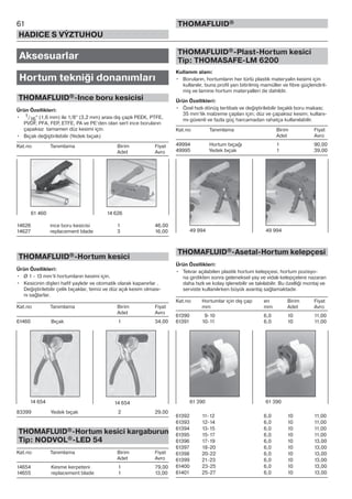 61
HADICE S VÝZTUHOU
THOMAFLUID®
Aksesuarlar
Hortum tekniği donanımları
THOMAFLUID®-Ince boru kesicisi
Ürün Özellikleri:
• 1/16“ (1,6 mm) ile 1/8“ (3,2 mm) arası dış çaplı PEEK, PTFE,
PVDF, PFA, FEP, ETFE, PA ve PE‘den olan sert ince boruların
çapaksız tamamen düz kesimi için.
• Bıçak değiştirilebilir (Yedek bıçak)
Kat.no Tanımlama Birim Fiyat
Adet Avro
14626 ince boru kesicisi 1 46,00
14627 replacement blade 3 16,00
THOMAFLUID®-Hortum kesici
Ürün Özellikleri:
• Ø 1 - 13 mm‘li hortumların kesimi için.
• Kesicinin dişleri hafif yaylıdır ve otomatik olarak kapanırlar .
Değiştirilebilir çelik bıçaklar, temiz ve düz açılı kesim olması-
nı sağlarlar.
Kat.no Tanımlama Birim Fiyat
Adet Avro
61460 Bıçak 1 34,00
83399 Yedek bıçak 2 29,00
THOMAFLUID®-Hortum kesici kargaburun
Tip: NODVOL®-LED 54
Kat.no Tanımlama Birim Fiyat
Adet Avro
14654 Kesme kerpeteni 1 79,00
14655 replacement blade 1 13,00
THOMAFLUID®-Plast-Hortum kesici
Tip: THOMASAFE-LM 6200
Kullanım alanı:
• Boruların, hortumların her türlü plastik materyalin kesimi için
kullanılır, buna profil yarı bitirilmiş mamüller ve fibre güçlendiril-
miş ve lamine hortum materyalleri de dahildir.
Ürün Özellikleri:
• Özel hızlı dönüş tertibatı ve değiştirilebilir bıçaklı boru makası;
35 mm‘lik malzeme çapları için; düz ve çapaksız kesim; kullanı-
mı güvenli ve fazla güç harcamadan rahatça kullanılabilir.
Kat.no Tanımlama Birim Fiyat
Adet Avro
49994 Hortum bıçağı 1 90,00
49995 Yedek bıçak 1 39,00
THOMAFLUID®-Asetal-Hortum kelepçesi
Ürün Özellikleri:
• Tekrar açılabilen plastik hortum kelepçesi, hortum pozisyo-
na girdikten sonra geleneksel yay ve vidalı kelepçelere nazaran
daha hızlı ve kolay işlenebilir ve takılabilir. Bu özelliği montaj ve
serviste kullanılırken büyük avantaj sağlamaktadır.
Kat.no Hortumlar için dış çap en Birim Fiyat
mm mm Adet Avro
61390 9-10 6,0 10 11,00
61391 10-11 6,0 10 11,00
61392 11-12 6,0 10 11,00
61393 12-14 6,0 10 11,00
61394 13-15 6,0 10 11,00
61395 15-17 6,0 10 11,00
61396 17-19 6,0 10 13,00
61397 18-20 6,0 10 13,00
61398 20-22 6,0 10 13,00
61399 21-23 6,0 10 13,00
61400 23-25 6,0 10 13,00
61401 25-27 6,0 10 13,00
61 460 14 626
14 654 14 654
49 994 49 994
61 390 61 390
 