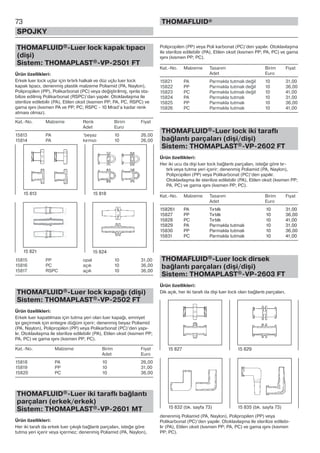 73
SPOJKY
THOMAFLUID®
THOMAFLUID®-Luer lock kapak tıpacı
(dişi)
Sistem: THOMAPLAST®-VP-2501 FT
Ürün özellikleri:
Erkek luer lock uçlar için tırtırlı halkalı ve düz uçlu luer lock
kapak tıpacı, denenmiş plastik malzeme Poliamid (PA, Naylon),
Polipropilen (PP), Polikarbonat (PC) veya değiştirilmiş, ışınla sta-
bilize edilmiş Polikarbonat (RSPC)’dan yapılır. Otoklavlaşma ile
sterilize edilebilir (PA), Etilen oksit (kısmen PP; PA, PC, RSPC) ve
gama ışını (kısmen PA ve PP; PC; RSPC - 10 Mrad’a kadar renk
atması olmaz).
Kat.-No. Malzeme Renk Birim Fiyat
Adet Euro
15813 PA ‘beyaz 10 26,00
15814 PA kırmızı 10 26,00
15815 PP opal 10 31,00
15816 PC açık 10 36,00
15817 RSPC açık 10 36,00
THOMAFLUID®-Luer lock kapağı (dişi)
Sistem: THOMAPLAST®-VP-2502 FT
Ürün özellikleri:
Erkek luer kapatılması için tutma yeri olan luer kapağı, emniyet
ipi geçirmek için entegre düğüm içerir; denenmiş beyaz Poliamid
(PA, Naylon), Polipropilen (PP) veya Polikarbonat (PC)’den yapı-
lır. Otoklavlaşma ile sterilize edilebilir (PA), Etilen oksit (kısmen PP;
PA, PC) ve gama ışını (kısmen PP; PC).
Kat.-No. Malzeme Birim Fiyat
Adet Euro
15818 PA 10 26,00
15819 PP 10 31,00
15820 PC 10 36,00
THOMAFLUID®-Luer iki taraflı bağlantı
parçaları (erkek/erkek)
Sistem: THOMAPLAST®-VP-2601 MT
Ürün özellikleri:
Her iki tarafı da erkek luer çıkışlı bağlantı parçaları, isteğe göre
tutma yeri içerir veya içermez; denenmiş Poliamid (PA, Naylon),
Polipropilen (PP) veya Poli karbonat (PC)’den yapılır. Otoklavlaşma
ile sterilize edilebilir (PA), Etilen oksit (kısmen PP; PA, PC) ve gama
ışını (kısmen PP; PC).
Kat.-No. Malzeme Tasarım Birim Fiyat
Adet Euro
15821 PA Parmakla tutmalı değil 10 31,00
15822 PP Parmakla tutmalı değil 10 36,00
15823 PC Parmakla tutmalı değil 10 41,00
15824 PA Parmakla tutmalı 10 31,00
15825 PP Parmakla tutmalı 10 36,00
15826 PC Parmakla tutmalı 10 41,00
THOMAFLUID®-Luer lock iki taraflı
bağlantı parçaları (dişi/dişi)
Sistem: THOMAPLAST®-VP-2602 FT
Ürün özellikleri:
Her iki ucu da dişi luer lock bağlantı parçaları, isteğe göre tır-
tırlı veya tutma yeri içerir; denenmiş Poliamid (PA, Naylon),
Polipropilen (PP) veya Polikarbonat (PC)’den yapılır.
Otoklavlaşma ile sterilize edilebilir (PA), Etilen oksit (kısmen PP;
PA, PC) ve gama ışını (kısmen PP; PC).
Kat.-No. Malzeme Tasarım Birim Fiyat
Adet Euro
158261 PA Tırtıllı 10 31,00
15827 PP Tırtıllı 10 36,00
15828 PC Tırtıllı 10 41,00
15829 PA Parmakla tutmalı 10 31,00
15830 PP Parmakla tutmalı 10 36,00
15831 PC Parmakla tutmalı 10 41,00
THOMAFLUID®-Luer lock dirsek
bağlantı parçaları (dişi/dişi)
Sistem: THOMAPLAST®-VP-2603 FT
Ürün özellikleri:
Dik açılı, her iki tarafı da dişi luer lock olan bağlantı parçaları,
denenmiş Poliamid (PA, Naylon), Polipropilen (PP) veya
Polikarbonat (PC)’den yapılır. Otoklavlaşma ile sterilize edilebi-
lir (PA), Etilen oksit (kısmen PP; PA, PC) ve gama ışını (kısmen
PP; PC).
15 813 15 818
15 821 15 824
15 832 (bk. sayfa 73) 15 835 (bk. sayfa 73)
15 827 15 829
 