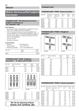 88
SPOJKY THOMAFLUID®
Makro-Hortum şeffaf bağlantı
elemanları
THOMAFLUID®-PP-Düzensiz hortum
bağlantı koleksiyonu
Tip: Multifit®-VB
Ürün Özellikleri:
• 56- parçadan oluşan bu koleksiyonda, neredeyse her zaman
doğru hortum bağlantı elemanını bulabilirsiniz:
• 4 ila 17 mm arası hortumlar için 2 çok amaçlı kullanım için
hortum bağlantıları; 2’şer adet kısaltma bağlantısı 4 - 8/8 - 12;
4 - 8/12 - 16; 8 - 12/12 - 16; 2’şer adet düz hortum bağlantı
elemanı, dirsek bağlantısı, T-Parçası ve Y-Parçası 4; 6; 8; 10;
12 ve 14 mm ölcülerinde
• Kırılmaz ve şeffaf
• UV ışınlarına dayanıklı
Teknik Özellikler
• Materyal: PP (Polipropilen)
• Sıcaklık aralığı: -10 ile +80 °C arası
• Sterilizasyon Özelliği: +121 °C’de otoklavlanabilir
Kat.-No. Birim Fiyat
Adet Euro
93051 1 190,00
THOMAFLUID®-POM- Bağlantı
parçalarıı – 6-köşe çıkıntı dişli
Kat.-No. Hortum iç Ø için Geçiş Birim Fiyat
mm mm Adet Euro
94175 4,0 2,7 10 16,00
94176 5,0 3,0 10 16,00
94177 6,0 4,0 10 21,00
94178 8,0 5,6 10 21,00
26380 10,0 7,0 8 28,00
26381 12,0 8,6 8 24,00
26382 13,0 8,6 8 28,00
26383 14,0 10,0 4 24,00
26384 16,0 12,0 4 26,00
26385 19,0 15,0 4 32,00
THOMAFLUID®-POM- Geçit parçaları
Kat.-No. Hortum iç Hortum iç Geçiş Birim Fiyat
Ø için (A) Ø için (B) mm Adet Euro
mm mm
94180 6,0 4,0 2,7 10 21,00
94181 8,0 4,0 2,7 10 29,00
94182 8,0 6,0 4,0 10 34,00
26386 10,0 6,0 4,0 10 46,00
26387 10,0 8,0 5,6 10 46,00
26388 12,0 8,0 5,6 10 46,00
94909 12,0 10,0 7,0 10 46,00
THOMAFLUID®-POM-T-Bağlantı
parçaları
Kat.-No. Hortum iç Ø için Geçiş Birim Fiyat
mm mm Adet Euro
26389 4,0 2,5 10 21,00
26390 5,0 3,0 10 23,00
26391 6,0 4,0 10 29,00
26392 8,0 5,6 10 31,00
26393 10,0 7,0 8 40,00
26394 12,0 8,6 8 44,00
26395 13,0 9,0 8 52,00
26396 14,0 10,0 8 52,00
26397 15,0 11,0 4 40,00
26398 16,0 12,0 4 42,00
26399 19,0 15,0 4 70,00
THOMAFLUID®-POM-T-Geçit parçaları
Kat.-No. Hortum iç Hortum iç Geçiş (A) Geçiş (B) Birim Fiyat
Ø için (A) Ø için (B) mm mm Adet Euro
mm mm
26400 4,0 6,0 2,5 4,0 10 34,00
26401 6,0 4,0 4,0 2,5 10 34,00
26402 8,0 4,0 5,6 2,5 10 36,00
26403 8,0 6,0 5,6 4,0 10 36,00
26404 10,0 6,0 7,0 4,0 8 36,00
26405 10,0 8,0 7,0 5,6 8 44,00
26406 12,0 8,0 8,6 5,6 4 34,00
26407 12,0 10,0 8,6 7,0 4 44,00
26408 8,0 12,0 5,6 8,6 4 44,00
26409 18,0 15,0 14,0 11,0 4 54,00
94 175 94 180
Bir tık ile alışveriş imkanı
www.rct-online.de
26 389 26 400
 