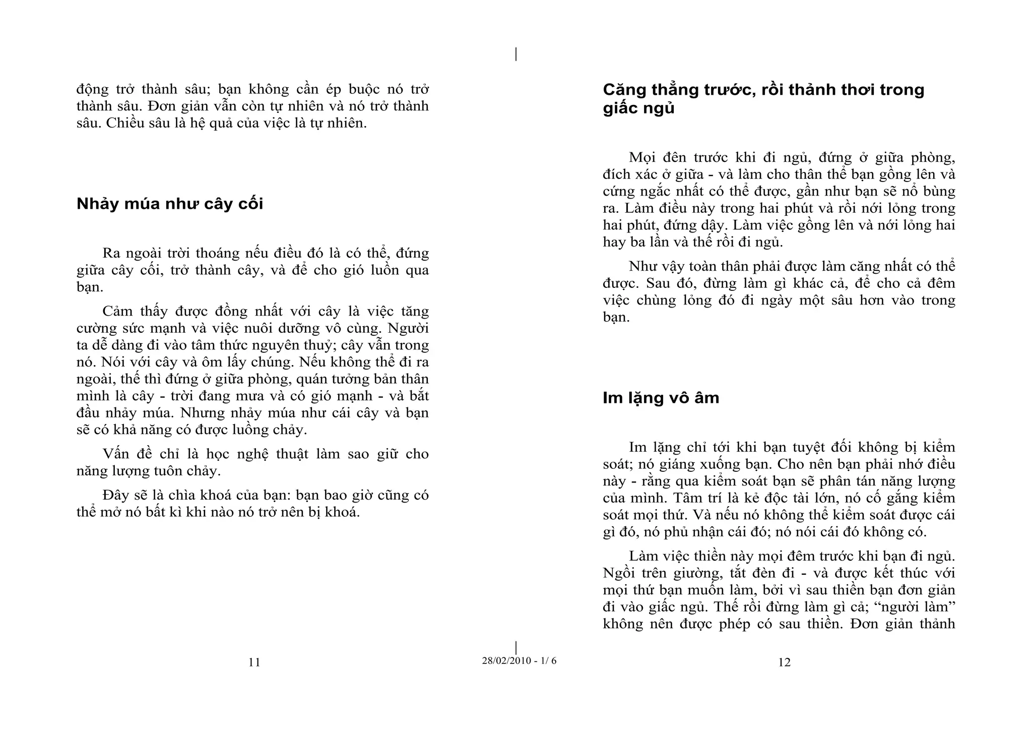 | 
| 
động trở thành sâu; bạn không cần ép buộc nó trở 
thành sâu. Đơn giản vẫn còn tự nhiên và nó trở thành 
sâu. Chiều sâu là hệ quả của việc là tự nhiên. 
Nhảy múa như cây cối 
Ra ngoài trời thoáng nếu điều đó là có thể, đứng 
giữa cây cối, trở thành cây, và để cho gió luồn qua 
bạn. 
Cảm thấy được đồng nhất với cây là việc tăng 
cường sức mạnh và việc nuôi dưỡng vô cùng. Người 
ta dễ dàng đi vào tâm thức nguyên thuỷ; cây vẫn trong 
nó. Nói với cây và ôm lấy chúng. Nếu không thể đi ra 
ngoài, thế thì đứng ở giữa phòng, quán tưởng bản thân 
mình là cây - trời đang mưa và có gió mạnh - và bắt 
đầu nhảy múa. Nhưng nhảy múa như cái cây và bạn 
sẽ có khả năng có được luồng chảy. 
Vấn đề chỉ là học nghệ thuật làm sao giữ cho 
11 28/02/2010 - 1/ 6 12 
năng lượng tuôn chảy. 
Đây sẽ là chìa khoá của bạn: bạn bao giờ cũng có 
thể mở nó bất kì khi nào nó trở nên bị khoá. 
Căng thẳng trước, rồi thảnh thơi trong 
giấc ngủ 
Mọi đên trước khi đi ngủ, đứng ở giữa phòng, 
đích xác ở giữa - và làm cho thân thể bạn gồng lên và 
cứng ngắc nhất có thể được, gần như bạn sẽ nổ bùng 
ra. Làm điều này trong hai phút và rồi nới lỏng trong 
hai phút, đứng dậy. Làm việc gồng lên và nới lỏng hai 
hay ba lần và thế rồi đi ngủ. 
Như vậy toàn thân phải được làm căng nhất có thể 
được. Sau đó, đừng làm gì khác cả, để cho cả đêm 
việc chùng lỏng đó đi ngày một sâu hơn vào trong 
bạn. 
Im lặng vô âm 
Im lặng chỉ tới khi bạn tuyệt đối không bị kiểm 
soát; nó giáng xuống bạn. Cho nên bạn phải nhớ điều 
này - rằng qua kiểm soát bạn sẽ phân tán năng lượng 
của mình. Tâm trí là kẻ độc tài lớn, nó cố gắng kiểm 
soát mọi thứ. Và nếu nó không thể kiểm soát được cái 
gì đó, nó phủ nhận cái đó; nó nói cái đó không có. 
Làm việc thiền này mọi đêm trước khi bạn đi ngủ. 
Ngồi trên giường, tắt đèn đi - và được kết thúc với 
mọi thứ bạn muốn làm, bởi vì sau thiền bạn đơn giản 
đi vào giấc ngủ. Thế rồi đừng làm gì cả; “người làm” 
không nên được phép có sau thiền. Đơn giản thảnh 
 