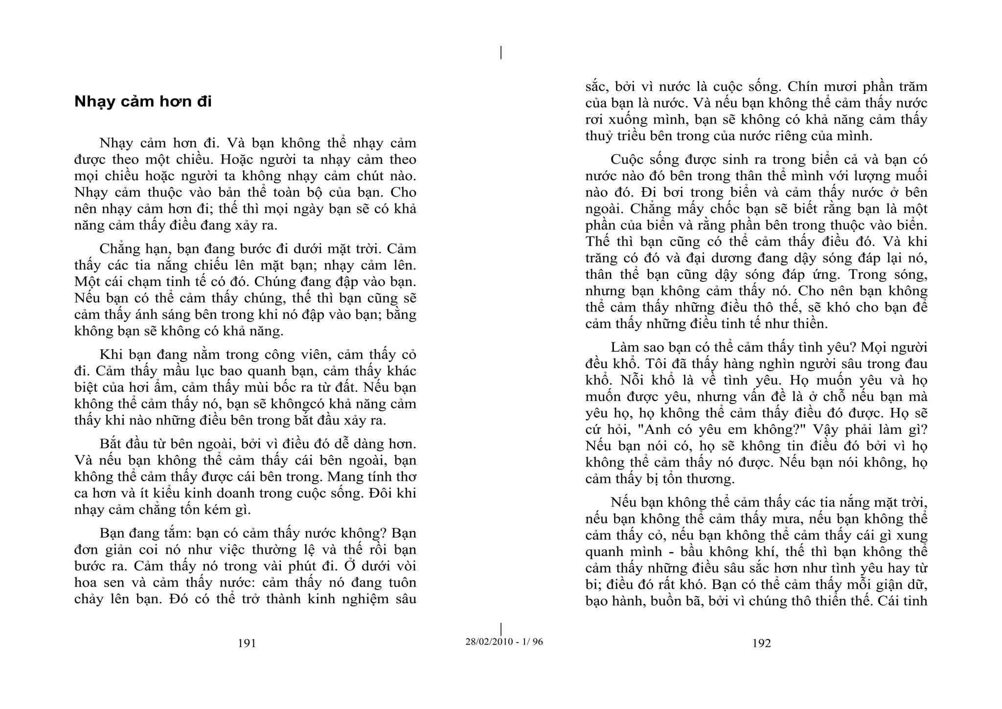 | 
| 
191 28/02/2010 - 1/ 96 192 
Nhạy cảm hơn đi 
Nhạy cảm hơn đi. Và bạn không thể nhạy cảm 
được theo một chiều. Hoặc người ta nhạy cảm theo 
mọi chiều hoặc người ta không nhạy cảm chút nào. 
Nhạy cảm thuộc vào bản thể toàn bộ của bạn. Cho 
nên nhạy cảm hơn đi; thế thì mọi ngày bạn sẽ có khả 
năng cảm thấy điều đang xảy ra. 
Chẳng hạn, bạn đang bước đi dưới mặt trời. Cảm 
thấy các tia nắng chiếu lên mặt bạn; nhạy cảm lên. 
Một cái chạm tinh tế có đó. Chúng đang đập vào bạn. 
Nếu bạn có thể cảm thấy chúng, thế thì bạn cũng sẽ 
cảm thấy ánh sáng bên trong khi nó đập vào bạn; bằng 
không bạn sẽ không có khả năng. 
Khi bạn đang nằm trong công viên, cảm thấy cỏ 
đi. Cảm thấy mầu lục bao quanh bạn, cảm thấy khác 
biệt của hơi ẩm, cảm thấy mùi bốc ra từ đất. Nếu bạn 
không thể cảm thấy nó, bạn sẽ khôngcó khả năng cảm 
thấy khi nào những điều bên trong bắt đầu xảy ra. 
Bắt đầu từ bên ngoài, bởi vì điều đó dễ dàng hơn. 
Và nếu bạn không thể cảm thấy cái bên ngoài, bạn 
không thể cảm thấy được cái bên trong. Mang tính thơ 
ca hơn và ít kiểu kinh doanh trong cuộc sống. Đôi khi 
nhạy cảm chẳng tốn kém gì. 
Bạn đang tắm: bạn có cảm thấy nước không? Bạn 
đơn giản coi nó như việc thường lệ và thế rồi bạn 
bước ra. Cảm thấy nó trong vài phút đi. Ở dưới vòi 
hoa sen và cảm thấy nước: cảm thấy nó đang tuôn 
chảy lên bạn. Đó có thể trở thành kinh nghiệm sâu 
sắc, bởi vì nước là cuộc sống. Chín mươi phần trăm 
của bạn là nước. Và nếu bạn không thể cảm thấy nước 
rơi xuống mình, bạn sẽ không có khả năng cảm thấy 
thuỷ triều bên trong của nước riêng của mình. 
Cuộc sống được sinh ra trong biển cả và bạn có 
nước nào đó bên trong thân thể mình với lượng muối 
nào đó. Đi bơi trong biển và cảm thấy nước ở bên 
ngoài. Chẳng mấy chốc bạn sẽ biết rằng bạn là một 
phần của biển và rằng phần bên trong thuộc vào biển. 
Thế thì bạn cũng có thể cảm thấy điều đó. Và khi 
trăng có đó và đại dương đang dậy sóng đáp lại nó, 
thân thể bạn cũng dậy sóng đáp ứng. Trong sóng, 
nhưng bạn không cảm thấy nó. Cho nên bạn không 
thể cảm thấy những điều thô thế, sẽ khó cho bạn để 
cảm thấy những điều tinh tế như thiền. 
Làm sao bạn có thể cảm thấy tình yêu? Mọi người 
đều khổ. Tôi đã thấy hàng nghìn người sâu trong đau 
khổ. Nỗi khổ là về tình yêu. Họ muốn yêu và họ 
muốn được yêu, nhưng vấn đề là ở chỗ nếu bạn mà 
yêu họ, họ không thể cảm thấy điều đó được. Họ sẽ 
cứ hỏi, "Anh có yêu em không?" Vậy phải làm gì? 
Nếu bạn nói có, họ sẽ không tin điều đó bởi vì họ 
không thể cảm thấy nó được. Nếu bạn nói không, họ 
cảm thấy bị tổn thương. 
Nếu bạn không thể cảm thấy các tia nắng mặt trời, 
nếu bạn không thể cảm thấy mưa, nếu bạn không thể 
cảm thấy cỏ, nếu bạn không thể cảm thấy cái gì xung 
quanh mình - bầu không khí, thế thì bạn không thể 
cảm thấy những điều sâu sắc hơn như tình yêu hay từ 
bi; điều đó rất khó. Bạn có thể cảm thấy mỗi giận dữ, 
bạo hành, buồn bã, bởi vì chúng thô thiển thế. Cái tinh 
 