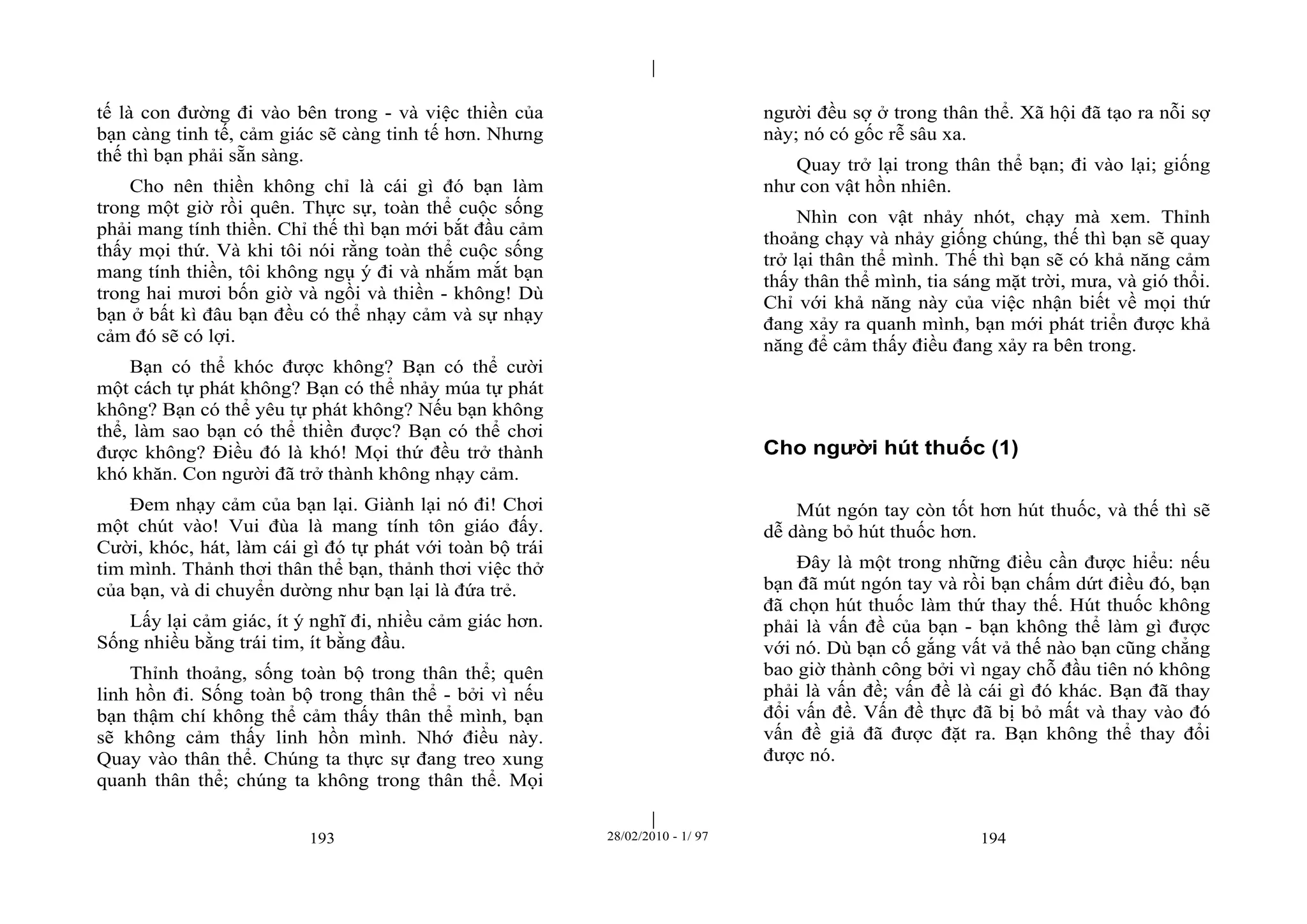| 
| 
tế là con đường đi vào bên trong - và việc thiền của 
bạn càng tinh tế, cảm giác sẽ càng tinh tế hơn. Nhưng 
thế thì bạn phải sẵn sàng. 
Cho nên thiền không chỉ là cái gì đó bạn làm 
trong một giờ rồi quên. Thực sự, toàn thể cuộc sống 
phải mang tính thiền. Chỉ thế thì bạn mới bắt đầu cảm 
thấy mọi thứ. Và khi tôi nói rằng toàn thể cuộc sống 
mang tính thiền, tôi không ngụ ý đi và nhắm mắt bạn 
trong hai mươi bốn giờ và ngồi và thiền - không! Dù 
bạn ở bất kì đâu bạn đều có thể nhạy cảm và sự nhạy 
cảm đó sẽ có lợi. 
Bạn có thể khóc được không? Bạn có thể cười 
một cách tự phát không? Bạn có thể nhảy múa tự phát 
không? Bạn có thể yêu tự phát không? Nếu bạn không 
thể, làm sao bạn có thể thiền được? Bạn có thể chơi 
được không? Điều đó là khó! Mọi thứ đều trở thành 
khó khăn. Con người đã trở thành không nhạy cảm. 
Đem nhạy cảm của bạn lại. Giành lại nó đi! Chơi 
một chút vào! Vui đùa là mang tính tôn giáo đấy. 
Cười, khóc, hát, làm cái gì đó tự phát với toàn bộ trái 
tim mình. Thảnh thơi thân thể bạn, thảnh thơi việc thở 
của bạn, và di chuyển dường như bạn lại là đứa trẻ. 
Lấy lại cảm giác, ít ý nghĩ đi, nhiều cảm giác hơn. 
Sống nhiều bằng trái tim, ít bằng đầu. 
Thỉnh thoảng, sống toàn bộ trong thân thể; quên 
linh hồn đi. Sống toàn bộ trong thân thể - bởi vì nếu 
bạn thậm chí không thể cảm thấy thân thể mình, bạn 
sẽ không cảm thấy linh hồn mình. Nhớ điều này. 
Quay vào thân thể. Chúng ta thực sự đang treo xung 
quanh thân thể; chúng ta không trong thân thể. Mọi 
người đều sợ ở trong thân thể. Xã hội đã tạo ra nỗi sợ 
này; nó có gốc rễ sâu xa. 
Quay trở lại trong thân thể bạn; đi vào lại; giống 
như con vật hồn nhiên. 
Nhìn con vật nhảy nhót, chạy mà xem. Thỉnh 
thoảng chạy và nhảy giống chúng, thế thì bạn sẽ quay 
trở lại thân thể mình. Thế thì bạn sẽ có khả năng cảm 
thấy thân thể mình, tia sáng mặt trời, mưa, và gió thổi. 
Chỉ với khả năng này của việc nhận biết về mọi thứ 
đang xảy ra quanh mình, bạn mới phát triển được khả 
năng để cảm thấy điều đang xảy ra bên trong. 
Cho người hút thuốc (1) 
Mút ngón tay còn tốt hơn hút thuốc, và thế thì sẽ 
dễ dàng bỏ hút thuốc hơn. 
Đây là một trong những điều cần được hiểu: nếu 
bạn đã mút ngón tay và rồi bạn chấm dứt điều đó, bạn 
đã chọn hút thuốc làm thứ thay thế. Hút thuốc không 
phải là vấn đề của bạn - bạn không thể làm gì được 
với nó. Dù bạn cố gắng vất vả thế nào bạn cũng chẳng 
bao giờ thành công bởi vì ngay chỗ đầu tiên nó không 
phải là vấn đề; vấn đề là cái gì đó khác. Bạn đã thay 
đổi vấn đề. Vấn đề thực đã bị bỏ mất và thay vào đó 
vấn đề giả đã được đặt ra. Bạn không thể thay đổi 
được nó. 
193 28/02/2010 - 1/ 97 194 
 