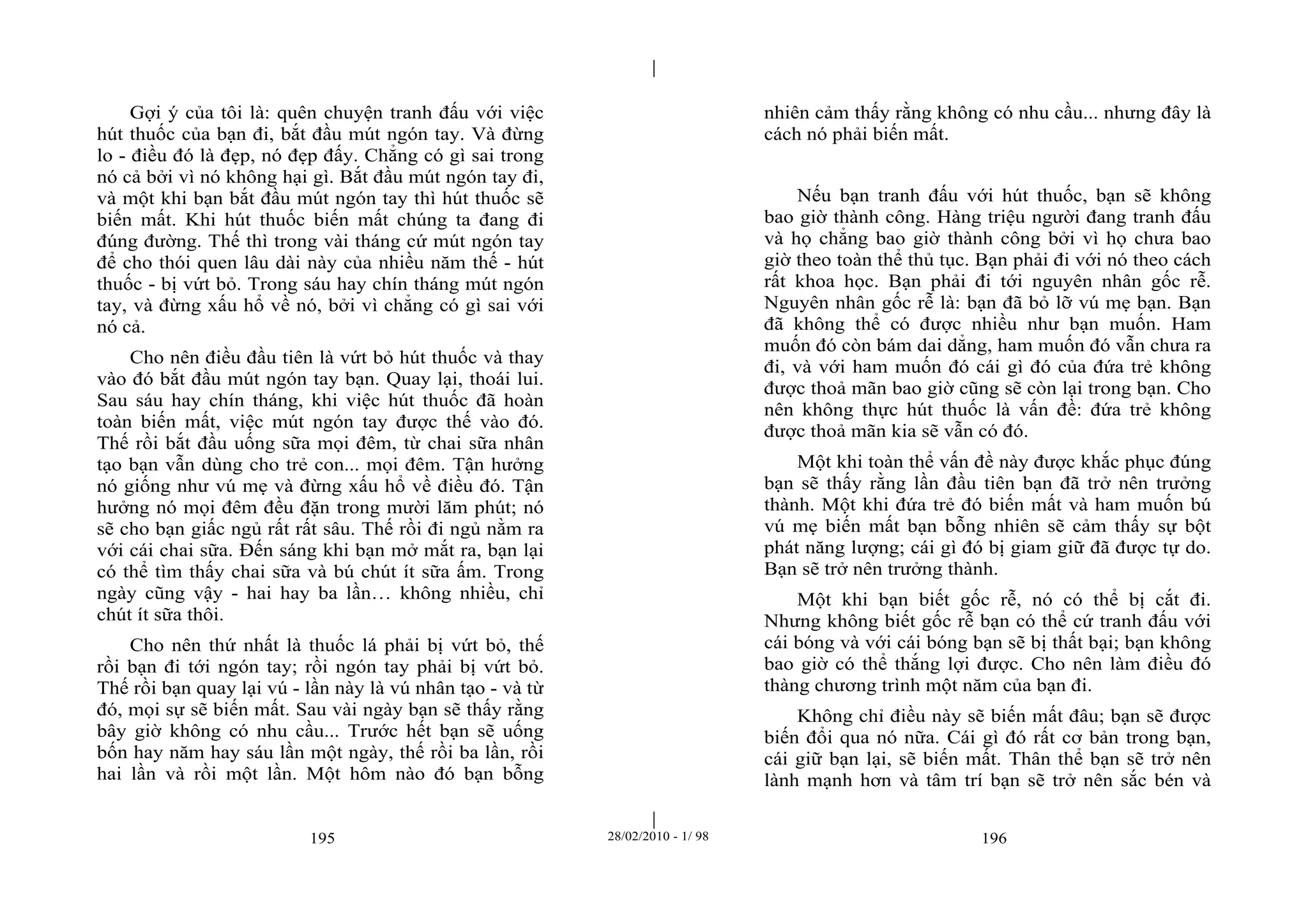 | 
| 
Gợi ý của tôi là: quên chuyện tranh đấu với việc 
hút thuốc của bạn đi, bắt đầu mút ngón tay. Và đừng 
lo - điều đó là đẹp, nó đẹp đấy. Chẳng có gì sai trong 
nó cả bởi vì nó không hại gì. Bắt đầu mút ngón tay đi, 
và một khi bạn bắt đầu mút ngón tay thì hút thuốc sẽ 
biến mất. Khi hút thuốc biến mất chúng ta đang đi 
đúng đường. Thế thì trong vài tháng cứ mút ngón tay 
để cho thói quen lâu dài này của nhiều năm thế - hút 
thuốc - bị vứt bỏ. Trong sáu hay chín tháng mút ngón 
tay, và đừng xấu hổ về nó, bởi vì chẳng có gì sai với 
nó cả. 
Cho nên điều đầu tiên là vứt bỏ hút thuốc và thay 
vào đó bắt đầu mút ngón tay bạn. Quay lại, thoái lui. 
Sau sáu hay chín tháng, khi việc hút thuốc đã hoàn 
toàn biến mất, việc mút ngón tay được thế vào đó. 
Thế rồi bắt đầu uống sữa mọi đêm, từ chai sữa nhân 
tạo bạn vẫn dùng cho trẻ con... mọi đêm. Tận hưởng 
nó giống như vú mẹ và đừng xấu hổ về điều đó. Tận 
hưởng nó mọi đêm đều đặn trong mười lăm phút; nó 
sẽ cho bạn giấc ngủ rất rất sâu. Thế rồi đi ngủ nằm ra 
với cái chai sữa. Đến sáng khi bạn mở mắt ra, bạn lại 
có thể tìm thấy chai sữa và bú chút ít sữa ấm. Trong 
ngày cũng vậy - hai hay ba lần… không nhiều, chỉ 
chút ít sữa thôi. 
Cho nên thứ nhất là thuốc lá phải bị vứt bỏ, thế 
rồi bạn đi tới ngón tay; rồi ngón tay phải bị vứt bỏ. 
Thế rồi bạn quay lại vú - lần này là vú nhân tạo - và từ 
đó, mọi sự sẽ biến mất. Sau vài ngày bạn sẽ thấy rằng 
bây giờ không có nhu cầu... Trước hết bạn sẽ uống 
bốn hay năm hay sáu lần một ngày, thế rồi ba lần, rồi 
hai lần và rồi một lần. Một hôm nào đó bạn bỗng 
nhiên cảm thấy rằng không có nhu cầu... nhưng đây là 
cách nó phải biến mất. 
Nếu bạn tranh đấu với hút thuốc, bạn sẽ không 
bao giờ thành công. Hàng triệu người đang tranh đấu 
và họ chẳng bao giờ thành công bởi vì họ chưa bao 
giờ theo toàn thể thủ tục. Bạn phải đi với nó theo cách 
rất khoa học. Bạn phải đi tới nguyên nhân gốc rễ. 
Nguyên nhân gốc rễ là: bạn đã bỏ lỡ vú mẹ bạn. Bạn 
đã không thể có được nhiều như bạn muốn. Ham 
muốn đó còn bám dai dẳng, ham muốn đó vẫn chưa ra 
đi, và với ham muốn đó cái gì đó của đứa trẻ không 
được thoả mãn bao giờ cũng sẽ còn lại trong bạn. Cho 
nên không thực hút thuốc là vấn đề: đứa trẻ không 
được thoả mãn kia sẽ vẫn có đó. 
Một khi toàn thể vấn đề này được khắc phục đúng 
bạn sẽ thấy rằng lần đầu tiên bạn đã trở nên trưởng 
thành. Một khi đứa trẻ đó biến mất và ham muốn bú 
vú mẹ biến mất bạn bỗng nhiên sẽ cảm thấy sự bột 
phát năng lượng; cái gì đó bị giam giữ đã được tự do. 
Bạn sẽ trở nên trưởng thành. 
Một khi bạn biết gốc rễ, nó có thể bị cắt đi. 
Nhưng không biết gốc rễ bạn có thể cứ tranh đấu với 
cái bóng và với cái bóng bạn sẽ bị thất bại; bạn không 
bao giờ có thể thắng lợi được. Cho nên làm điều đó 
thàng chương trình một năm của bạn đi. 
Không chỉ điều này sẽ biến mất đâu; bạn sẽ được 
biến đổi qua nó nữa. Cái gì đó rất cơ bản trong bạn, 
cái giữ bạn lại, sẽ biến mất. Thân thể bạn sẽ trở nên 
lành mạnh hơn và tâm trí bạn sẽ trở nên sắc bén và 
195 28/02/2010 - 1/ 98 196 
 