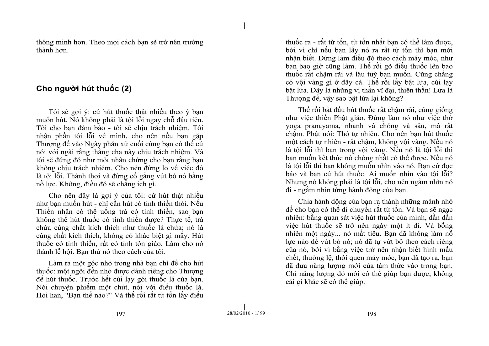 | 
| 
thông minh hơn. Theo mọi cách bạn sẽ trở nên trưởng 
thành hơn. 
Cho người hút thuốc (2) 
Tôi sẽ gợi ý: cứ hút thuốc thật nhiều theo ý bạn 
muốn hút. Nó không phải là tội lỗi ngay chỗ đầu tiên. 
Tôi cho bạn đảm bảo - tôi sẽ chịu trách nhiệm. Tôi 
nhận phần tội lỗi về mình, cho nên nếu bạn gặp 
Thượng đế vào Ngày phán xử cuối cùng bạn có thể cứ 
nói với ngài rằng thằng cha này chịu trách nhiệm. Và 
tôi sẽ đứng đó như một nhân chứng cho bạn rằng bạn 
không chịu trách nhiệm. Cho nên đừng lo về việc đó 
là tội lỗi. Thảnh thơi và đừng cố gắng vứt bỏ nó bằng 
nỗ lực. Không, điều đó sẽ chẳng ích gì. 
Cho nên đây là gợi ý của tôi: cứ hút thật nhiều 
như bạn muốn hút - chỉ cần hút có tính thiền thôi. Nếu 
Thiền nhân có thể uống trà có tính thiền, sao bạn 
không thể hút thuốc có tính thiền được? Thực tế, trà 
chứa cùng chất kích thích như thuốc lá chứa; nó là 
cùng chất kích thích, không có khác biệt gì mấy. Hút 
thuốc có tính thiền, rất có tính tôn giáo. Làm cho nó 
thành lễ hội. Bạn thử nó theo cách của tôi. 
Làm ra một góc nhỏ trong nhà bạn chỉ để cho hút 
thuốc: một ngôi đền nhỏ được dành riêng cho Thượng 
đế hút thuốc. Trước hết cúi lạy gói thuốc lá của bạn. 
Nói chuyện phiếm một chút, nói với điếu thuốc lá. 
Hỏi han, "Bạn thế nào?" Và thế rồi rất từ tốn lấy điếu 
thuốc ra - rất từ tốn, từ tốn nhất bạn có thể làm được, 
bởi vì chỉ nếu bạn lấy nó ra rất từ tốn thì bạn mới 
nhận biết. Đừng làm điều đó theo cách máy móc, như 
bạn bao giờ cũng làm. Thế rồi gõ điếu thuốc lên bao 
thuốc rất chậm rãi và lâu tuỳ bạn muốn. Cũng chẳng 
có vội vàng gì ở đây cả. Thế rồi lấy bật lửa, cúi lạy 
bật lửa. Đây là những vị thần vĩ đại, thiên thần! Lửa là 
Thượng đế, vậy sao bật lửa lại không? 
Thế rồi bắt đầu hút thuốc rất chậm rãi, cũng giống 
như việc thiền Phật giáo. Đừng làm nó như việc thở 
yoga pranayama, nhanh và chóng và sâu, mà rất 
chậm. Phật nói: Thở tự nhiên. Cho nên bạn hút thuốc 
một cách tự nhiên - rất chậm, không vội vàng. Nếu nó 
là tội lỗi thì bạn trong vội vàng. Nếu nó là tội lỗi thì 
bạn muốn kết thúc nó chóng nhất có thể được. Nếu nó 
là tội lỗi thì bạn không muốn nhìn vào nó. Bạn cứ đọc 
báo và bạn cứ hút thuốc. Ai muốn nhìn vào tội lỗi? 
Nhưng nó không phải là tội lỗi, cho nên ngắm nhìn nó 
đi - ngắm nhìn từng hành động của bạn. 
Chia hành động của bạn ra thành những mảnh nhỏ 
để cho bạn có thể di chuyển rất từ tốn. Và bạn sẽ ngạc 
nhiên: bằng quan sát việc hút thuốc của mình, dần dần 
việc hút thuốc sẽ trở nên ngày một ít đi. Và bỗng 
nhiên một ngày... nó mất tiêu. Bạn đã không làm nỗ 
lực nào để vứt bỏ nó; nó đã tự vứt bỏ theo cách riêng 
của nó, bởi vì bằng việc trở nên nhận biết hình mẫu 
chết, thường lệ, thói quen máy móc, bạn đã tạo ra, bạn 
đã đưa năng lượng mới của tâm thức vào trong bạn. 
Chỉ năng lượng đó mới có thể giúp bạn được; không 
cái gì khác sẽ có thể giúp. 
197 28/02/2010 - 1/ 99 198 
 