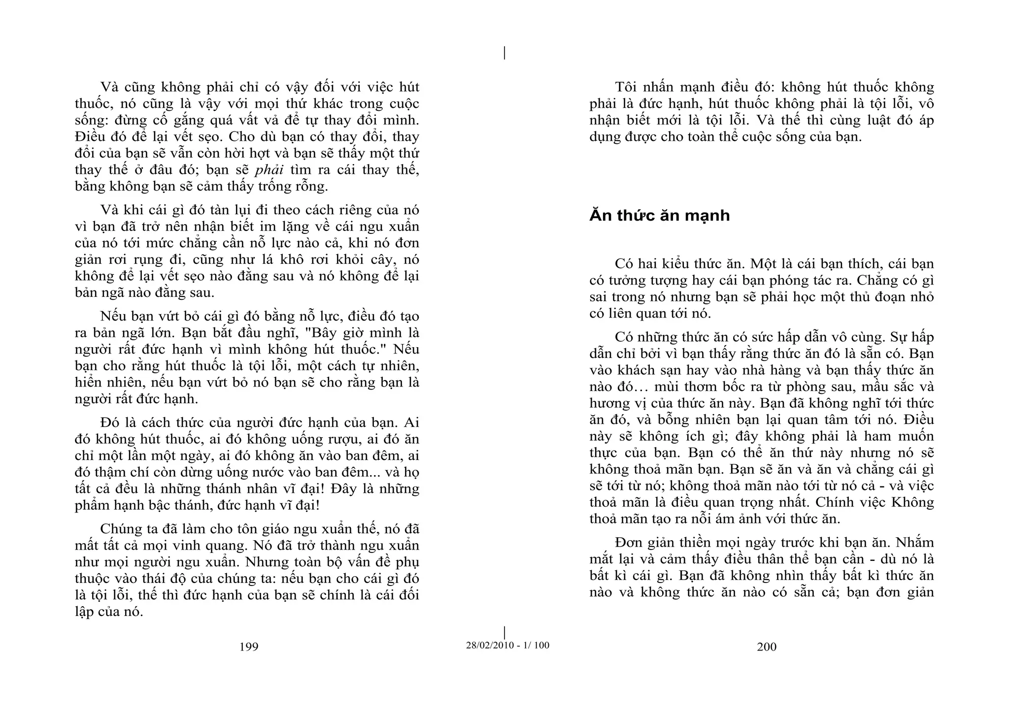| 
| 
Và cũng không phải chỉ có vậy đối với việc hút 
thuốc, nó cũng là vậy với mọi thứ khác trong cuộc 
sống: đừng cố gắng quá vất vả để tự thay đổi mình. 
Điều đó để lại vết sẹo. Cho dù bạn có thay đổi, thay 
đổi của bạn sẽ vẫn còn hời hợt và bạn sẽ thấy một thứ 
thay thế ở đâu đó; bạn sẽ phải tìm ra cái thay thế, 
bằng không bạn sẽ cảm thấy trống rỗng. 
Và khi cái gì đó tàn lụi đi theo cách riêng của nó 
vì bạn đã trở nên nhận biết im lặng về cái ngu xuẩn 
của nó tới mức chẳng cần nỗ lực nào cả, khi nó đơn 
giản rơi rụng đi, cũng như lá khô rơi khỏi cây, nó 
không để lại vết sẹo nào đằng sau và nó không để lại 
bản ngã nào đằng sau. 
Nếu bạn vứt bỏ cái gì đó bằng nỗ lực, điều đó tạo 
ra bản ngã lớn. Bạn bắt đầu nghĩ, "Bây giờ mình là 
người rất đức hạnh vì mình không hút thuốc." Nếu 
bạn cho rằng hút thuốc là tội lỗi, một cách tự nhiên, 
hiển nhiên, nếu bạn vứt bỏ nó bạn sẽ cho rằng bạn là 
người rất đức hạnh. 
Đó là cách thức của người đức hạnh của bạn. Ai 
đó không hút thuốc, ai đó không uống rượu, ai đó ăn 
chỉ một lần một ngày, ai đó không ăn vào ban đêm, ai 
đó thậm chí còn dừng uống nước vào ban đêm... và họ 
tất cả đều là những thánh nhân vĩ đại! Đây là những 
phẩm hạnh bậc thánh, đức hạnh vĩ đại! 
Chúng ta đã làm cho tôn giáo ngu xuẩn thế, nó đã 
mất tất cả mọi vinh quang. Nó đã trở thành ngu xuẩn 
như mọi người ngu xuẩn. Nhưng toàn bộ vấn đề phụ 
thuộc vào thái độ của chúng ta: nếu bạn cho cái gì đó 
là tội lỗi, thế thì đức hạnh của bạn sẽ chính là cái đối 
lập của nó. 
Tôi nhấn mạnh điều đó: không hút thuốc không 
phải là đức hạnh, hút thuốc không phải là tội lỗi, vô 
nhận biết mới là tội lỗi. Và thế thì cùng luật đó áp 
dụng được cho toàn thể cuộc sống của bạn. 
Ăn thức ăn mạnh 
Có hai kiểu thức ăn. Một là cái bạn thích, cái bạn 
có tưởng tượng hay cái bạn phóng tác ra. Chẳng có gì 
sai trong nó nhưng bạn sẽ phải học một thủ đoạn nhỏ 
có liên quan tới nó. 
Có những thức ăn có sức hấp dẫn vô cùng. Sự hấp 
dẫn chỉ bởi vì bạn thấy rằng thức ăn đó là sẵn có. Bạn 
vào khách sạn hay vào nhà hàng và bạn thấy thức ăn 
nào đó… mùi thơm bốc ra từ phòng sau, mầu sắc và 
hương vị của thức ăn này. Bạn đã không nghĩ tới thức 
ăn đó, và bỗng nhiên bạn lại quan tâm tới nó. Điều 
này sẽ không ích gì; đây không phải là ham muốn 
thực của bạn. Bạn có thể ăn thứ này nhưng nó sẽ 
không thoả mãn bạn. Bạn sẽ ăn và ăn và chẳng cái gì 
sẽ tới từ nó; không thoả mãn nào tới từ nó cả - và việc 
thoả mãn là điều quan trọng nhất. Chính việc Không 
thoả mãn tạo ra nỗi ám ảnh với thức ăn. 
Đơn giản thiền mọi ngày trước khi bạn ăn. Nhắm 
mắt lại và cảm thấy điều thân thể bạn cần - dù nó là 
bất kì cái gì. Bạn đã không nhìn thấy bất kì thức ăn 
nào và không thức ăn nào có sẵn cả; bạn đơn giản 
199 28/02/2010 - 1/ 100 200 
 