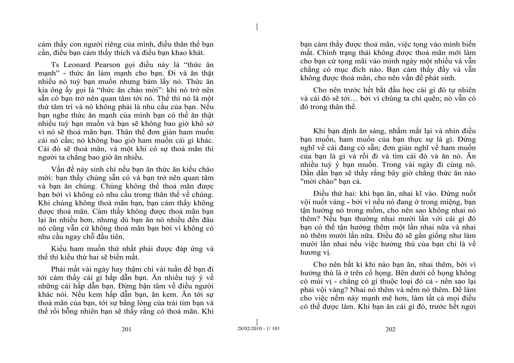 | 
| 
cảm thấy con người riêng của mình, điều thân thể bạn 
cần, điều bạn cảm thấy thích và điều bạn khao khát. 
Ts Leonard Pearson gọi điều này là “thức ăn 
mạnh” - thức ăn làm mạnh cho bạn. Đi và ăn thật 
nhiều nó tuỳ bạn muốn nhưng bám lấy nó. Thức ăn 
kia ông ấy gọi là “thức ăn chào mời”: khi nó trở nên 
sẵn có bạn trở nên quan tâm tới nó. Thế thì nó là một 
thứ tâm trí và nó không phải là nhu cầu của bạn. Nếu 
bạn nghe thức ăn mạnh của mình bạn có thể ăn thật 
nhiều tuỳ bạn muốn và bạn sẽ không bao giờ khổ sở 
vì nó sẽ thoả mãn bạn. Thân thể đơn giản ham muốn 
cái nó cần; nó không bao giờ ham muốn cái gì khác. 
Cái đó sẽ thoả mãn, và một khi có sự thoả mãn thì 
người ta chẳng bao giờ ăn nhiều. 
Vấn đề nảy sinh chỉ nếu bạn ăn thức ăn kiểu chào 
mời: bạn thấy chúng sẵn có và bạn trở nên quan tâm 
và bạn ăn chúng. Chúng không thể thoả mãn được 
bạn bởi vì không có nhu cầu trong thân thể về chúng. 
Khi chúng không thoả mãn bạn, bạn cảm thấy không 
được thoả mãn. Cảm thấy không được thoả mãn bạn 
lại ăn nhiều hơn, nhưng dù bạn ăn nó nhiều đến đâu 
nó cũng vẫn cứ không thoả mãn bạn bởi vì không có 
nhu cầu ngay chỗ đầu tiên. 
Kiểu ham muốn thứ nhất phải được đáp ứng và 
thế thì kiểu thứ hai sẽ biến mất. 
Phải mất vài ngày hay thậm chí vài tuần để bạn đi 
tới cảm thấy cái gì hấp dẫn bạn. Ăn nhiều tuỳ ý về 
những cái hấp dẫn bạn. Đừng bận tâm về điều người 
khác nói. Nếu kem hấp dẫn bạn, ăn kem. Ăn tới sự 
thoả mãn của bạn, tới sự bằng lòng của trái tim bạn và 
thế rồi bỗng nhiên bạn sẽ thấy rằng có thoả mãn. Khi 
bạn cảm thấy được thoả mãn, việc tọng vào mình biến 
mất. Chính trạng thái không được thoả mãn mới làm 
cho bạn cứ tọng mãi vào mình ngày một nhiều và vẫn 
chẳng có mục đích nào. Bạn cảm thấy đầy và vẫn 
không được thoả mãn, cho nên vấn đề phát sinh. 
Cho nên trước hết bắt đầu học cái gì đó tự nhiên 
và cái đó sẽ tới… bởi vì chúng ta chỉ quên; nó vẫn có 
đó trong thân thể. 
Khi bạn định ăn sáng, nhắm mắt lại và nhìn điều 
bạn muốn, ham muốn của bạn thực sự là gì. Đừng 
nghĩ về cái đang có sẵn; đơn giản nghĩ về ham muốn 
của bạn là gì và rồi đi và tìm cái đó và ăn nó. Ăn 
nhiều tuỳ ý bạn muốn. Trong vài ngày đi cùng nó. 
Dần dần bạn sẽ thấy rằng bây giờ chẳng thức ăn nào 
"mời chào" bạn cả. 
Điều thứ hai: khi bạn ăn, nhai kĩ vào. Đừng nuốt 
vội nuốt vàng - bởi vì nếu nó đang ở trong miệng, bạn 
tận hưởng nó trong mồm, cho nên sao không nhai nó 
thêm? Nếu bạn thường nhai mười lần với cái gì đó 
bạn có thể tận hưởng thêm một lần nhai nữa và nhai 
nó thêm mười lần nữa. Điều đó sẽ gần giống như làm 
mười lần nhai nếu việc hưởng thú của bạn chỉ là về 
hương vị. 
Cho nên bất kì khi nào bạn ăn, nhai thêm, bởi vì 
hưởng thú là ở trên cổ họng. Bên dưới cổ họng không 
có mùi vị - chẳng có gì thuộc loại đó cả - nên sao lại 
phải vội vàng? Nhai nó thêm và nếm nó thêm. Để làm 
cho việc nếm này mạnh mẽ hơn, làm tất cả mọi điều 
có thể được làm. Khi bạn ăn cái gì đó, trước hết ngửi 
201 28/02/2010 - 1/ 101 202 
 