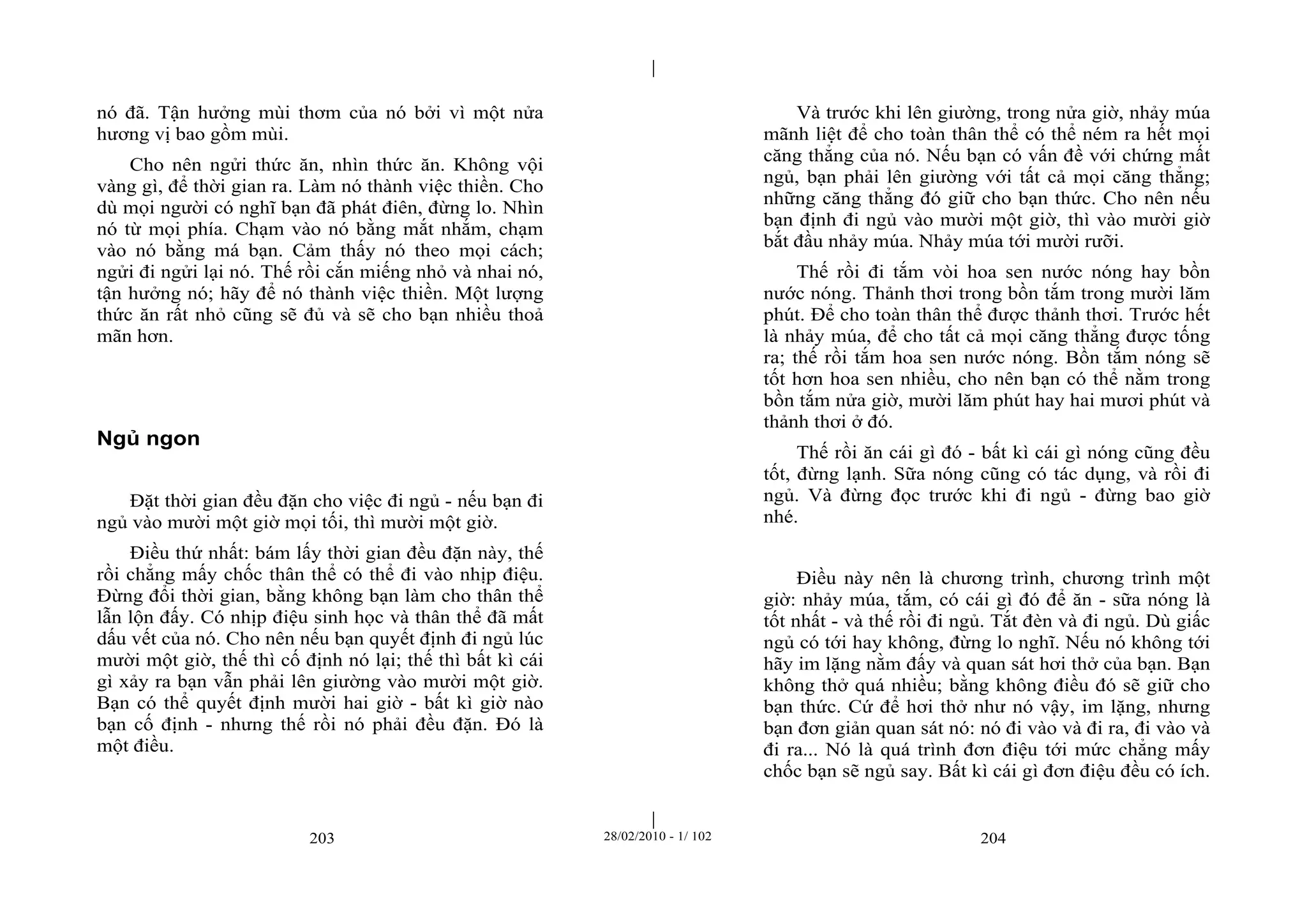 | 
| 
nó đã. Tận hưởng mùi thơm của nó bởi vì một nửa 
hương vị bao gồm mùi. 
Cho nên ngửi thức ăn, nhìn thức ăn. Không vội 
vàng gì, để thời gian ra. Làm nó thành việc thiền. Cho 
dù mọi người có nghĩ bạn đã phát điên, đừng lo. Nhìn 
nó từ mọi phía. Chạm vào nó bằng mắt nhắm, chạm 
vào nó bằng má bạn. Cảm thấy nó theo mọi cách; 
ngửi đi ngửi lại nó. Thế rồi cắn miếng nhỏ và nhai nó, 
tận hưởng nó; hãy để nó thành việc thiền. Một lượng 
thức ăn rất nhỏ cũng sẽ đủ và sẽ cho bạn nhiều thoả 
mãn hơn. 
203 28/02/2010 - 1/ 102 204 
Ngủ ngon 
Đặt thời gian đều đặn cho việc đi ngủ - nếu bạn đi 
ngủ vào mười một giờ mọi tối, thì mười một giờ. 
Điều thứ nhất: bám lấy thời gian đều đặn này, thế 
rồi chẳng mấy chốc thân thể có thể đi vào nhịp điệu. 
Đừng đổi thời gian, bằng không bạn làm cho thân thể 
lẫn lộn đấy. Có nhịp điệu sinh học và thân thể đã mất 
dấu vết của nó. Cho nên nếu bạn quyết định đi ngủ lúc 
mười một giờ, thế thì cố định nó lại; thế thì bất kì cái 
gì xảy ra bạn vẫn phải lên giường vào mười một giờ. 
Bạn có thể quyết định mười hai giờ - bất kì giờ nào 
bạn cố định - nhưng thế rồi nó phải đều đặn. Đó là 
một điều. 
Và trước khi lên giường, trong nửa giờ, nhảy múa 
mãnh liệt để cho toàn thân thể có thể ném ra hết mọi 
căng thẳng của nó. Nếu bạn có vấn đề với chứng mất 
ngủ, bạn phải lên giường với tất cả mọi căng thẳng; 
những căng thẳng đó giữ cho bạn thức. Cho nên nếu 
bạn định đi ngủ vào mười một giờ, thì vào mười giờ 
bắt đầu nhảy múa. Nhảy múa tới mười rưỡi. 
Thế rồi đi tắm vòi hoa sen nước nóng hay bồn 
nước nóng. Thảnh thơi trong bồn tắm trong mười lăm 
phút. Để cho toàn thân thể được thảnh thơi. Trước hết 
là nhảy múa, để cho tất cả mọi căng thẳng được tống 
ra; thế rồi tắm hoa sen nước nóng. Bồn tắm nóng sẽ 
tốt hơn hoa sen nhiều, cho nên bạn có thể nằm trong 
bồn tắm nửa giờ, mười lăm phút hay hai mươi phút và 
thảnh thơi ở đó. 
Thế rồi ăn cái gì đó - bất kì cái gì nóng cũng đều 
tốt, đừng lạnh. Sữa nóng cũng có tác dụng, và rồi đi 
ngủ. Và đừng đọc trước khi đi ngủ - đừng bao giờ 
nhé. 
Điều này nên là chương trình, chương trình một 
giờ: nhảy múa, tắm, có cái gì đó để ăn - sữa nóng là 
tốt nhất - và thế rồi đi ngủ. Tắt đèn và đi ngủ. Dù giấc 
ngủ có tới hay không, đừng lo nghĩ. Nếu nó không tới 
hãy im lặng nằm đấy và quan sát hơi thở của bạn. Bạn 
không thở quá nhiều; bằng không điều đó sẽ giữ cho 
bạn thức. Cứ để hơi thở như nó vậy, im lặng, nhưng 
bạn đơn giản quan sát nó: nó đi vào và đi ra, đi vào và 
đi ra... Nó là quá trình đơn điệu tới mức chẳng mấy 
chốc bạn sẽ ngủ say. Bất kì cái gì đơn điệu đều có ích. 
 