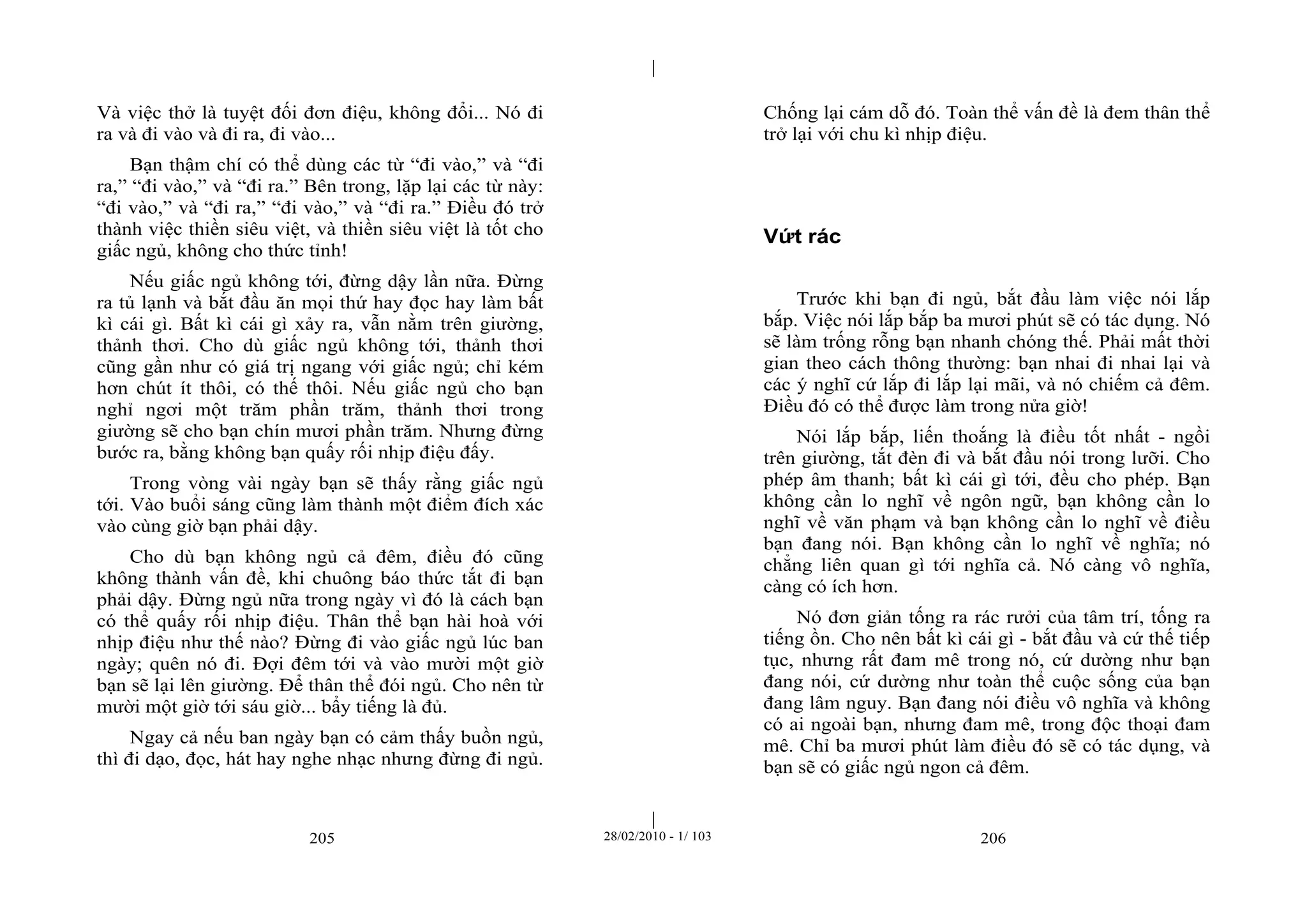 | 
| 
Và việc thở là tuyệt đối đơn điệu, không đổi... Nó đi 
ra và đi vào và đi ra, đi vào... 
Bạn thậm chí có thể dùng các từ “đi vào,” và “đi 
ra,” “đi vào,” và “đi ra.” Bên trong, lặp lại các từ này: 
“đi vào,” và “đi ra,” “đi vào,” và “đi ra.” Điều đó trở 
thành việc thiền siêu việt, và thiền siêu việt là tốt cho 
giấc ngủ, không cho thức tỉnh! 
Nếu giấc ngủ không tới, đừng dậy lần nữa. Đừng 
ra tủ lạnh và bắt đầu ăn mọi thứ hay đọc hay làm bất 
kì cái gì. Bất kì cái gì xảy ra, vẫn nằm trên giường, 
thảnh thơi. Cho dù giấc ngủ không tới, thảnh thơi 
cũng gần như có giá trị ngang với giấc ngủ; chỉ kém 
hơn chút ít thôi, có thế thôi. Nếu giấc ngủ cho bạn 
nghỉ ngơi một trăm phần trăm, thảnh thơi trong 
giường sẽ cho bạn chín mươi phần trăm. Nhưng đừng 
bước ra, bằng không bạn quấy rối nhịp điệu đấy. 
Trong vòng vài ngày bạn sẽ thấy rằng giấc ngủ 
tới. Vào buổi sáng cũng làm thành một điểm đích xác 
vào cùng giờ bạn phải dậy. 
Cho dù bạn không ngủ cả đêm, điều đó cũng 
không thành vấn đề, khi chuông báo thức tắt đi bạn 
phải dậy. Đừng ngủ nữa trong ngày vì đó là cách bạn 
có thể quấy rối nhịp điệu. Thân thể bạn hài hoà với 
nhịp điệu như thế nào? Đừng đi vào giấc ngủ lúc ban 
ngày; quên nó đi. Đợi đêm tới và vào mười một giờ 
bạn sẽ lại lên giường. Để thân thể đói ngủ. Cho nên từ 
mười một giờ tới sáu giờ... bẩy tiếng là đủ. 
Ngay cả nếu ban ngày bạn có cảm thấy buồn ngủ, 
thì đi dạo, đọc, hát hay nghe nhạc nhưng đừng đi ngủ. 
Chống lại cám dỗ đó. Toàn thể vấn đề là đem thân thể 
trở lại với chu kì nhịp điệu. 
Vứt rác 
Trước khi bạn đi ngủ, bắt đầu làm việc nói lắp 
bắp. Việc nói lắp bắp ba mươi phút sẽ có tác dụng. Nó 
sẽ làm trống rỗng bạn nhanh chóng thế. Phải mất thời 
gian theo cách thông thường: bạn nhai đi nhai lại và 
các ý nghĩ cứ lắp đi lắp lại mãi, và nó chiếm cả đêm. 
Điều đó có thể được làm trong nửa giờ! 
Nói lắp bắp, liến thoắng là điều tốt nhất - ngồi 
trên giường, tắt đèn đi và bắt đầu nói trong lưỡi. Cho 
phép âm thanh; bất kì cái gì tới, đều cho phép. Bạn 
không cần lo nghĩ về ngôn ngữ, bạn không cần lo 
nghĩ về văn phạm và bạn không cần lo nghĩ về điều 
bạn đang nói. Bạn không cần lo nghĩ về nghĩa; nó 
chẳng liên quan gì tới nghĩa cả. Nó càng vô nghĩa, 
càng có ích hơn. 
Nó đơn giản tống ra rác rưởi của tâm trí, tống ra 
tiếng ồn. Cho nên bất kì cái gì - bắt đầu và cứ thế tiếp 
tục, nhưng rất đam mê trong nó, cứ dường như bạn 
đang nói, cứ dường như toàn thể cuộc sống của bạn 
đang lâm nguy. Bạn đang nói điều vô nghĩa và không 
có ai ngoài bạn, nhưng đam mê, trong độc thoại đam 
mê. Chỉ ba mươi phút làm điều đó sẽ có tác dụng, và 
bạn sẽ có giấc ngủ ngon cả đêm. 
205 28/02/2010 - 1/ 103 206 
 