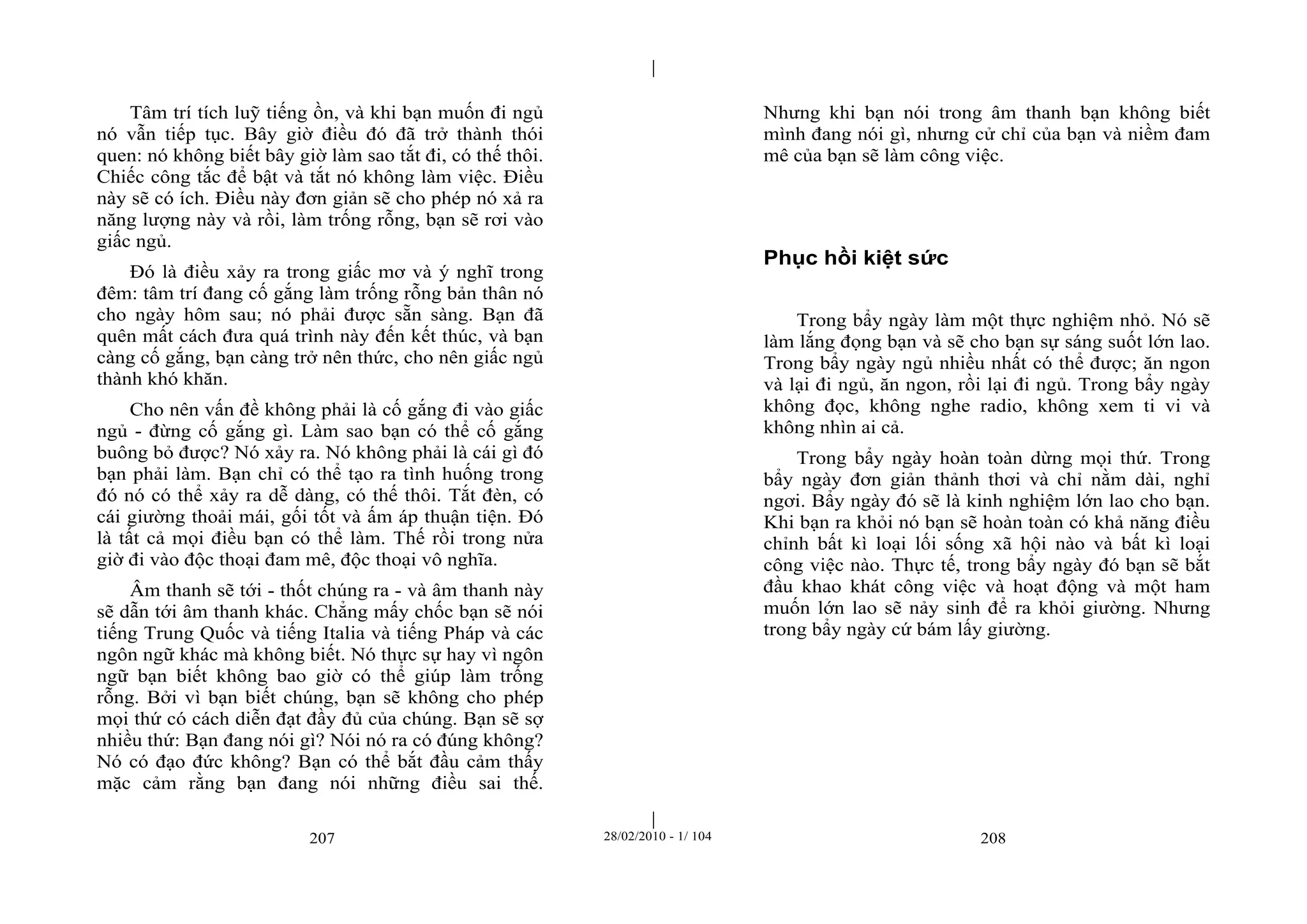 | 
| 
Tâm trí tích luỹ tiếng ồn, và khi bạn muốn đi ngủ 
nó vẫn tiếp tục. Bây giờ điều đó đã trở thành thói 
quen: nó không biết bây giờ làm sao tắt đi, có thế thôi. 
Chiếc công tắc để bật và tắt nó không làm việc. Điều 
này sẽ có ích. Điều này đơn giản sẽ cho phép nó xả ra 
năng lượng này và rồi, làm trống rỗng, bạn sẽ rơi vào 
giấc ngủ. 
Đó là điều xảy ra trong giấc mơ và ý nghĩ trong 
đêm: tâm trí đang cố gắng làm trống rỗng bản thân nó 
cho ngày hôm sau; nó phải được sẵn sàng. Bạn đã 
quên mất cách đưa quá trình này đến kết thúc, và bạn 
càng cố gắng, bạn càng trở nên thức, cho nên giấc ngủ 
thành khó khăn. 
Cho nên vấn đề không phải là cố gắng đi vào giấc 
ngủ - đừng cố gắng gì. Làm sao bạn có thể cố gắng 
buông bỏ được? Nó xảy ra. Nó không phải là cái gì đó 
bạn phải làm. Bạn chỉ có thể tạo ra tình huống trong 
đó nó có thể xảy ra dễ dàng, có thế thôi. Tắt đèn, có 
cái giường thoải mái, gối tốt và ấm áp thuận tiện. Đó 
là tất cả mọi điều bạn có thể làm. Thế rồi trong nửa 
giờ đi vào độc thoại đam mê, độc thoại vô nghĩa. 
Âm thanh sẽ tới - thốt chúng ra - và âm thanh này 
sẽ dẫn tới âm thanh khác. Chẳng mấy chốc bạn sẽ nói 
tiếng Trung Quốc và tiếng Italia và tiếng Pháp và các 
ngôn ngữ khác mà không biết. Nó thực sự hay vì ngôn 
ngữ bạn biết không bao giờ có thể giúp làm trống 
rỗng. Bởi vì bạn biết chúng, bạn sẽ không cho phép 
mọi thứ có cách diễn đạt đầy đủ của chúng. Bạn sẽ sợ 
nhiều thứ: Bạn đang nói gì? Nói nó ra có đúng không? 
Nó có đạo đức không? Bạn có thể bắt đầu cảm thấy 
mặc cảm rằng bạn đang nói những điều sai thế. 
Nhưng khi bạn nói trong âm thanh bạn không biết 
mình đang nói gì, nhưng cử chỉ của bạn và niềm đam 
mê của bạn sẽ làm công việc. 
Phục hồi kiệt sức 
Trong bẩy ngày làm một thực nghiệm nhỏ. Nó sẽ 
làm lắng đọng bạn và sẽ cho bạn sự sáng suốt lớn lao. 
Trong bẩy ngày ngủ nhiều nhất có thể được; ăn ngon 
và lại đi ngủ, ăn ngon, rồi lại đi ngủ. Trong bẩy ngày 
không đọc, không nghe radio, không xem ti vi và 
không nhìn ai cả. 
Trong bẩy ngày hoàn toàn dừng mọi thứ. Trong 
bẩy ngày đơn giản thảnh thơi và chỉ nằm dài, nghỉ 
ngơi. Bẩy ngày đó sẽ là kinh nghiệm lớn lao cho bạn. 
Khi bạn ra khỏi nó bạn sẽ hoàn toàn có khả năng điều 
chỉnh bất kì loại lối sống xã hội nào và bất kì loại 
công việc nào. Thực tế, trong bẩy ngày đó bạn sẽ bắt 
đầu khao khát công việc và hoạt động và một ham 
muốn lớn lao sẽ nảy sinh để ra khỏi giường. Nhưng 
trong bẩy ngày cứ bám lấy giường. 
207 28/02/2010 - 1/ 104 208 
 