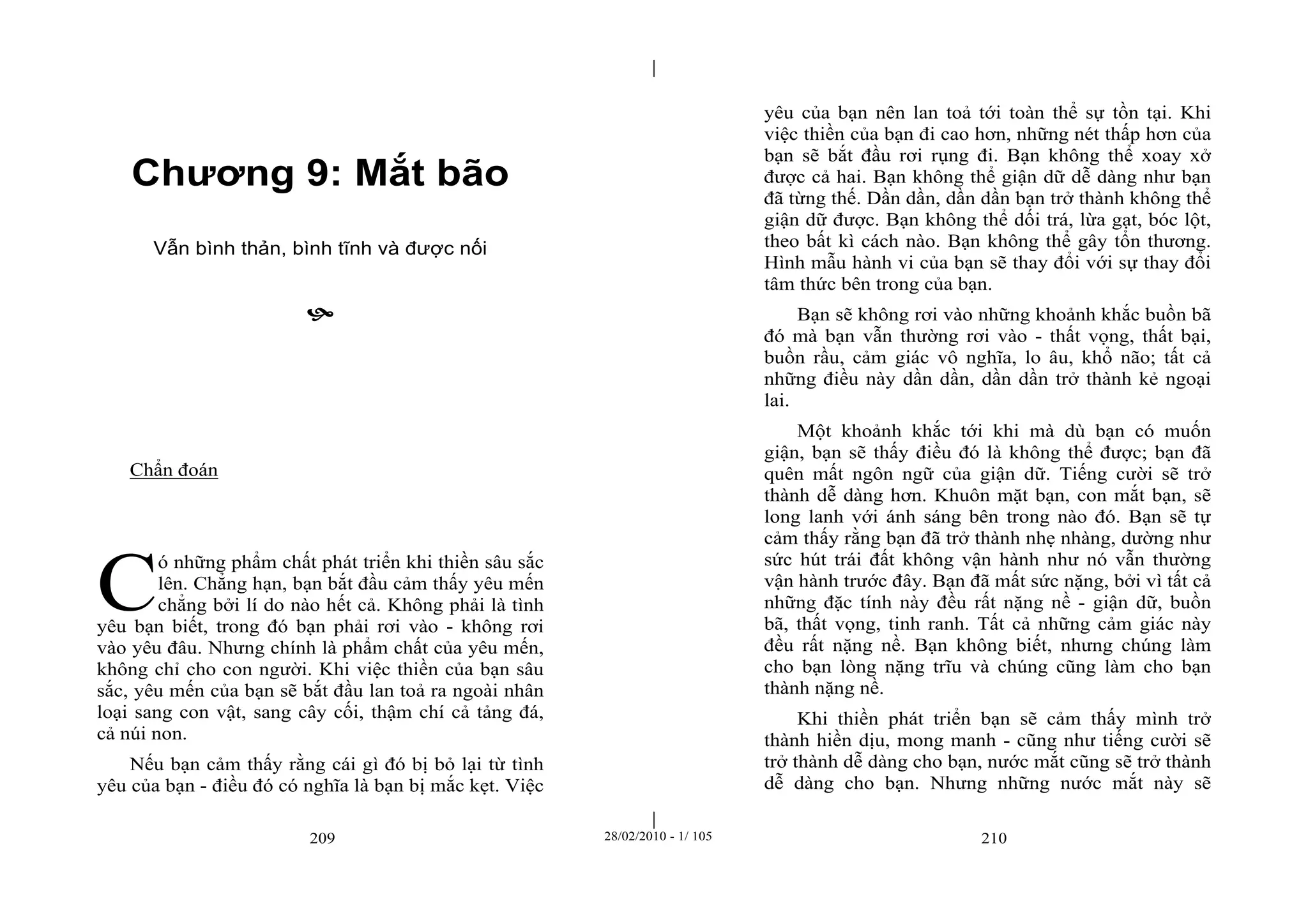 | 
| 
Chương 9: Mắt bão 
Vẫn bình thản, bình tĩnh và được nối 
 
209 28/02/2010 - 1/ 105 210 
Chẩn đoán 
ó những phẩm chất phát triển khi thiền sâu sắc 
lên. Chẳng hạn, bạn bắt đầu cảm thấy yêu mến 
chẳng bởi lí do nào hết cả. Không phải là tình 
yêu bạn biết, trong đó bạn phải rơi vào - không rơi 
vào yêu đâu. Nhưng chính là phẩm chất của yêu mến, 
không chỉ cho con người. Khi việc thiền của bạn sâu 
sắc, yêu mến của bạn sẽ bắt đầu lan toả ra ngoài nhân 
loại sang con vật, sang cây cối, thậm chí cả tảng đá, 
cả núi non. 
Nếu bạn cảm thấy rằng cái gì đó bị bỏ lại từ tình 
yêu của bạn - điều đó có nghĩa là bạn bị mắc kẹt. Việc 
yêu của bạn nên lan toả tới toàn thể sự tồn tại. Khi 
việc thiền của bạn đi cao hơn, những nét thấp hơn của 
bạn sẽ bắt đầu rơi rụng đi. Bạn không thể xoay xở 
được cả hai. Bạn không thể giận dữ dễ dàng như bạn 
đã từng thế. Dần dần, dần dần bạn trở thành không thể 
giận dữ được. Bạn không thể dối trá, lừa gạt, bóc lột, 
theo bất kì cách nào. Bạn không thể gây tổn thương. 
Hình mẫu hành vi của bạn sẽ thay đổi với sự thay đổi 
tâm thức bên trong của bạn. 
Bạn sẽ không rơi vào những khoảnh khắc buồn bã 
đó mà bạn vẫn thường rơi vào - thất vọng, thất bại, 
buồn rầu, cảm giác vô nghĩa, lo âu, khổ não; tất cả 
những điều này dần dần, dần dần trở thành kẻ ngoại 
lai. 
Một khoảnh khắc tới khi mà dù bạn có muốn 
giận, bạn sẽ thấy điều đó là không thể được; bạn đã 
quên mất ngôn ngữ của giận dữ. Tiếng cười sẽ trở 
thành dễ dàng hơn. Khuôn mặt bạn, con mắt bạn, sẽ 
long lanh với ánh sáng bên trong nào đó. Bạn sẽ tự 
cảm thấy rằng bạn đã trở thành nhẹ nhàng, dường như 
sức hút trái đất không vận hành như nó vẫn thường 
vận hành trước đây. Bạn đã mất sức nặng, bởi vì tất cả 
những đặc tính này đều rất nặng nề - giận dữ, buồn 
bã, thất vọng, tinh ranh. Tất cả những cảm giác này 
đều rất nặng nề. Bạn không biết, nhưng chúng làm 
cho bạn lòng nặng trĩu và chúng cũng làm cho bạn 
thành nặng nề. 
Khi thiền phát triển bạn sẽ cảm thấy mình trở 
thành hiền dịu, mong manh - cũng như tiếng cười sẽ 
trở thành dễ dàng cho bạn, nước mắt cũng sẽ trở thành 
dễ dàng cho bạn. Nhưng những nước mắt này sẽ 
C 
 