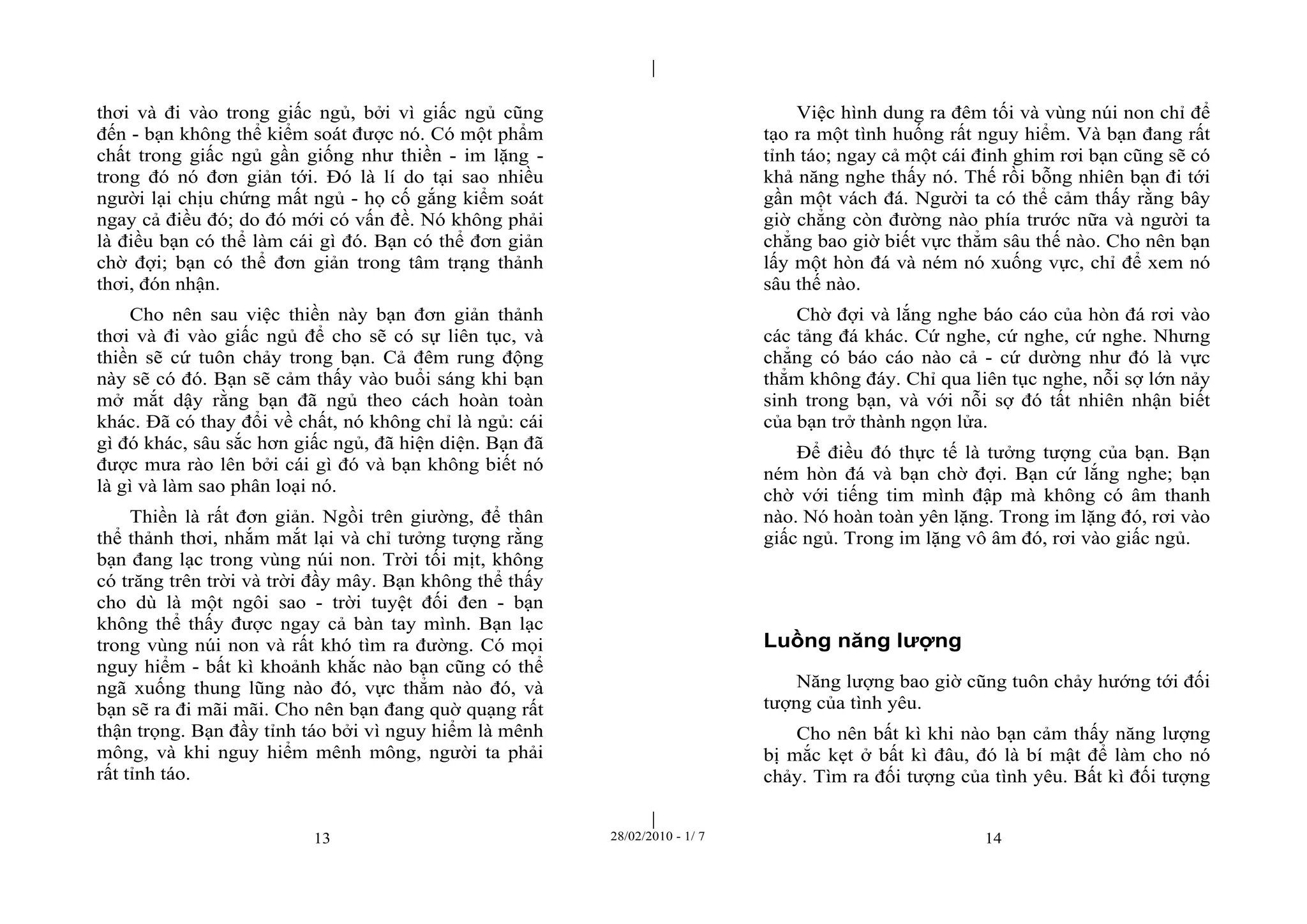 | 
| 
thơi và đi vào trong giấc ngủ, bởi vì giấc ngủ cũng 
đến - bạn không thể kiểm soát được nó. Có một phẩm 
chất trong giấc ngủ gần giống như thiền - im lặng - 
trong đó nó đơn giản tới. Đó là lí do tại sao nhiều 
người lại chịu chứng mất ngủ - họ cố gắng kiểm soát 
ngay cả điều đó; do đó mới có vấn đề. Nó không phải 
là điều bạn có thể làm cái gì đó. Bạn có thể đơn giản 
chờ đợi; bạn có thể đơn giản trong tâm trạng thảnh 
thơi, đón nhận. 
Cho nên sau việc thiền này bạn đơn giản thảnh 
thơi và đi vào giấc ngủ để cho sẽ có sự liên tục, và 
thiền sẽ cứ tuôn chảy trong bạn. Cả đêm rung động 
này sẽ có đó. Bạn sẽ cảm thấy vào buổi sáng khi bạn 
mở mắt dậy rằng bạn đã ngủ theo cách hoàn toàn 
khác. Đã có thay đổi về chất, nó không chỉ là ngủ: cái 
gì đó khác, sâu sắc hơn giấc ngủ, đã hiện diện. Bạn đã 
được mưa rào lên bởi cái gì đó và bạn không biết nó 
là gì và làm sao phân loại nó. 
Thiền là rất đơn giản. Ngồi trên giường, để thân 
thể thảnh thơi, nhắm mắt lại và chỉ tưởng tượng rằng 
bạn đang lạc trong vùng núi non. Trời tối mịt, không 
có trăng trên trời và trời đầy mây. Bạn không thể thấy 
cho dù là một ngôi sao - trời tuyệt đối đen - bạn 
không thể thấy được ngay cả bàn tay mình. Bạn lạc 
trong vùng núi non và rất khó tìm ra đường. Có mọi 
nguy hiểm - bất kì khoảnh khắc nào bạn cũng có thể 
ngã xuống thung lũng nào đó, vực thẳm nào đó, và 
bạn sẽ ra đi mãi mãi. Cho nên bạn đang quờ quạng rất 
thận trọng. Bạn đầy tỉnh táo bởi vì nguy hiểm là mênh 
mông, và khi nguy hiểm mênh mông, người ta phải 
rất tỉnh táo. 
Việc hình dung ra đêm tối và vùng núi non chỉ để 
tạo ra một tình huống rất nguy hiểm. Và bạn đang rất 
tỉnh táo; ngay cả một cái đinh ghim rơi bạn cũng sẽ có 
khả năng nghe thấy nó. Thế rồi bỗng nhiên bạn đi tới 
gần một vách đá. Người ta có thể cảm thấy rằng bây 
giờ chẳng còn đường nào phía trước nữa và người ta 
chẳng bao giờ biết vực thẳm sâu thế nào. Cho nên bạn 
lấy một hòn đá và ném nó xuống vực, chỉ để xem nó 
sâu thế nào. 
Chờ đợi và lắng nghe báo cáo của hòn đá rơi vào 
các tảng đá khác. Cứ nghe, cứ nghe, cứ nghe. Nhưng 
chẳng có báo cáo nào cả - cứ dường như đó là vực 
thẳm không đáy. Chỉ qua liên tục nghe, nỗi sợ lớn nảy 
sinh trong bạn, và với nỗi sợ đó tất nhiên nhận biết 
của bạn trở thành ngọn lửa. 
Để điều đó thực tế là tưởng tượng của bạn. Bạn 
ném hòn đá và bạn chờ đợi. Bạn cứ lắng nghe; bạn 
chờ với tiếng tim mình đập mà không có âm thanh 
nào. Nó hoàn toàn yên lặng. Trong im lặng đó, rơi vào 
giấc ngủ. Trong im lặng vô âm đó, rơi vào giấc ngủ. 
Luồng năng lượng 
Năng lượng bao giờ cũng tuôn chảy hướng tới đối 
tượng của tình yêu. 
Cho nên bất kì khi nào bạn cảm thấy năng lượng 
bị mắc kẹt ở bất kì đâu, đó là bí mật để làm cho nó 
chảy. Tìm ra đối tượng của tình yêu. Bất kì đối tượng 
13 28/02/2010 - 1/ 7 14 
 