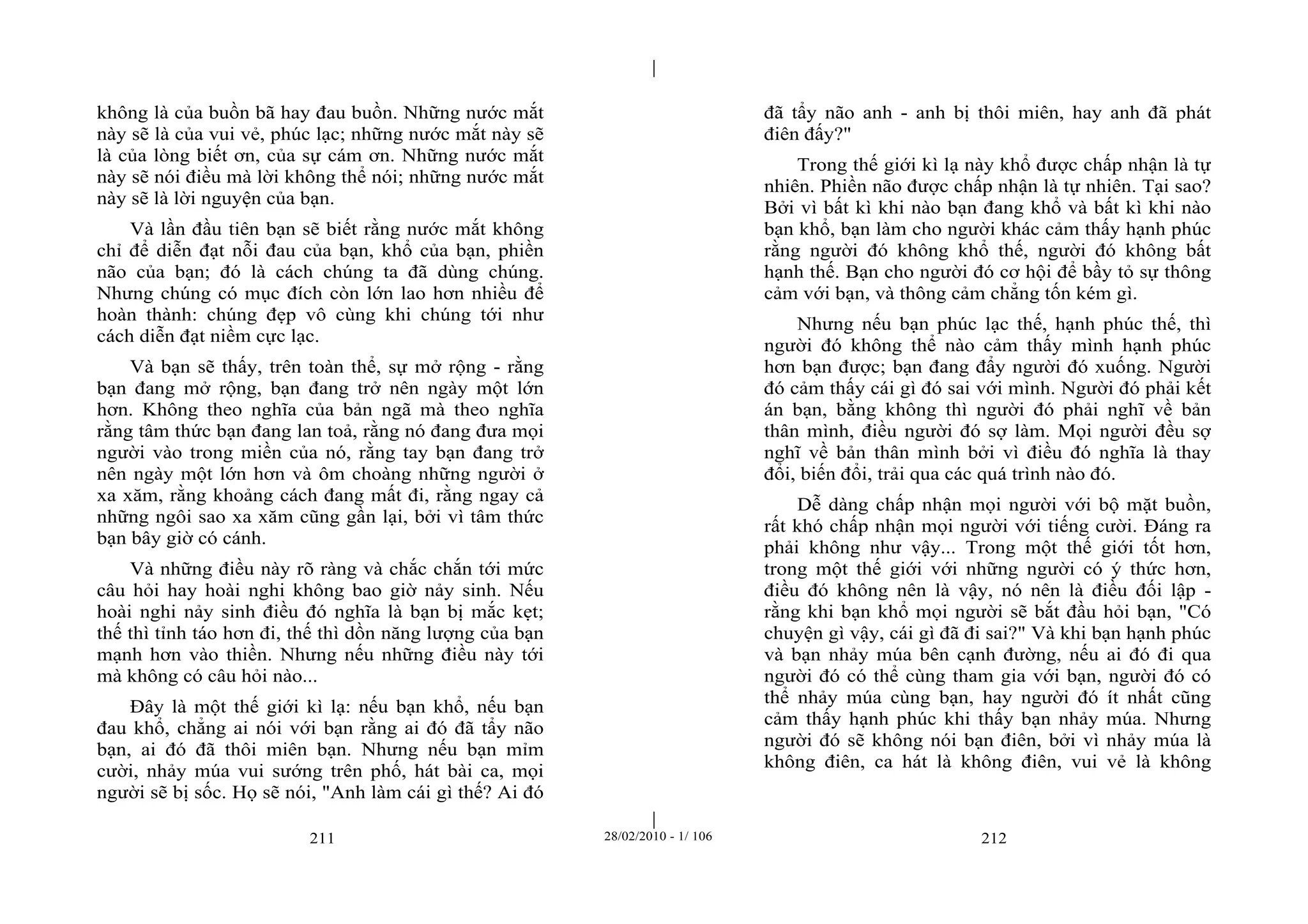 | 
| 
không là của buồn bã hay đau buồn. Những nước mắt 
này sẽ là của vui vẻ, phúc lạc; những nước mắt này sẽ 
là của lòng biết ơn, của sự cám ơn. Những nước mắt 
này sẽ nói điều mà lời không thể nói; những nước mắt 
này sẽ là lời nguyện của bạn. 
Và lần đầu tiên bạn sẽ biết rằng nước mắt không 
chỉ để diễn đạt nỗi đau của bạn, khổ của bạn, phiền 
não của bạn; đó là cách chúng ta đã dùng chúng. 
Nhưng chúng có mục đích còn lớn lao hơn nhiều để 
hoàn thành: chúng đẹp vô cùng khi chúng tới như 
cách diễn đạt niềm cực lạc. 
Và bạn sẽ thấy, trên toàn thể, sự mở rộng - rằng 
bạn đang mở rộng, bạn đang trở nên ngày một lớn 
hơn. Không theo nghĩa của bản ngã mà theo nghĩa 
rằng tâm thức bạn đang lan toả, rằng nó đang đưa mọi 
người vào trong miền của nó, rằng tay bạn đang trở 
nên ngày một lớn hơn và ôm choàng những người ở 
xa xăm, rằng khoảng cách đang mất đi, rằng ngay cả 
những ngôi sao xa xăm cũng gần lại, bởi vì tâm thức 
bạn bây giờ có cánh. 
Và những điều này rõ ràng và chắc chắn tới mức 
câu hỏi hay hoài nghi không bao giờ nảy sinh. Nếu 
hoài nghi nảy sinh điều đó nghĩa là bạn bị mắc kẹt; 
thế thì tỉnh táo hơn đi, thế thì dồn năng lượng của bạn 
mạnh hơn vào thiền. Nhưng nếu những điều này tới 
mà không có câu hỏi nào... 
Đây là một thế giới kì lạ: nếu bạn khổ, nếu bạn 
đau khổ, chẳng ai nói với bạn rằng ai đó đã tẩy não 
bạn, ai đó đã thôi miên bạn. Nhưng nếu bạn mỉm 
cười, nhảy múa vui sướng trên phố, hát bài ca, mọi 
người sẽ bị sốc. Họ sẽ nói, "Anh làm cái gì thế? Ai đó 
đã tẩy não anh - anh bị thôi miên, hay anh đã phát 
điên đấy?" 
Trong thế giới kì lạ này khổ được chấp nhận là tự 
nhiên. Phiền não được chấp nhận là tự nhiên. Tại sao? 
Bởi vì bất kì khi nào bạn đang khổ và bất kì khi nào 
bạn khổ, bạn làm cho người khác cảm thấy hạnh phúc 
rằng người đó không khổ thế, người đó không bất 
hạnh thế. Bạn cho người đó cơ hội để bầy tỏ sự thông 
cảm với bạn, và thông cảm chẳng tốn kém gì. 
Nhưng nếu bạn phúc lạc thế, hạnh phúc thế, thì 
người đó không thể nào cảm thấy mình hạnh phúc 
hơn bạn được; bạn đang đẩy người đó xuống. Người 
đó cảm thấy cái gì đó sai với mình. Người đó phải kết 
án bạn, bằng không thì người đó phải nghĩ về bản 
thân mình, điều người đó sợ làm. Mọi người đều sợ 
nghĩ về bản thân mình bởi vì điều đó nghĩa là thay 
đổi, biến đổi, trải qua các quá trình nào đó. 
Dễ dàng chấp nhận mọi người với bộ mặt buồn, 
rất khó chấp nhận mọi người với tiếng cười. Đáng ra 
phải không như vậy... Trong một thế giới tốt hơn, 
trong một thế giới với những người có ý thức hơn, 
điều đó không nên là vậy, nó nên là điều đối lập - 
rằng khi bạn khổ mọi người sẽ bắt đầu hỏi bạn, "Có 
chuyện gì vậy, cái gì đã đi sai?" Và khi bạn hạnh phúc 
và bạn nhảy múa bên cạnh đường, nếu ai đó đi qua 
người đó có thể cùng tham gia với bạn, người đó có 
thể nhảy múa cùng bạn, hay người đó ít nhất cũng 
cảm thấy hạnh phúc khi thấy bạn nhảy múa. Nhưng 
người đó sẽ không nói bạn điên, bởi vì nhảy múa là 
không điên, ca hát là không điên, vui vẻ là không 
211 28/02/2010 - 1/ 106 212 
 