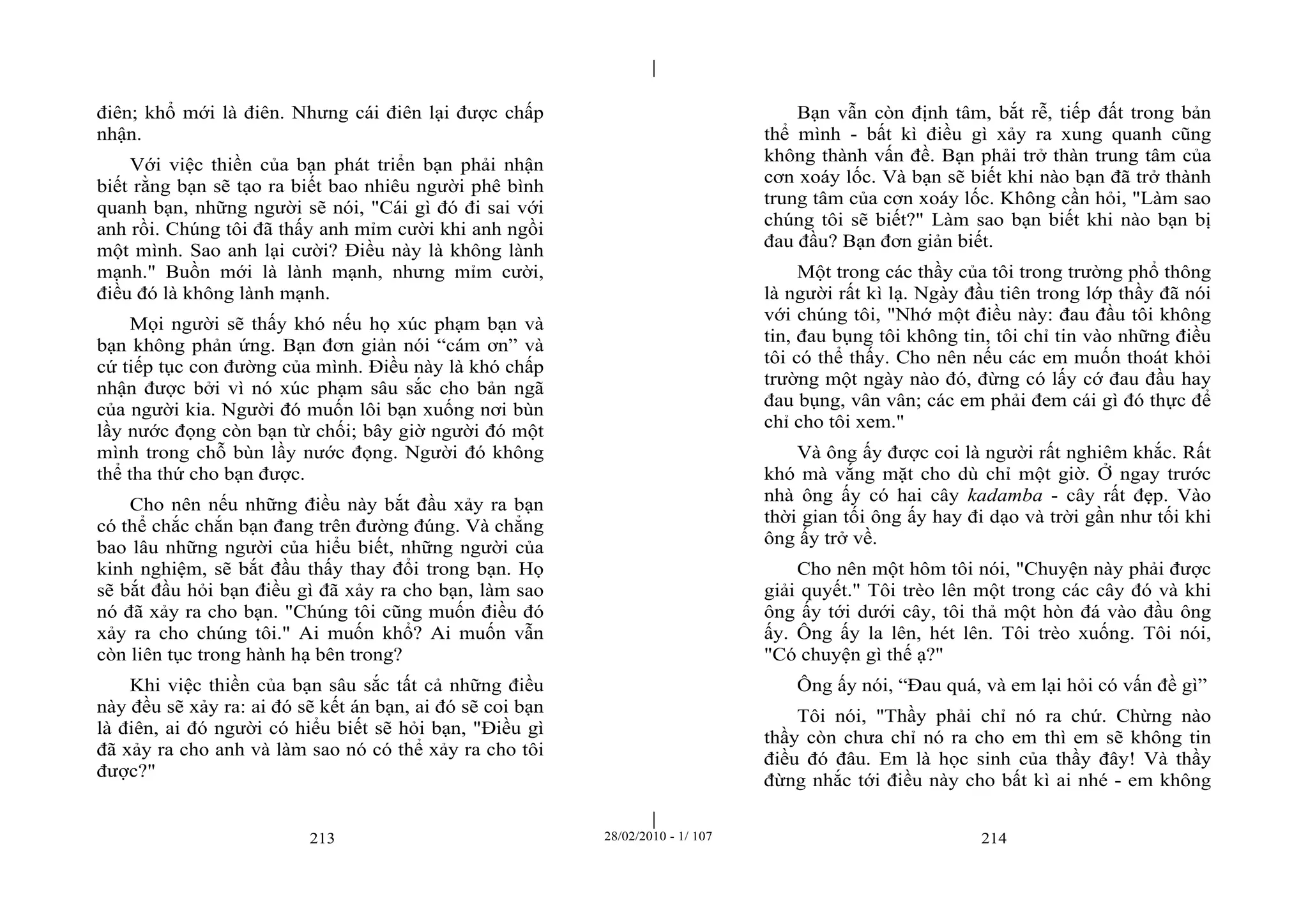 | 
| 
điên; khổ mới là điên. Nhưng cái điên lại được chấp 
nhận. 
Với việc thiền của bạn phát triển bạn phải nhận 
biết rằng bạn sẽ tạo ra biết bao nhiêu người phê bình 
quanh bạn, những người sẽ nói, "Cái gì đó đi sai với 
anh rồi. Chúng tôi đã thấy anh mỉm cười khi anh ngồi 
một mình. Sao anh lại cười? Điều này là không lành 
mạnh." Buồn mới là lành mạnh, nhưng mỉm cười, 
điều đó là không lành mạnh. 
Mọi người sẽ thấy khó nếu họ xúc phạm bạn và 
bạn không phản ứng. Bạn đơn giản nói “cám ơn” và 
cứ tiếp tục con đường của mình. Điều này là khó chấp 
nhận được bởi vì nó xúc phạm sâu sắc cho bản ngã 
của người kia. Người đó muốn lôi bạn xuống nơi bùn 
lầy nước đọng còn bạn từ chối; bây giờ người đó một 
mình trong chỗ bùn lầy nước đọng. Người đó không 
thể tha thứ cho bạn được. 
Cho nên nếu những điều này bắt đầu xảy ra bạn 
có thể chắc chắn bạn đang trên đường đúng. Và chẳng 
bao lâu những người của hiểu biết, những người của 
kinh nghiệm, sẽ bắt đầu thấy thay đổi trong bạn. Họ 
sẽ bắt đầu hỏi bạn điều gì đã xảy ra cho bạn, làm sao 
nó đã xảy ra cho bạn. "Chúng tôi cũng muốn điều đó 
xảy ra cho chúng tôi." Ai muốn khổ? Ai muốn vẫn 
còn liên tục trong hành hạ bên trong? 
Khi việc thiền của bạn sâu sắc tất cả những điều 
này đều sẽ xảy ra: ai đó sẽ kết án bạn, ai đó sẽ coi bạn 
là điên, ai đó người có hiểu biết sẽ hỏi bạn, "Điều gì 
đã xảy ra cho anh và làm sao nó có thể xảy ra cho tôi 
được?" 
Bạn vẫn còn định tâm, bắt rễ, tiếp đất trong bản 
thể mình - bất kì điều gì xảy ra xung quanh cũng 
không thành vấn đề. Bạn phải trở thàn trung tâm của 
cơn xoáy lốc. Và bạn sẽ biết khi nào bạn đã trở thành 
trung tâm của cơn xoáy lốc. Không cần hỏi, "Làm sao 
chúng tôi sẽ biết?" Làm sao bạn biết khi nào bạn bị 
đau đầu? Bạn đơn giản biết. 
Một trong các thầy của tôi trong trường phổ thông 
là người rất kì lạ. Ngày đầu tiên trong lớp thầy đã nói 
với chúng tôi, "Nhớ một điều này: đau đầu tôi không 
tin, đau bụng tôi không tin, tôi chỉ tin vào những điều 
tôi có thể thấy. Cho nên nếu các em muốn thoát khỏi 
trường một ngày nào đó, đừng có lấy cớ đau đầu hay 
đau bụng, vân vân; các em phải đem cái gì đó thực để 
chỉ cho tôi xem." 
Và ông ấy được coi là người rất nghiêm khắc. Rất 
khó mà vắng mặt cho dù chỉ một giờ. Ở ngay trước 
nhà ông ấy có hai cây kadamba - cây rất đẹp. Vào 
thời gian tối ông ấy hay đi dạo và trời gần như tối khi 
ông ấy trở về. 
Cho nên một hôm tôi nói, "Chuyện này phải được 
giải quyết." Tôi trèo lên một trong các cây đó và khi 
ông ấy tới dưới cây, tôi thả một hòn đá vào đầu ông 
ấy. Ông ấy la lên, hét lên. Tôi trèo xuống. Tôi nói, 
"Có chuyện gì thế ạ?" 
Ông ấy nói, “Đau quá, và em lại hỏi có vấn đề gì” 
Tôi nói, "Thầy phải chỉ nó ra chứ. Chừng nào 
thầy còn chưa chỉ nó ra cho em thì em sẽ không tin 
điều đó đâu. Em là học sinh của thầy đây! Và thầy 
đừng nhắc tới điều này cho bất kì ai nhé - em không 
213 28/02/2010 - 1/ 107 214 
 