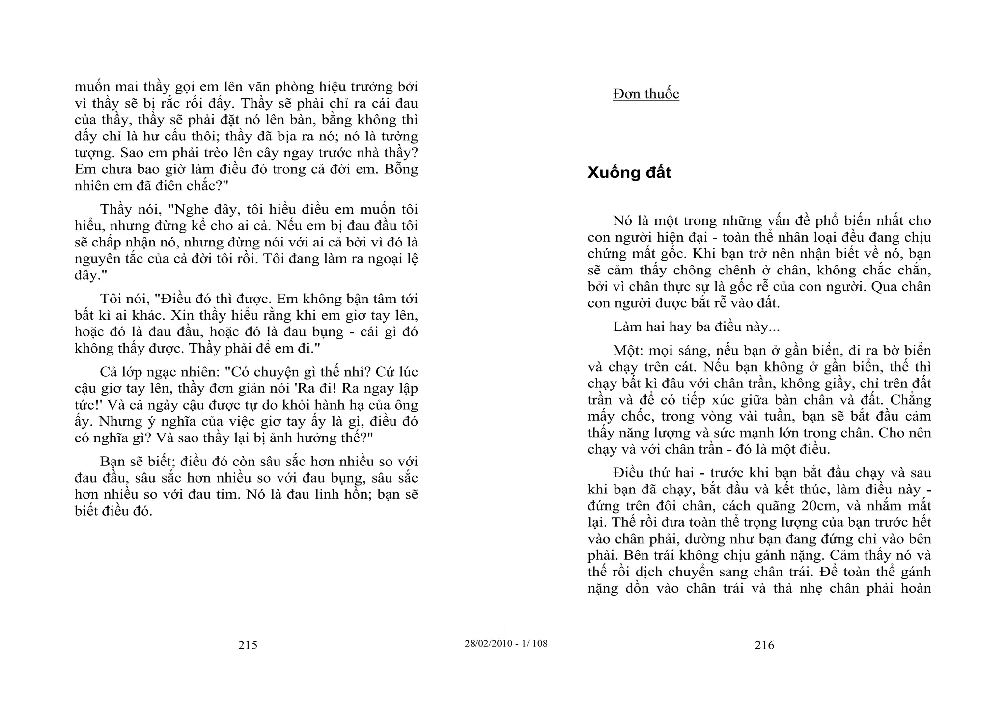 | 
| 
muốn mai thầy gọi em lên văn phòng hiệu trưởng bởi 
vì thầy sẽ bị rắc rối đấy. Thầy sẽ phải chỉ ra cái đau 
của thầy, thầy sẽ phải đặt nó lên bàn, bằng không thì 
đấy chỉ là hư cấu thôi; thầy đã bịa ra nó; nó là tưởng 
tượng. Sao em phải trèo lên cây ngay trước nhà thầy? 
Em chưa bao giờ làm điều đó trong cả đời em. Bỗng 
nhiên em đã điên chắc?" 
Thầy nói, "Nghe đây, tôi hiểu điều em muốn tôi 
hiểu, nhưng đừng kể cho ai cả. Nếu em bị đau đầu tôi 
sẽ chấp nhận nó, nhưng đừng nói với ai cả bởi vì đó là 
nguyên tắc của cả đời tôi rồi. Tôi đang làm ra ngoại lệ 
đây." 
Tôi nói, "Điều đó thì được. Em không bận tâm tới 
bất kì ai khác. Xin thầy hiểu rằng khi em giơ tay lên, 
hoặc đó là đau đầu, hoặc đó là đau bụng - cái gì đó 
không thấy được. Thầy phải để em đi." 
Cả lớp ngạc nhiên: "Có chuyện gì thế nhỉ? Cứ lúc 
cậu giơ tay lên, thầy đơn giản nói 'Ra đi! Ra ngay lập 
tức!' Và cả ngày cậu được tự do khỏi hành hạ của ông 
ấy. Nhưng ý nghĩa của việc giơ tay ấy là gì, điều đó 
có nghĩa gì? Và sao thầy lại bị ảnh hưởng thế?" 
Bạn sẽ biết; điều đó còn sâu sắc hơn nhiều so với 
đau đầu, sâu sắc hơn nhiều so với đau bụng, sâu sắc 
hơn nhiều so với đau tim. Nó là đau linh hồn; bạn sẽ 
biết điều đó. 
Đơn thuốc 
Xuống đất 
Nó là một trong những vấn đề phổ biến nhất cho 
con người hiện đại - toàn thể nhân loại đều đang chịu 
chứng mất gốc. Khi bạn trở nên nhận biết về nó, bạn 
sẽ cảm thấy chông chênh ở chân, không chắc chắn, 
bởi vì chân thực sự là gốc rễ của con người. Qua chân 
con người được bắt rễ vào đất. 
Làm hai hay ba điều này... 
Một: mọi sáng, nếu bạn ở gần biển, đi ra bờ biển 
và chạy trên cát. Nếu bạn không ở gần biển, thế thì 
chạy bất kì đâu với chân trần, không giầy, chỉ trên đất 
trần và để có tiếp xúc giữa bàn chân và đất. Chẳng 
mấy chốc, trong vòng vài tuần, bạn sẽ bắt đầu cảm 
thấy năng lượng và sức mạnh lớn trong chân. Cho nên 
chạy và với chân trần - đó là một điều. 
Điều thứ hai - trước khi bạn bắt đầu chạy và sau 
khi bạn đã chạy, bắt đầu và kết thúc, làm điều này - 
đứng trên đôi chân, cách quãng 20cm, và nhắm mắt 
lại. Thế rồi đưa toàn thể trọng lượng của bạn trước hết 
vào chân phải, dường như bạn đang đứng chỉ vào bên 
phải. Bên trái không chịu gánh nặng. Cảm thấy nó và 
thế rồi dịch chuyển sang chân trái. Để toàn thể gánh 
nặng dồn vào chân trái và thả nhẹ chân phải hoàn 
215 28/02/2010 - 1/ 108 216 
 