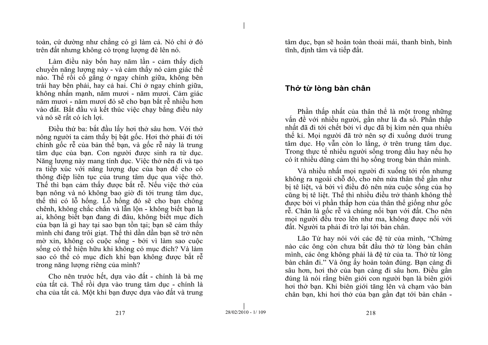 | 
| 
toàn, cứ dường như chẳng có gì làm cả. Nó chỉ ở đó 
trên đất nhưng không có trọng lượng đè lên nó. 
Làm điều này bốn hay năm lần - cảm thấy dịch 
chuyển năng lượng này - và cảm thấy nó cảm giác thế 
nào. Thế rồi cố gắng ở ngay chính giữa, không bên 
trái hay bên phải, hay cả hai. Chỉ ở ngay chính giữa, 
không nhấn mạnh, năm mươi - năm mươi. Cảm giác 
năm mươi - năm mươi đó sẽ cho bạn bắt rễ nhiều hơn 
vào đất. Bắt đầu và kết thúc việc chạy bằng điều này 
và nó sẽ rất có ích lợi. 
Điều thứ ba: bắt đầu lấy hơi thở sâu hơn. Với thở 
nông người ta cảm thấy bị bật gốc. Hơi thở phải đi tới 
chính gốc rễ của bản thể bạn, và gốc rễ này là trung 
tâm dục của bạn. Con người được sinh ra từ dục. 
Năng lượng này mang tính dục. Việc thở nên đi và tạo 
ra tiếp xúc với năng lượng dục của bạn để cho có 
thông điệp liên tục của trung tâm dục qua việc thở. 
Thế thì bạn cảm thấy được bắt rễ. Nếu việc thở của 
bạn nông và nó không bao giờ đi tới trung tâm dục, 
thế thì có lỗ hổng. Lỗ hổng đó sẽ cho bạn chông 
chênh, không chắc chắn và lẫn lộn - không biết bạn là 
ai, không biết bạn đang đi đâu, không biết mục đích 
của bạn là gì hay tại sao bạn tồn tại; bạn sẽ cảm thấy 
mình chỉ đang trôi giạt. Thế thì dần dần bạn sẽ trở nên 
mờ xỉn, không có cuộc sống - bởi vì làm sao cuộc 
sống có thể hiện hữu khi không có mục đích? Và làm 
sao có thể có mục đích khi bạn không được bắt rễ 
trong năng lượng riêng của mình? 
Cho nên trước hết, dựa vào đất - chính là bà mẹ 
của tất cả. Thế rồi dựa vào trung tâm dục - chính là 
cha của tất cả. Một khi bạn được dựa vào đất và trung 
tâm dục, bạn sẽ hoàn toàn thoải mái, thanh bình, bình 
tĩnh, định tâm và tiếp đất. 
Thở từ lòng bàn chân 
Phần thấp nhất của thân thể là một trong những 
vấn đề với nhiều người, gần như là đa số. Phần thấp 
nhất đã đi tới chết bởi vì dục đã bị kìm nén qua nhiều 
thế kỉ. Mọi người đã trở nên sợ đi xuống dưới trung 
tâm dục. Họ vẫn còn lo lắng, ở trên trung tâm dục. 
Trong thực tế nhiều người sống trong đầu hay nếu họ 
có ít nhiều dũng cảm thì họ sống trong bản thân mình. 
Và nhiều nhất mọi người đi xuống tới rốn nhưng 
không ra ngoài chỗ đó, cho nên nửa thân thể gần như 
bị tê liệt, và bởi vì điều đó nên nửa cuộc sống của họ 
cũng bị tê liệt. Thế thì nhiều điều trở thành không thể 
được bởi vì phần thấp hơn của thân thể giống như gốc 
rễ. Chân là gốc rễ và chúng nối bạn với đất. Cho nên 
mọi người đều treo lên như ma, không được nối với 
đất. Người ta phải đi trở lại tới bàn chân. 
Lão Tử hay nói với các đệ tử của mình, “Chừng 
nào các ông còn chưa bắt đầu thở từ lòng bàn chân 
mình, các ông không phải là đệ tử của ta. Thở từ lòng 
bàn chân đi.” Và ông ấy hoàn toàn đúng. Bạn càng đi 
sâu hơn, hơi thở của bạn càng đi sâu hơn. Điều gần 
đúng là nói rằng biên giới con người bạn là biên giới 
hơi thở bạn. Khi biên giới tăng lên và chạm vào bàn 
chân bạn, khi hơi thở của bạn gần đạt tới bàn chân - 
217 28/02/2010 - 1/ 109 218 
 