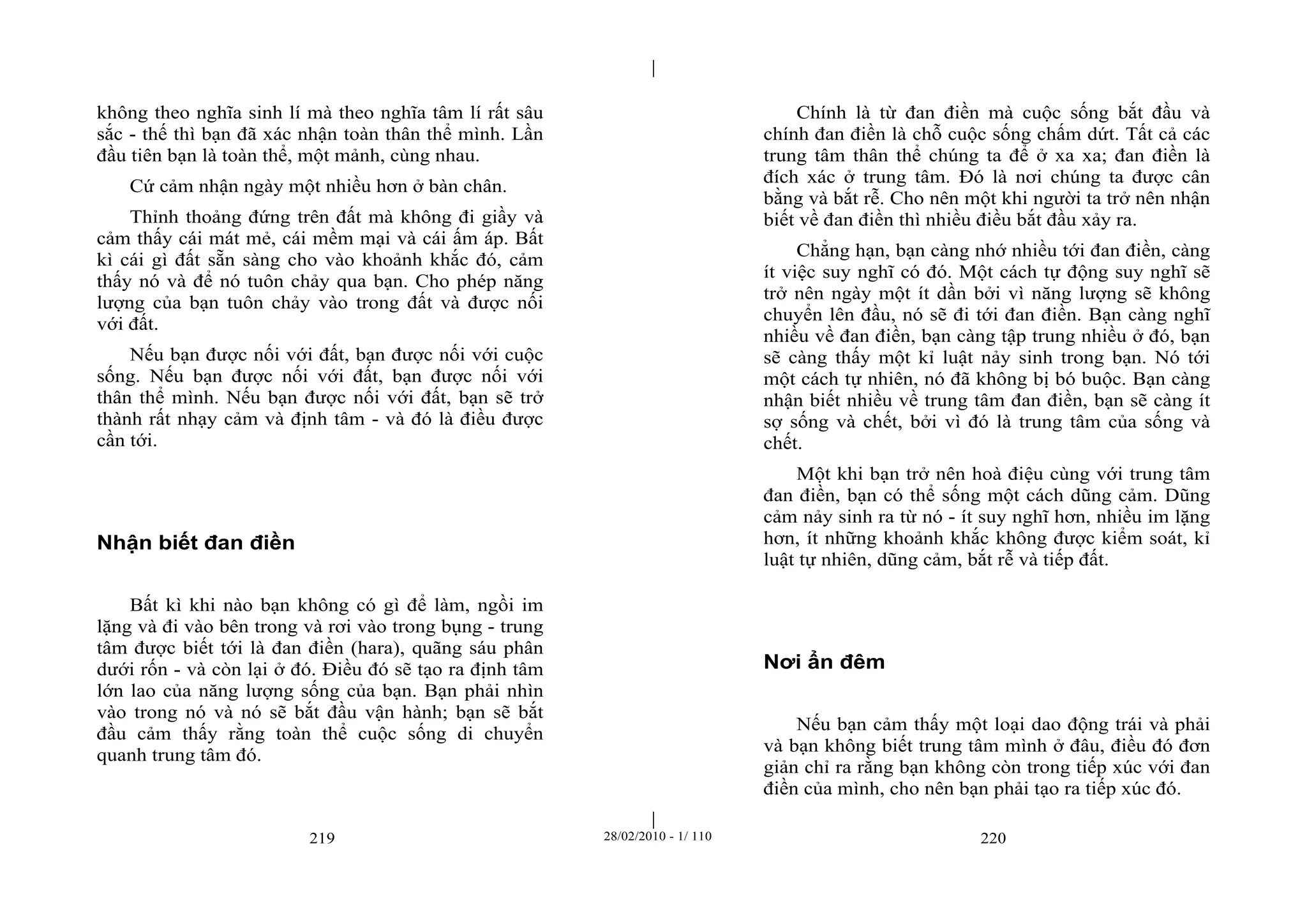 | 
| 
không theo nghĩa sinh lí mà theo nghĩa tâm lí rất sâu 
sắc - thế thì bạn đã xác nhận toàn thân thể mình. Lần 
đầu tiên bạn là toàn thể, một mảnh, cùng nhau. 
Cứ cảm nhận ngày một nhiều hơn ở bàn chân. 
Thỉnh thoảng đứng trên đất mà không đi giầy và 
cảm thấy cái mát mẻ, cái mềm mại và cái ấm áp. Bất 
kì cái gì đất sẵn sàng cho vào khoảnh khắc đó, cảm 
thấy nó và để nó tuôn chảy qua bạn. Cho phép năng 
lượng của bạn tuôn chảy vào trong đất và được nối 
với đất. 
Nếu bạn được nối với đất, bạn được nối với cuộc 
sống. Nếu bạn được nối với đất, bạn được nối với 
thân thể mình. Nếu bạn được nối với đất, bạn sẽ trở 
thành rất nhạy cảm và định tâm - và đó là điều được 
cần tới. 
219 28/02/2010 - 1/ 110 220 
Nhận biết đan điền 
Bất kì khi nào bạn không có gì để làm, ngồi im 
lặng và đi vào bên trong và rơi vào trong bụng - trung 
tâm được biết tới là đan điền (hara), quãng sáu phân 
dưới rốn - và còn lại ở đó. Điều đó sẽ tạo ra định tâm 
lớn lao của năng lượng sống của bạn. Bạn phải nhìn 
vào trong nó và nó sẽ bắt đầu vận hành; bạn sẽ bắt 
đầu cảm thấy rằng toàn thể cuộc sống di chuyển 
quanh trung tâm đó. 
Chính là từ đan điền mà cuộc sống bắt đầu và 
chính đan điền là chỗ cuộc sống chấm dứt. Tất cả các 
trung tâm thân thể chúng ta để ở xa xa; đan điền là 
đích xác ở trung tâm. Đó là nơi chúng ta được cân 
bằng và bắt rễ. Cho nên một khi người ta trở nên nhận 
biết về đan điền thì nhiều điều bắt đầu xảy ra. 
Chẳng hạn, bạn càng nhớ nhiều tới đan điền, càng 
ít việc suy nghĩ có đó. Một cách tự động suy nghĩ sẽ 
trở nên ngày một ít dần bởi vì năng lượng sẽ không 
chuyển lên đầu, nó sẽ đi tới đan điền. Bạn càng nghĩ 
nhiều về đan điền, bạn càng tập trung nhiều ở đó, bạn 
sẽ càng thấy một kỉ luật nảy sinh trong bạn. Nó tới 
một cách tự nhiên, nó đã không bị bó buộc. Bạn càng 
nhận biết nhiều về trung tâm đan điền, bạn sẽ càng ít 
sợ sống và chết, bởi vì đó là trung tâm của sống và 
chết. 
Một khi bạn trở nên hoà điệu cùng với trung tâm 
đan điền, bạn có thể sống một cách dũng cảm. Dũng 
cảm nảy sinh ra từ nó - ít suy nghĩ hơn, nhiều im lặng 
hơn, ít những khoảnh khắc không được kiểm soát, kỉ 
luật tự nhiên, dũng cảm, bắt rễ và tiếp đất. 
Nơi ẩn đêm 
Nếu bạn cảm thấy một loại dao động trái và phải 
và bạn không biết trung tâm mình ở đâu, điều đó đơn 
giản chỉ ra rằng bạn không còn trong tiếp xúc với đan 
điền của mình, cho nên bạn phải tạo ra tiếp xúc đó. 
 