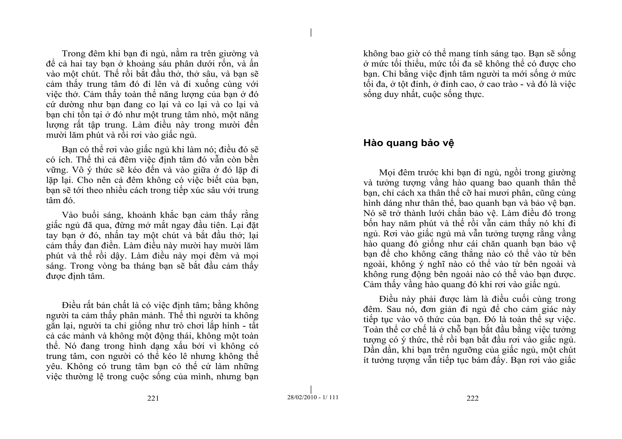 | 
| 
Trong đêm khi bạn đi ngủ, nằm ra trên giường và 
để cả hai tay bạn ở khoảng sáu phân dưới rốn, và ấn 
vào một chút. Thế rồi bắt đầu thở, thở sâu, và bạn sẽ 
cảm thấy trung tâm đó đi lên và đi xuống cùng với 
việc thở. Cảm thấy toàn thể năng lượng của bạn ở đó 
cứ dường như bạn đang co lại và co lại và co lại và 
bạn chỉ tồn tại ở đó như một trung tâm nhỏ, một năng 
lượng rất tập trung. Làm điều này trong mười đến 
mười lăm phút và rồi rơi vào giấc ngủ. 
Bạn có thể rơi vào giấc ngủ khi làm nó; điều đó sẽ 
có ích. Thế thì cả đêm việc định tâm đó vẫn còn bền 
vững. Vô ý thức sẽ kéo đến và vào giữa ở đó lặp đi 
lặp lại. Cho nên cả đêm không có việc biết của bạn, 
bạn sẽ tới theo nhiều cách trong tiếp xúc sâu với trung 
tâm đó. 
Vào buổi sáng, khoảnh khắc bạn cảm thấy rằng 
giấc ngủ đã qua, đừng mở mắt ngay đầu tiên. Lại đặt 
tay bạn ở đó, nhấn tay một chút và bắt đầu thở; lại 
cảm thấy đan điền. Làm điều này mười hay mười lăm 
phút và thế rồi dậy. Làm điều này mọi đêm và mọi 
sáng. Trong vòng ba tháng bạn sẽ bắt đầu cảm thấy 
được định tâm. 
Điều rất bản chất là có việc định tâm; bằng không 
người ta cảm thấy phân mảnh. Thế thì người ta không 
gắn lại, người ta chỉ giống như trò chơi lắp hình - tất 
cả các mảnh và không một động thái, không một toàn 
thể. Nó đang trong hình dạng xấu bởi vì không có 
trung tâm, con người có thể kéo lê nhưng không thể 
yêu. Không có trung tâm bạn có thể cứ làm những 
việc thường lệ trong cuộc sống của mình, nhưng bạn 
không bao giờ có thể mang tính sáng tạo. Bạn sẽ sống 
ở mức tối thiểu, mức tối đa sẽ không thể có được cho 
bạn. Chỉ bằng việc định tâm người ta mới sống ở mức 
tối đa, ở tột đỉnh, ở đỉnh cao, ở cao trào - và đó là việc 
sống duy nhất, cuộc sống thực. 
Hào quang bảo vệ 
Mọi đêm trước khi bạn đi ngủ, ngồi trong giường 
và tưởng tượng vầng hào quang bao quanh thân thể 
bạn, chỉ cách xa thân thể cỡ hai mươi phân, cũng cùng 
hình dáng như thân thể, bao quanh bạn và bảo vệ bạn. 
Nó sẽ trở thành lưới chắn bảo vệ. Làm điều đó trong 
bốn hay năm phút và thế rồi vẫn cảm thấy nó khi đi 
ngủ. Rơi vào giấc ngủ mà vẫn tưởng tượng rằng vầng 
hào quang đó giống như cái chăn quanh bạn bảo vệ 
bạn để cho không căng thẳng nào có thể vào từ bên 
ngoài, không ý nghĩ nào có thể vào từ bên ngoài và 
không rung động bên ngoài nào có thể vào bạn được. 
Cảm thấy vầng hào quang đó khi rơi vào giấc ngủ. 
Điều này phải được làm là điều cuối cùng trong 
đêm. Sau nó, đơn giản đi ngủ để cho cảm giác này 
tiếp tục vào vô thức của bạn. Đó là toàn thể sự việc. 
Toàn thể cơ chế là ở chỗ bạn bắt đầu bằng việc tưởng 
tượng có ý thức, thế rồi bạn bắt đầu rơi vào giấc ngủ. 
Dần dần, khi bạn trên ngưỡng của giấc ngủ, một chút 
ít tưởng tượng vẫn tiếp tục bám đấy. Bạn rơi vào giấc 
221 28/02/2010 - 1/ 111 222 
 