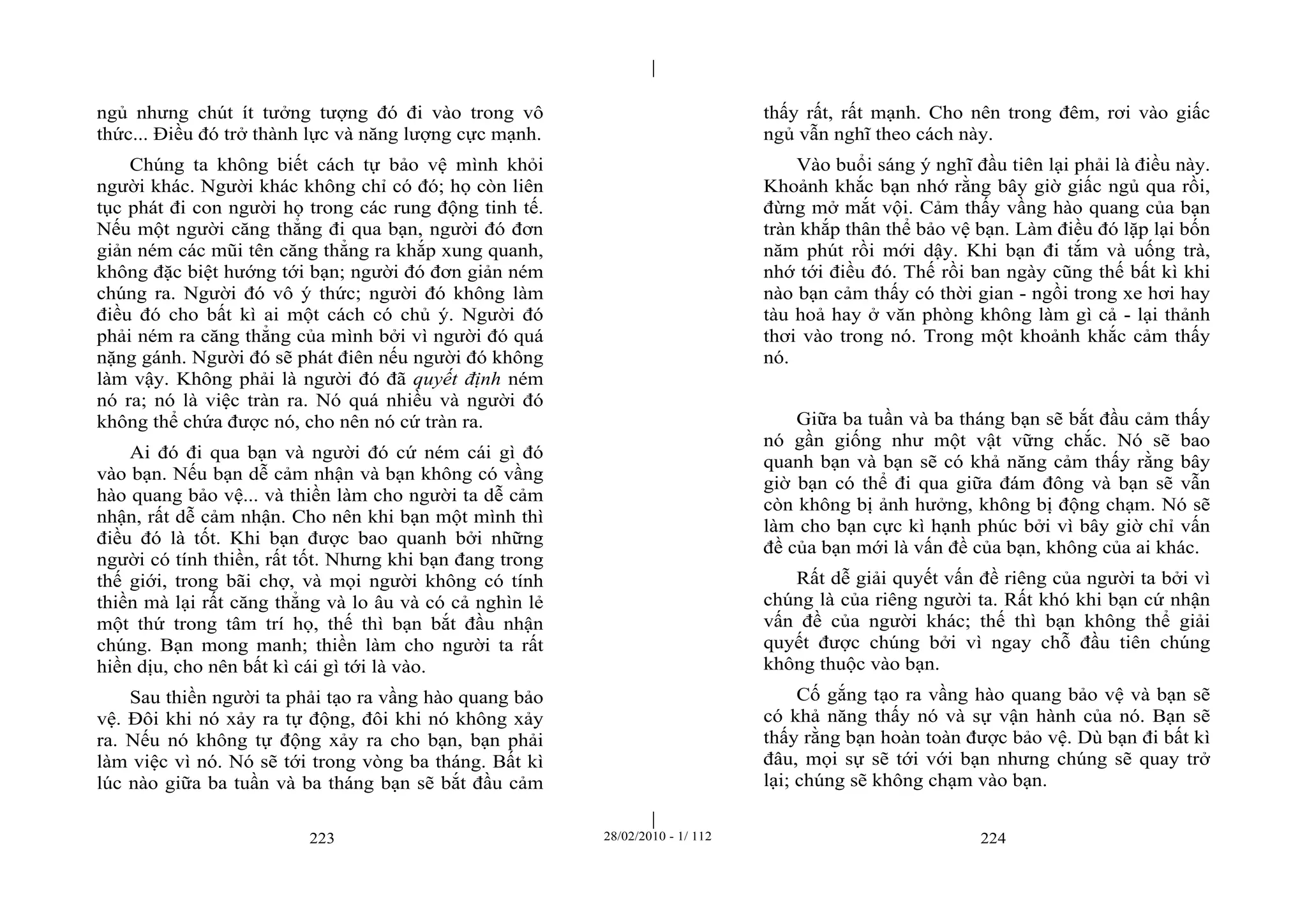 | 
| 
ngủ nhưng chút ít tưởng tượng đó đi vào trong vô 
thức... Điều đó trở thành lực và năng lượng cực mạnh. 
Chúng ta không biết cách tự bảo vệ mình khỏi 
người khác. Người khác không chỉ có đó; họ còn liên 
tục phát đi con người họ trong các rung động tinh tế. 
Nếu một người căng thẳng đi qua bạn, người đó đơn 
giản ném các mũi tên căng thẳng ra khắp xung quanh, 
không đặc biệt hướng tới bạn; người đó đơn giản ném 
chúng ra. Người đó vô ý thức; người đó không làm 
điều đó cho bất kì ai một cách có chủ ý. Người đó 
phải ném ra căng thẳng của mình bởi vì người đó quá 
nặng gánh. Người đó sẽ phát điên nếu người đó không 
làm vậy. Không phải là người đó đã quyết định ném 
nó ra; nó là việc tràn ra. Nó quá nhiều và người đó 
không thể chứa được nó, cho nên nó cứ tràn ra. 
Ai đó đi qua bạn và người đó cứ ném cái gì đó 
vào bạn. Nếu bạn dễ cảm nhận và bạn không có vầng 
hào quang bảo vệ... và thiền làm cho người ta dễ cảm 
nhận, rất dễ cảm nhận. Cho nên khi bạn một mình thì 
điều đó là tốt. Khi bạn được bao quanh bởi những 
người có tính thiền, rất tốt. Nhưng khi bạn đang trong 
thế giới, trong bãi chợ, và mọi người không có tính 
thiền mà lại rất căng thẳng và lo âu và có cả nghìn lẻ 
một thứ trong tâm trí họ, thế thì bạn bắt đầu nhận 
chúng. Bạn mong manh; thiền làm cho người ta rất 
hiền dịu, cho nên bất kì cái gì tới là vào. 
Sau thiền người ta phải tạo ra vầng hào quang bảo 
vệ. Đôi khi nó xảy ra tự động, đôi khi nó không xảy 
ra. Nếu nó không tự động xảy ra cho bạn, bạn phải 
làm việc vì nó. Nó sẽ tới trong vòng ba tháng. Bất kì 
lúc nào giữa ba tuần và ba tháng bạn sẽ bắt đầu cảm 
thấy rất, rất mạnh. Cho nên trong đêm, rơi vào giấc 
ngủ vẫn nghĩ theo cách này. 
Vào buổi sáng ý nghĩ đầu tiên lại phải là điều này. 
Khoảnh khắc bạn nhớ rằng bây giờ giấc ngủ qua rồi, 
đừng mở mắt vội. Cảm thấy vầng hào quang của bạn 
tràn khắp thân thể bảo vệ bạn. Làm điều đó lặp lại bốn 
năm phút rồi mới dậy. Khi bạn đi tắm và uống trà, 
nhớ tới điều đó. Thế rồi ban ngày cũng thế bất kì khi 
nào bạn cảm thấy có thời gian - ngồi trong xe hơi hay 
tàu hoả hay ở văn phòng không làm gì cả - lại thảnh 
thơi vào trong nó. Trong một khoảnh khắc cảm thấy 
nó. 
Giữa ba tuần và ba tháng bạn sẽ bắt đầu cảm thấy 
nó gần giống như một vật vững chắc. Nó sẽ bao 
quanh bạn và bạn sẽ có khả năng cảm thấy rằng bây 
giờ bạn có thể đi qua giữa đám đông và bạn sẽ vẫn 
còn không bị ảnh hưởng, không bị động chạm. Nó sẽ 
làm cho bạn cực kì hạnh phúc bởi vì bây giờ chỉ vấn 
đề của bạn mới là vấn đề của bạn, không của ai khác. 
Rất dễ giải quyết vấn đề riêng của người ta bởi vì 
chúng là của riêng người ta. Rất khó khi bạn cứ nhận 
vấn đề của người khác; thế thì bạn không thể giải 
quyết được chúng bởi vì ngay chỗ đầu tiên chúng 
không thuộc vào bạn. 
Cố gắng tạo ra vầng hào quang bảo vệ và bạn sẽ 
có khả năng thấy nó và sự vận hành của nó. Bạn sẽ 
thấy rằng bạn hoàn toàn được bảo vệ. Dù bạn đi bất kì 
đâu, mọi sự sẽ tới với bạn nhưng chúng sẽ quay trở 
lại; chúng sẽ không chạm vào bạn. 
223 28/02/2010 - 1/ 112 224 
 
