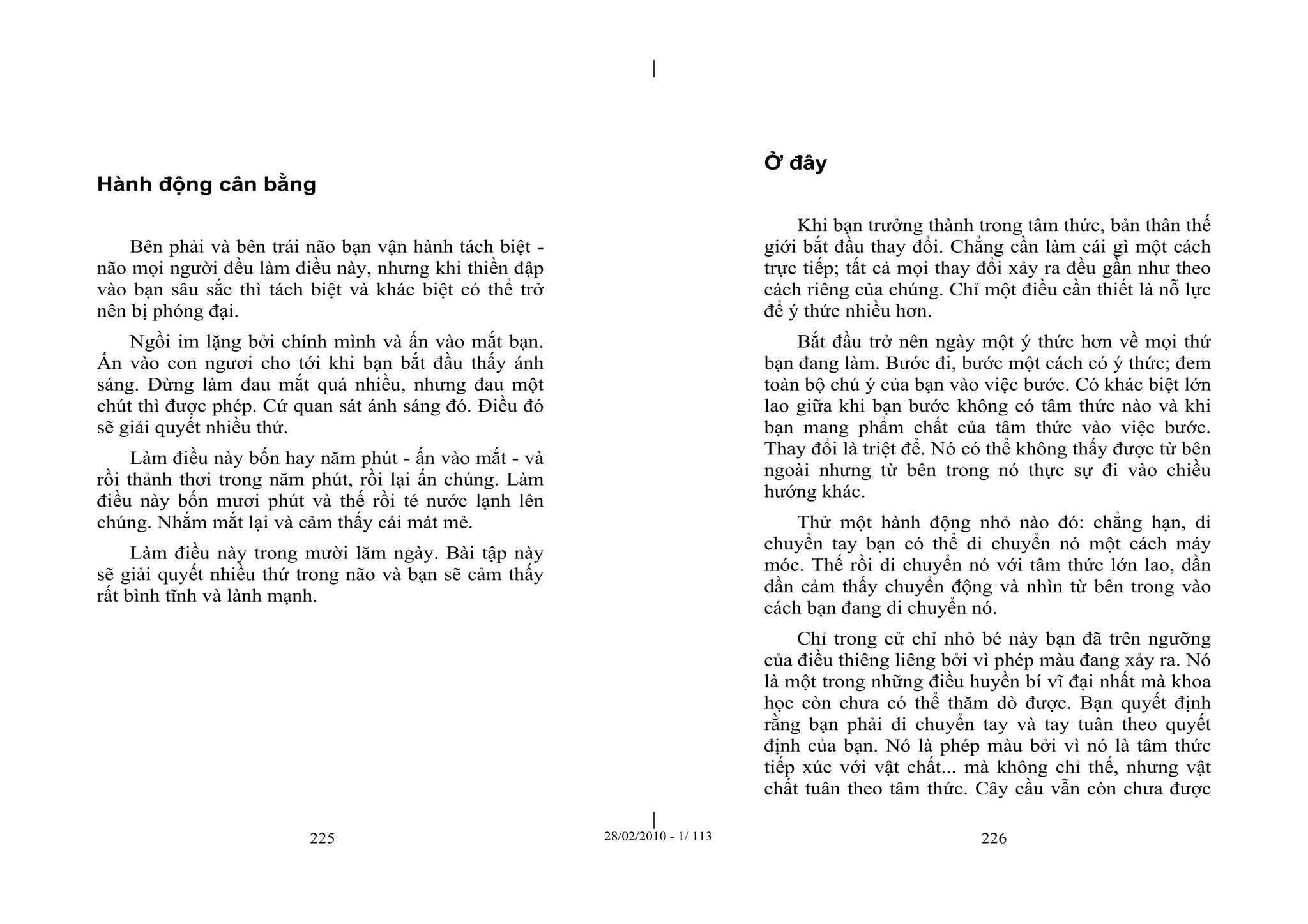 | 
| 
Hành động cân bằng 
Bên phải và bên trái não bạn vận hành tách biệt - 
não mọi người đều làm điều này, nhưng khi thiền đập 
vào bạn sâu sắc thì tách biệt và khác biệt có thể trở 
nên bị phóng đại. 
Ngồi im lặng bởi chính mình và ấn vào mắt bạn. 
Ấn vào con ngươi cho tới khi bạn bắt đầu thấy ánh 
sáng. Đừng làm đau mắt quá nhiều, nhưng đau một 
chút thì được phép. Cứ quan sát ánh sáng đó. Điều đó 
sẽ giải quyết nhiều thứ. 
Làm điều này bốn hay năm phút - ấn vào mắt - và 
rồi thảnh thơi trong năm phút, rồi lại ấn chúng. Làm 
điều này bốn mươi phút và thế rồi té nước lạnh lên 
chúng. Nhắm mắt lại và cảm thấy cái mát mẻ. 
Làm điều này trong mười lăm ngày. Bài tập này 
sẽ giải quyết nhiều thứ trong não và bạn sẽ cảm thấy 
rất bình tĩnh và lành mạnh. 
Ở đây 
Khi bạn trưởng thành trong tâm thức, bản thân thế 
giới bắt đầu thay đổi. Chẳng cần làm cái gì một cách 
trực tiếp; tất cả mọi thay đổi xảy ra đều gần như theo 
cách riêng của chúng. Chỉ một điều cần thiết là nỗ lực 
để ý thức nhiều hơn. 
Bắt đầu trở nên ngày một ý thức hơn về mọi thứ 
bạn đang làm. Bước đi, bước một cách có ý thức; đem 
toàn bộ chú ý của bạn vào việc bước. Có khác biệt lớn 
lao giữa khi bạn bước không có tâm thức nào và khi 
bạn mang phẩm chất của tâm thức vào việc bước. 
Thay đổi là triệt để. Nó có thể không thấy được từ bên 
ngoài nhưng từ bên trong nó thực sự đi vào chiều 
hướng khác. 
Thử một hành động nhỏ nào đó: chẳng hạn, di 
chuyển tay bạn có thể di chuyển nó một cách máy 
móc. Thế rồi di chuyển nó với tâm thức lớn lao, dần 
dần cảm thấy chuyển động và nhìn từ bên trong vào 
cách bạn đang di chuyển nó. 
Chỉ trong cử chỉ nhỏ bé này bạn đã trên ngưỡng 
của điều thiêng liêng bởi vì phép màu đang xảy ra. Nó 
là một trong những điều huyền bí vĩ đại nhất mà khoa 
học còn chưa có thể thăm dò được. Bạn quyết định 
rằng bạn phải di chuyển tay và tay tuân theo quyết 
định của bạn. Nó là phép màu bởi vì nó là tâm thức 
tiếp xúc với vật chất... mà không chỉ thế, nhưng vật 
chất tuân theo tâm thức. Cây cầu vẫn còn chưa được 
225 28/02/2010 - 1/ 113 226 
 