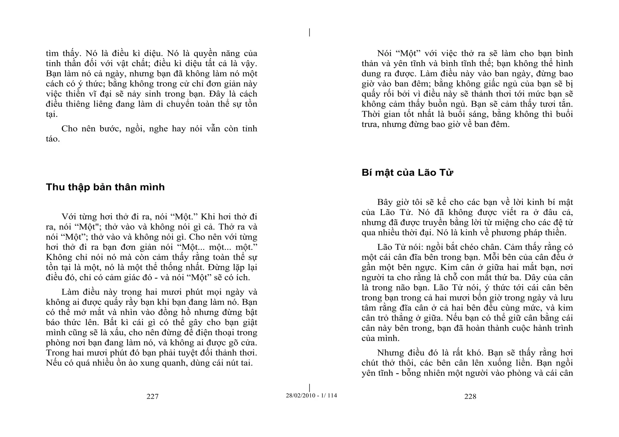 | 
| 
tìm thấy. Nó là điều kì diệu. Nó là quyền năng của 
tinh thần đối với vật chất; điều kì diệu tất cả là vậy. 
Bạn làm nó cả ngày, nhưng bạn đã không làm nó một 
cách có ý thức; bằng không trong cử chỉ đơn giản này 
việc thiền vĩ đại sẽ nảy sinh trong bạn. Đây là cách 
điều thiêng liêng đang làm di chuyển toàn thể sự tồn 
tại. 
Cho nên bước, ngồi, nghe hay nói vẫn còn tỉnh 
227 28/02/2010 - 1/ 114 228 
táo. 
Thu thập bản thân mình 
Với từng hơi thở đi ra, nói “Một.” Khi hơi thở đi 
ra, nói “Một"; thở vào và không nói gì cả. Thở ra và 
nói “Một”; thở vào và không nói gì. Cho nên với từng 
hơi thở đi ra bạn đơn giản nói “Một... một... một.” 
Không chỉ nói nó mà còn cảm thấy rằng toàn thể sự 
tồn tại là một, nó là một thể thống nhất. Đừng lặp lại 
điều đó, chỉ có cảm giác đó - và nói “Một” sẽ có ích. 
Làm điều này trong hai mươi phút mọi ngày và 
không ai được quấy rầy bạn khi bạn đang làm nó. Bạn 
có thể mở mắt và nhìn vào đồng hồ nhưng đừng bật 
báo thức lên. Bất kì cái gì có thể gây cho bạn giật 
mình cũng sẽ là xấu, cho nên đừng để điện thoại trong 
phòng nơi bạn đang làm nó, và không ai được gõ cửa. 
Trong hai mươi phút đó bạn phải tuyệt đối thảnh thơi. 
Nếu có quá nhiều ồn ào xung quanh, dùng cái nút tai. 
Nói “Một” với việc thở ra sẽ làm cho bạn bình 
thản và yên tĩnh và bình tĩnh thế; bạn không thể hình 
dung ra được. Làm điều này vào ban ngày, đừng bao 
giờ vào ban đêm; bằng không giấc ngủ của bạn sẽ bị 
quấy rối bởi vì điều này sẽ thảnh thơi tới mức bạn sẽ 
không cảm thấy buồn ngủ. Bạn sẽ cảm thấy tươi tắn. 
Thời gian tốt nhất là buổi sáng, bằng không thì buổi 
trưa, nhưng đừng bao giờ về ban đêm. 
Bí mật của Lão Tử 
Bây giờ tôi sẽ kể cho các bạn về lời kinh bí mật 
của Lão Tử. Nó đã không được viết ra ở đâu cả, 
nhưng đã được truyền bằng lời từ miệng cho các đệ tử 
qua nhiều thời đại. Nó là kinh về phương pháp thiền. 
Lão Tử nói: ngồi bắt chéo chân. Cảm thấy rằng có 
một cái cân đĩa bên trong bạn. Mỗi bên của cân đều ở 
gần một bên ngực. Kim cân ở giữa hai mắt bạn, nơi 
người ta cho rằng là chỗ con mắt thứ ba. Dây của cân 
là trong não bạn. Lão Tử nói, ý thức tới cái cân bên 
trong bạn trong cả hai mươi bốn giờ trong ngày và lưu 
tâm rằng đĩa cân ở cả hai bên đều cùng mức, và kim 
cân trỏ thẳng ở giữa. Nếu bạn có thể giữ cân bằng cái 
cân này bên trong, bạn đã hoàn thành cuộc hành trình 
của mình. 
Nhưng điều đó là rất khó. Bạn sẽ thấy rằng hơi 
chút thở thôi, các bên cân lên xuống liền. Bạn ngồi 
yên tĩnh - bỗng nhiên một người vào phòng và cái cân 
 