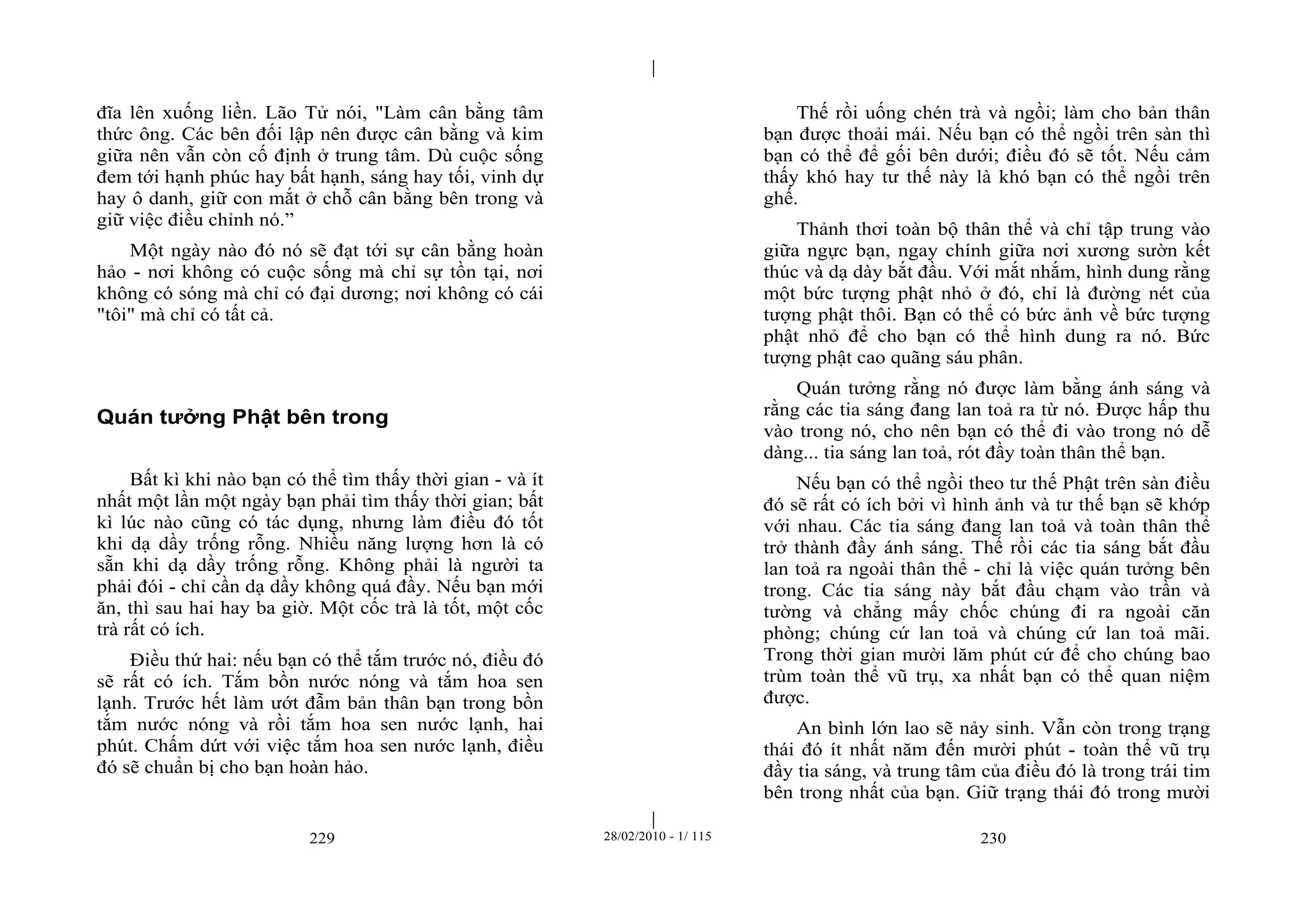 | 
| 
đĩa lên xuống liền. Lão Tử nói, "Làm cân bằng tâm 
thức ông. Các bên đối lập nên được cân bằng và kim 
giữa nên vẫn còn cố định ở trung tâm. Dù cuộc sống 
đem tới hạnh phúc hay bất hạnh, sáng hay tối, vinh dự 
hay ô danh, giữ con mắt ở chỗ cân bằng bên trong và 
giữ việc điều chỉnh nó.” 
Một ngày nào đó nó sẽ đạt tới sự cân bằng hoàn 
hảo - nơi không có cuộc sống mà chỉ sự tồn tại, nơi 
không có sóng mà chỉ có đại dương; nơi không có cái 
"tôi" mà chỉ có tất cả. 
Quán tưởng Phật bên trong 
Bất kì khi nào bạn có thể tìm thấy thời gian - và ít 
nhất một lần một ngày bạn phải tìm thấy thời gian; bất 
kì lúc nào cũng có tác dụng, nhưng làm điều đó tốt 
khi dạ dầy trống rỗng. Nhiều năng lượng hơn là có 
sẵn khi dạ dầy trống rỗng. Không phải là người ta 
phải đói - chỉ cần dạ dầy không quá đầy. Nếu bạn mới 
ăn, thì sau hai hay ba giờ. Một cốc trà là tốt, một cốc 
trà rất có ích. 
Điều thứ hai: nếu bạn có thể tắm trước nó, điều đó 
sẽ rất có ích. Tắm bồn nước nóng và tắm hoa sen 
lạnh. Trước hết làm ướt đẫm bản thân bạn trong bồn 
tắm nước nóng và rồi tắm hoa sen nước lạnh, hai 
phút. Chấm dứt với việc tắm hoa sen nước lạnh, điều 
đó sẽ chuẩn bị cho bạn hoàn hảo. 
Thế rồi uống chén trà và ngồi; làm cho bản thân 
bạn được thoải mái. Nếu bạn có thể ngồi trên sàn thì 
bạn có thể để gối bên dưới; điều đó sẽ tốt. Nếu cảm 
thấy khó hay tư thế này là khó bạn có thể ngồi trên 
ghế. 
Thảnh thơi toàn bộ thân thể và chỉ tập trung vào 
giữa ngực bạn, ngay chính giữa nơi xương sườn kết 
thúc và dạ dày bắt đầu. Với mắt nhắm, hình dung rằng 
một bức tượng phật nhỏ ở đó, chỉ là đường nét của 
tượng phật thôi. Bạn có thể có bức ảnh về bức tượng 
phật nhỏ để cho bạn có thể hình dung ra nó. Bức 
tượng phật cao quãng sáu phân. 
Quán tưởng rằng nó được làm bằng ánh sáng và 
rằng các tia sáng đang lan toả ra từ nó. Được hấp thu 
vào trong nó, cho nên bạn có thể đi vào trong nó dễ 
dàng... tia sáng lan toả, rót đầy toàn thân thể bạn. 
Nếu bạn có thể ngồi theo tư thế Phật trên sàn điều 
đó sẽ rất có ích bởi vì hình ảnh và tư thế bạn sẽ khớp 
với nhau. Các tia sáng đang lan toả và toàn thân thể 
trở thành đầy ánh sáng. Thế rồi các tia sáng bắt đầu 
lan toả ra ngoài thân thể - chỉ là việc quán tưởng bên 
trong. Các tia sáng này bắt đầu chạm vào trần và 
tường và chẳng mấy chốc chúng đi ra ngoài căn 
phòng; chúng cứ lan toả và chúng cứ lan toả mãi. 
Trong thời gian mười lăm phút cứ để cho chúng bao 
trùm toàn thể vũ trụ, xa nhất bạn có thể quan niệm 
được. 
An bình lớn lao sẽ nảy sinh. Vẫn còn trong trạng 
thái đó ít nhất năm đến mười phút - toàn thể vũ trụ 
đầy tia sáng, và trung tâm của điều đó là trong trái tim 
bên trong nhất của bạn. Giữ trạng thái đó trong mười 
229 28/02/2010 - 1/ 115 230 
 