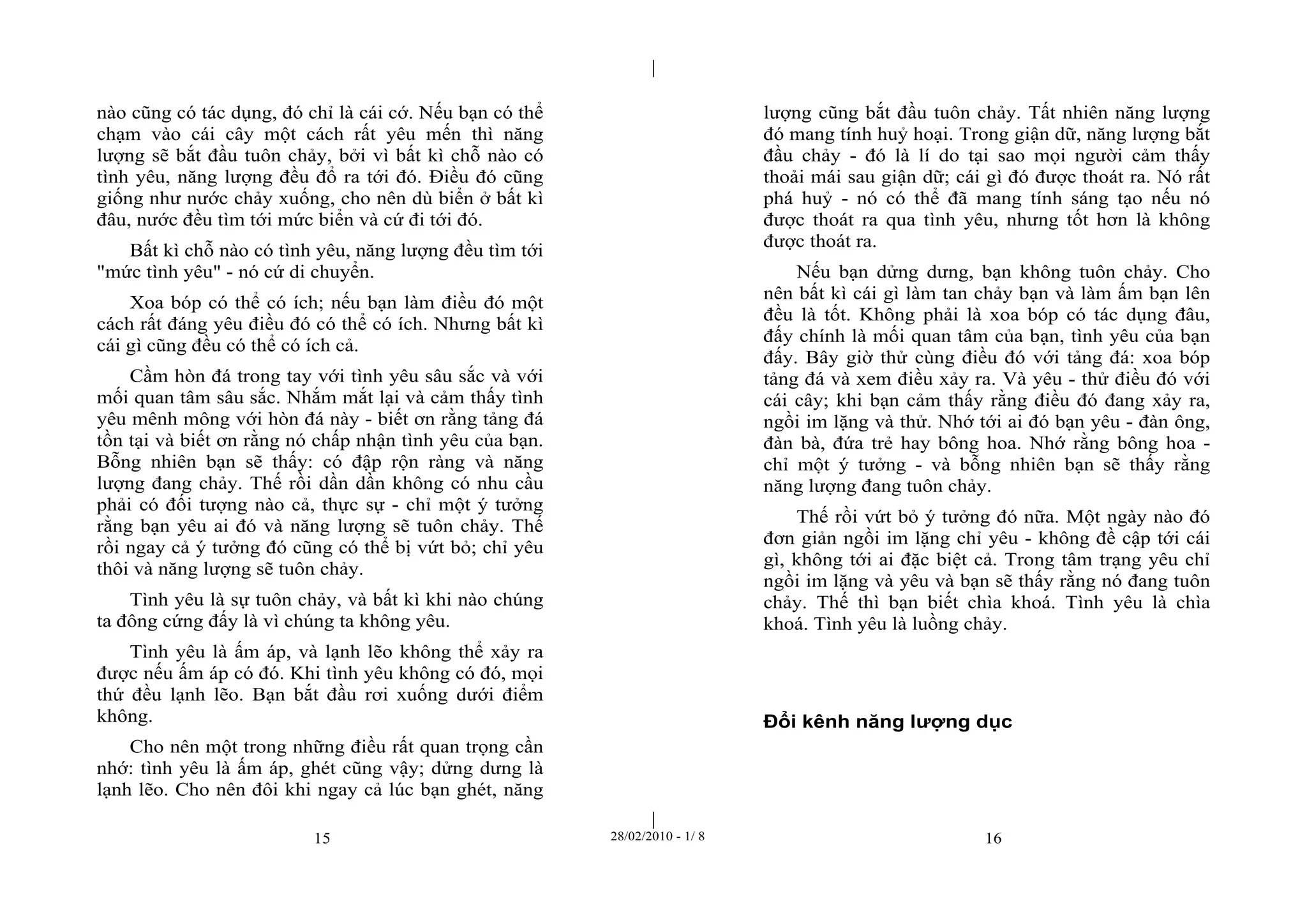 | 
| 
nào cũng có tác dụng, đó chỉ là cái cớ. Nếu bạn có thể 
chạm vào cái cây một cách rất yêu mến thì năng 
lượng sẽ bắt đầu tuôn chảy, bởi vì bất kì chỗ nào có 
tình yêu, năng lượng đều đổ ra tới đó. Điều đó cũng 
giống như nước chảy xuống, cho nên dù biển ở bất kì 
đâu, nước đều tìm tới mức biển và cứ đi tới đó. 
Bất kì chỗ nào có tình yêu, năng lượng đều tìm tới 
"mức tình yêu" - nó cứ di chuyển. 
Xoa bóp có thể có ích; nếu bạn làm điều đó một 
cách rất đáng yêu điều đó có thể có ích. Nhưng bất kì 
cái gì cũng đều có thể có ích cả. 
Cầm hòn đá trong tay với tình yêu sâu sắc và với 
mối quan tâm sâu sắc. Nhắm mắt lại và cảm thấy tình 
yêu mênh mông với hòn đá này - biết ơn rằng tảng đá 
tồn tại và biết ơn rằng nó chấp nhận tình yêu của bạn. 
Bỗng nhiên bạn sẽ thấy: có đập rộn ràng và năng 
lượng đang chảy. Thế rồi dần dần không có nhu cầu 
phải có đối tượng nào cả, thực sự - chỉ một ý tưởng 
rằng bạn yêu ai đó và năng lượng sẽ tuôn chảy. Thế 
rồi ngay cả ý tưởng đó cũng có thể bị vứt bỏ; chỉ yêu 
thôi và năng lượng sẽ tuôn chảy. 
Tình yêu là sự tuôn chảy, và bất kì khi nào chúng 
ta đông cứng đấy là vì chúng ta không yêu. 
Tình yêu là ấm áp, và lạnh lẽo không thể xảy ra 
được nếu ấm áp có đó. Khi tình yêu không có đó, mọi 
thứ đều lạnh lẽo. Bạn bắt đầu rơi xuống dưới điểm 
không. 
Cho nên một trong những điều rất quan trọng cần 
nhớ: tình yêu là ấm áp, ghét cũng vậy; dửng dưng là 
lạnh lẽo. Cho nên đôi khi ngay cả lúc bạn ghét, năng 
lượng cũng bắt đầu tuôn chảy. Tất nhiên năng lượng 
đó mang tính huỷ hoại. Trong giận dữ, năng lượng bắt 
đầu chảy - đó là lí do tại sao mọi người cảm thấy 
thoải mái sau giận dữ; cái gì đó được thoát ra. Nó rất 
phá huỷ - nó có thể đã mang tính sáng tạo nếu nó 
được thoát ra qua tình yêu, nhưng tốt hơn là không 
được thoát ra. 
Nếu bạn dửng dưng, bạn không tuôn chảy. Cho 
nên bất kì cái gì làm tan chảy bạn và làm ấm bạn lên 
đều là tốt. Không phải là xoa bóp có tác dụng đâu, 
đấy chính là mối quan tâm của bạn, tình yêu của bạn 
đấy. Bây giờ thử cùng điều đó với tảng đá: xoa bóp 
tảng đá và xem điều xảy ra. Và yêu - thử điều đó với 
cái cây; khi bạn cảm thấy rằng điều đó đang xảy ra, 
ngồi im lặng và thử. Nhớ tới ai đó bạn yêu - đàn ông, 
đàn bà, đứa trẻ hay bông hoa. Nhớ rằng bông hoa - 
chỉ một ý tưởng - và bỗng nhiên bạn sẽ thấy rằng 
năng lượng đang tuôn chảy. 
Thế rồi vứt bỏ ý tưởng đó nữa. Một ngày nào đó 
đơn giản ngồi im lặng chỉ yêu - không đề cập tới cái 
gì, không tới ai đặc biệt cả. Trong tâm trạng yêu chỉ 
ngồi im lặng và yêu và bạn sẽ thấy rằng nó đang tuôn 
chảy. Thế thì bạn biết chìa khoá. Tình yêu là chìa 
khoá. Tình yêu là luồng chảy. 
Đổi kênh năng lượng dục 
15 28/02/2010 - 1/ 8 16 
 