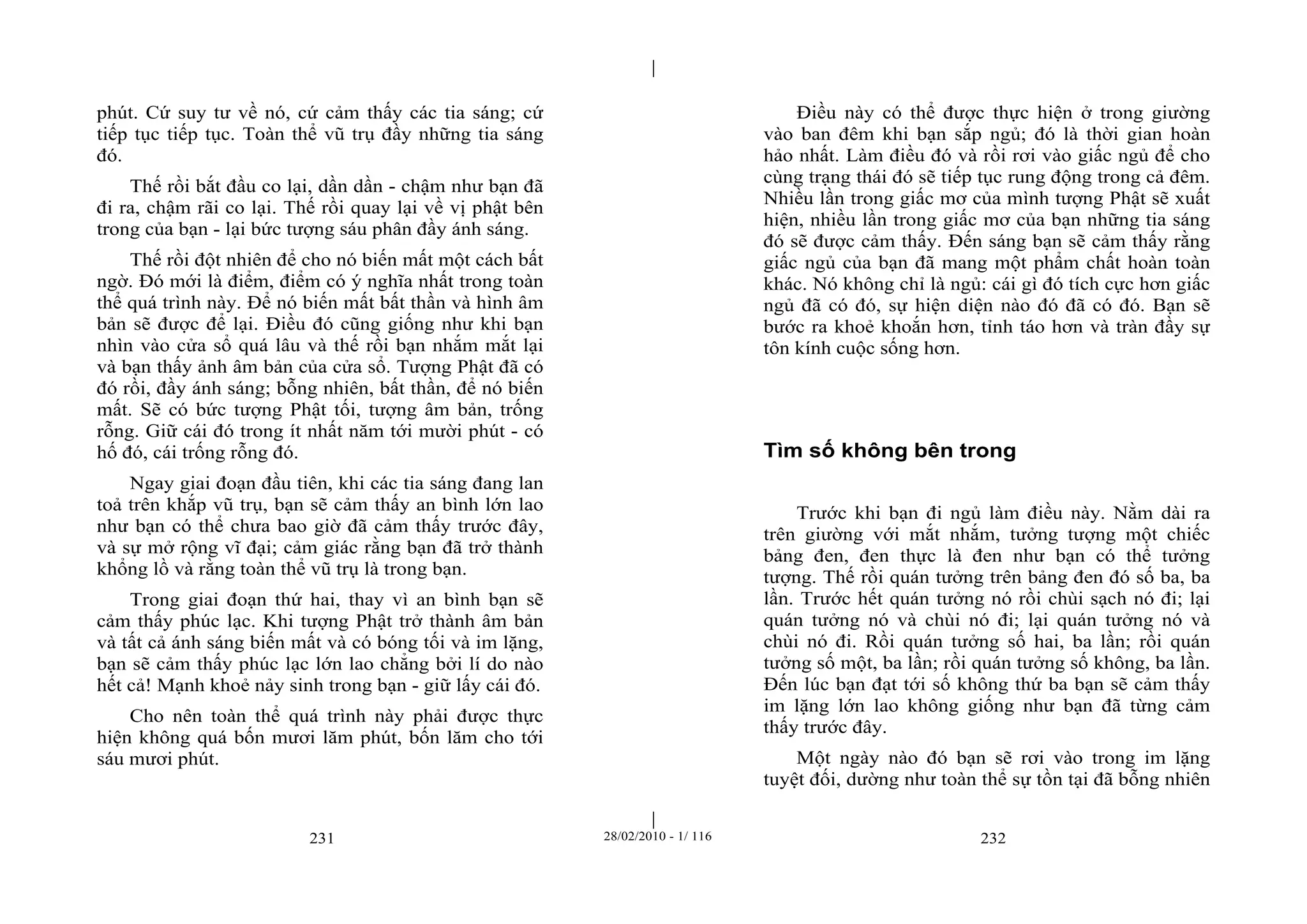 | 
| 
phút. Cứ suy tư về nó, cứ cảm thấy các tia sáng; cứ 
tiếp tục tiếp tục. Toàn thể vũ trụ đầy những tia sáng 
đó. 
Thế rồi bắt đầu co lại, dần dần - chậm như bạn đã 
đi ra, chậm rãi co lại. Thế rồi quay lại về vị phật bên 
trong của bạn - lại bức tượng sáu phân đầy ánh sáng. 
Thế rồi đột nhiên để cho nó biến mất một cách bất 
ngờ. Đó mới là điểm, điểm có ý nghĩa nhất trong toàn 
thể quá trình này. Để nó biến mất bất thần và hình âm 
bản sẽ được để lại. Điều đó cũng giống như khi bạn 
nhìn vào cửa sổ quá lâu và thế rồi bạn nhắm mắt lại 
và bạn thấy ảnh âm bản của cửa sổ. Tượng Phật đã có 
đó rồi, đầy ánh sáng; bỗng nhiên, bất thần, để nó biến 
mất. Sẽ có bức tượng Phật tối, tượng âm bản, trống 
rỗng. Giữ cái đó trong ít nhất năm tới mười phút - có 
hố đó, cái trống rỗng đó. 
Ngay giai đoạn đầu tiên, khi các tia sáng đang lan 
toả trên khắp vũ trụ, bạn sẽ cảm thấy an bình lớn lao 
như bạn có thể chưa bao giờ đã cảm thấy trước đây, 
và sự mở rộng vĩ đại; cảm giác rằng bạn đã trở thành 
khổng lồ và rằng toàn thể vũ trụ là trong bạn. 
Trong giai đoạn thứ hai, thay vì an bình bạn sẽ 
cảm thấy phúc lạc. Khi tượng Phật trở thành âm bản 
và tất cả ánh sáng biến mất và có bóng tối và im lặng, 
bạn sẽ cảm thấy phúc lạc lớn lao chẳng bởi lí do nào 
hết cả! Mạnh khoẻ nảy sinh trong bạn - giữ lấy cái đó. 
Cho nên toàn thể quá trình này phải được thực 
hiện không quá bốn mươi lăm phút, bốn lăm cho tới 
sáu mươi phút. 
Điều này có thể được thực hiện ở trong giường 
vào ban đêm khi bạn sắp ngủ; đó là thời gian hoàn 
hảo nhất. Làm điều đó và rồi rơi vào giấc ngủ để cho 
cùng trạng thái đó sẽ tiếp tục rung động trong cả đêm. 
Nhiều lần trong giấc mơ của mình tượng Phật sẽ xuất 
hiện, nhiều lần trong giấc mơ của bạn những tia sáng 
đó sẽ được cảm thấy. Đến sáng bạn sẽ cảm thấy rằng 
giấc ngủ của bạn đã mang một phẩm chất hoàn toàn 
khác. Nó không chỉ là ngủ: cái gì đó tích cực hơn giấc 
ngủ đã có đó, sự hiện diện nào đó đã có đó. Bạn sẽ 
bước ra khoẻ khoắn hơn, tỉnh táo hơn và tràn đầy sự 
tôn kính cuộc sống hơn. 
Tìm số không bên trong 
Trước khi bạn đi ngủ làm điều này. Nằm dài ra 
trên giường với mắt nhắm, tưởng tượng một chiếc 
bảng đen, đen thực là đen như bạn có thể tưởng 
tượng. Thế rồi quán tưởng trên bảng đen đó số ba, ba 
lần. Trước hết quán tưởng nó rồi chùi sạch nó đi; lại 
quán tưởng nó và chùi nó đi; lại quán tưởng nó và 
chùi nó đi. Rồi quán tưởng số hai, ba lần; rồi quán 
tưởng số một, ba lần; rồi quán tưởng số không, ba lần. 
Đến lúc bạn đạt tới số không thứ ba bạn sẽ cảm thấy 
im lặng lớn lao không giống như bạn đã từng cảm 
thấy trước đây. 
Một ngày nào đó bạn sẽ rơi vào trong im lặng 
tuyệt đối, dường như toàn thể sự tồn tại đã bỗng nhiên 
231 28/02/2010 - 1/ 116 232 
 