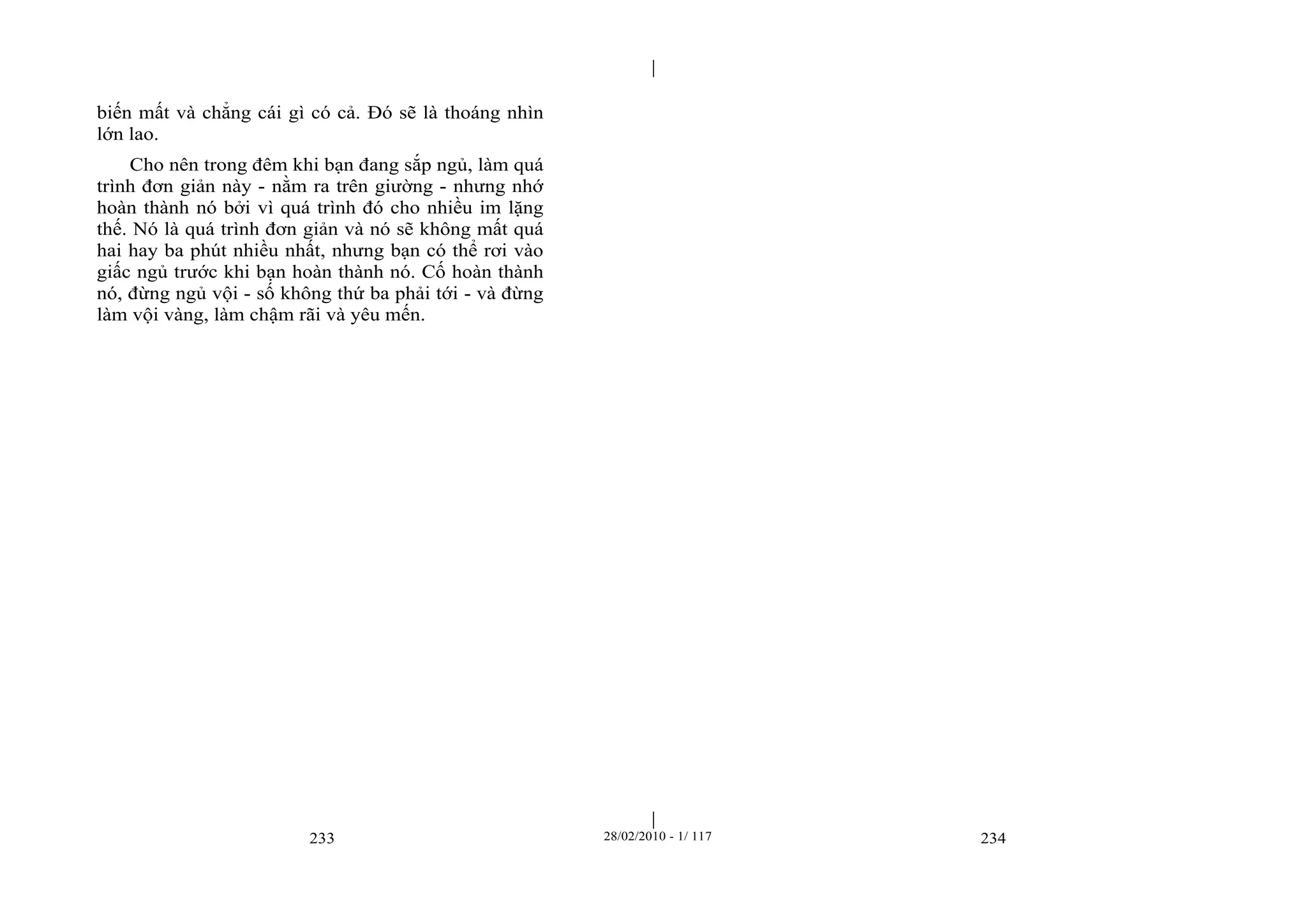 | 
| 
biến mất và chẳng cái gì có cả. Đó sẽ là thoáng nhìn 
lớn lao. 
Cho nên trong đêm khi bạn đang sắp ngủ, làm quá 
trình đơn giản này - nằm ra trên giường - nhưng nhớ 
hoàn thành nó bởi vì quá trình đó cho nhiều im lặng 
thế. Nó là quá trình đơn giản và nó sẽ không mất quá 
hai hay ba phút nhiều nhất, nhưng bạn có thể rơi vào 
giấc ngủ trước khi bạn hoàn thành nó. Cố hoàn thành 
nó, đừng ngủ vội - số không thứ ba phải tới - và đừng 
làm vội vàng, làm chậm rãi và yêu mến. 
233 28/02/2010 - 1/ 117 234 
 
