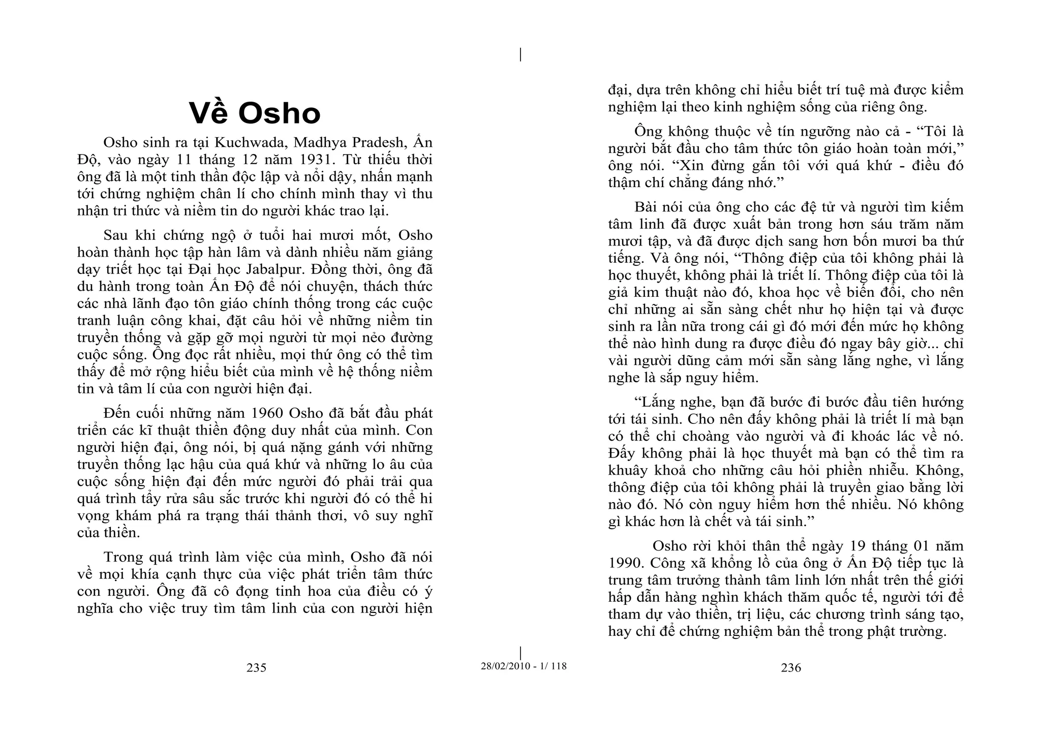 | 
| 
Về Osho 
Osho sinh ra tại Kuchwada, Madhya Pradesh, Ấn 
Độ, vào ngày 11 tháng 12 năm 1931. Từ thiếu thời 
ông đã là một tinh thần độc lập và nổi dậy, nhấn mạnh 
tới chứng nghiệm chân lí cho chính mình thay vì thu 
nhận tri thức và niềm tin do người khác trao lại. 
Sau khi chứng ngộ ở tuổi hai mươi mốt, Osho 
hoàn thành học tập hàn lâm và dành nhiều năm giảng 
dạy triết học tại Đại học Jabalpur. Đồng thời, ông đã 
du hành trong toàn Ấn Độ để nói chuyện, thách thức 
các nhà lãnh đạo tôn giáo chính thống trong các cuộc 
tranh luận công khai, đặt câu hỏi về những niềm tin 
truyền thống và gặp gỡ mọi người từ mọi nẻo đường 
cuộc sống. Ông đọc rất nhiều, mọi thứ ông có thể tìm 
thấy để mở rộng hiểu biết của mình về hệ thống niềm 
tin và tâm lí của con người hiện đại. 
Đến cuối những năm 1960 Osho đã bắt đầu phát 
triển các kĩ thuật thiền động duy nhất của mình. Con 
người hiện đại, ông nói, bị quá nặng gánh với những 
truyền thống lạc hậu của quá khứ và những lo âu của 
cuộc sống hiện đại đến mức người đó phải trải qua 
quá trình tẩy rửa sâu sắc trước khi người đó có thể hi 
vọng khám phá ra trạng thái thảnh thơi, vô suy nghĩ 
của thiền. 
Trong quá trình làm việc của mình, Osho đã nói 
về mọi khía cạnh thực của việc phát triển tâm thức 
con người. Ông đã cô đọng tinh hoa của điều có ý 
nghĩa cho việc truy tìm tâm linh của con người hiện 
đại, dựa trên không chỉ hiểu biết trí tuệ mà được kiểm 
nghiệm lại theo kinh nghiệm sống của riêng ông. 
Ông không thuộc về tín ngưỡng nào cả - “Tôi là 
người bắt đầu cho tâm thức tôn giáo hoàn toàn mới,” 
ông nói. “Xin đừng gắn tôi với quá khứ - điều đó 
thậm chí chẳng đáng nhớ.” 
Bài nói của ông cho các đệ tử và người tìm kiếm 
tâm linh đã được xuất bản trong hơn sáu trăm năm 
mươi tập, và đã được dịch sang hơn bốn mươi ba thứ 
tiếng. Và ông nói, “Thông điệp của tôi không phải là 
học thuyết, không phải là triết lí. Thông điệp của tôi là 
giả kim thuật nào đó, khoa học về biến đổi, cho nên 
chỉ những ai sẵn sàng chết như họ hiện tại và được 
sinh ra lần nữa trong cái gì đó mới đến mức họ không 
thể nào hình dung ra được điều đó ngay bây giờ... chỉ 
vài người dũng cảm mới sẵn sàng lắng nghe, vì lắng 
nghe là sắp nguy hiểm. 
“Lắng nghe, bạn đã bước đi bước đầu tiên hướng 
tới tái sinh. Cho nên đấy không phải là triết lí mà bạn 
có thể chỉ choàng vào người và đi khoác lác về nó. 
Đấy không phải là học thuyết mà bạn có thể tìm ra 
khuây khoả cho những câu hỏi phiền nhiễu. Không, 
thông điệp của tôi không phải là truyền giao bằng lời 
nào đó. Nó còn nguy hiểm hơn thế nhiều. Nó không 
gì khác hơn là chết và tái sinh.” 
Osho rời khỏi thân thể ngày 19 tháng 01 năm 
1990. Công xã khổng lồ của ông ở Ấn Độ tiếp tục là 
trung tâm trưởng thành tâm linh lớn nhất trên thế giới 
hấp dẫn hàng nghìn khách thăm quốc tế, người tới để 
tham dự vào thiền, trị liệu, các chương trình sáng tạo, 
hay chỉ để chứng nghiệm bản thể trong phật trường. 
235 28/02/2010 - 1/ 118 236 
 