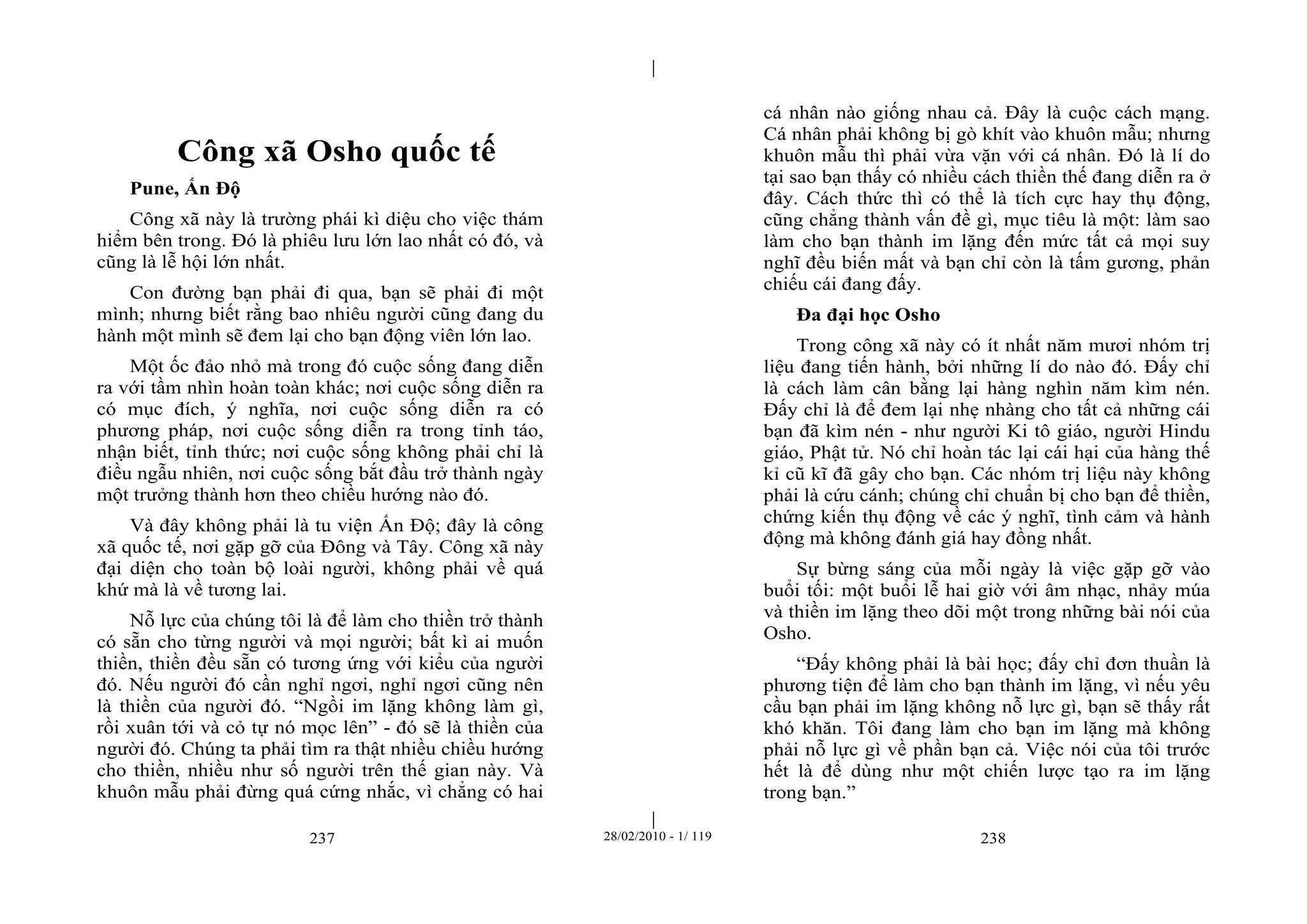 | 
| 
Công xã Osho quốc tế 
Pune, Ấn Độ 
Công xã này là trường phái kì diệu cho việc thám 
hiểm bên trong. Đó là phiêu lưu lớn lao nhất có đó, và 
cũng là lễ hội lớn nhất. 
Con đường bạn phải đi qua, bạn sẽ phải đi một 
mình; nhưng biết rằng bao nhiêu người cũng đang du 
hành một mình sẽ đem lại cho bạn động viên lớn lao. 
Một ốc đảo nhỏ mà trong đó cuộc sống đang diễn 
ra với tầm nhìn hoàn toàn khác; nơi cuộc sống diễn ra 
có mục đích, ý nghĩa, nơi cuộc sống diễn ra có 
phương pháp, nơi cuộc sống diễn ra trong tỉnh táo, 
nhận biết, tỉnh thức; nơi cuộc sống không phải chỉ là 
điều ngẫu nhiên, nơi cuộc sống bắt đầu trở thành ngày 
một trưởng thành hơn theo chiều hướng nào đó. 
Và đây không phải là tu viện Ấn Độ; đây là công 
xã quốc tế, nơi gặp gỡ của Đông và Tây. Công xã này 
đại diện cho toàn bộ loài người, không phải về quá 
khứ mà là về tương lai. 
Nỗ lực của chúng tôi là để làm cho thiền trở thành 
có sẵn cho từng người và mọi người; bất kì ai muốn 
thiền, thiền đều sẵn có tương ứng với kiểu của người 
đó. Nếu người đó cần nghỉ ngơi, nghỉ ngơi cũng nên 
là thiền của người đó. “Ngồi im lặng không làm gì, 
rồi xuân tới và cỏ tự nó mọc lên” - đó sẽ là thiền của 
người đó. Chúng ta phải tìm ra thật nhiều chiều hướng 
cho thiền, nhiều như số người trên thế gian này. Và 
khuôn mẫu phải đừng quá cứng nhắc, vì chẳng có hai 
cá nhân nào giống nhau cả. Đây là cuộc cách mạng. 
Cá nhân phải không bị gò khít vào khuôn mẫu; nhưng 
khuôn mẫu thì phải vừa vặn với cá nhân. Đó là lí do 
tại sao bạn thấy có nhiều cách thiền thế đang diễn ra ở 
đây. Cách thức thì có thể là tích cực hay thụ động, 
cũng chẳng thành vấn đề gì, mục tiêu là một: làm sao 
làm cho bạn thành im lặng đến mức tất cả mọi suy 
nghĩ đều biến mất và bạn chỉ còn là tấm gương, phản 
chiếu cái đang đấy. 
Đa đại học Osho 
Trong công xã này có ít nhất năm mươi nhóm trị 
liệu đang tiến hành, bởi những lí do nào đó. Đấy chỉ 
là cách làm cân bằng lại hàng nghìn năm kìm nén. 
Đấy chỉ là để đem lại nhẹ nhàng cho tất cả những cái 
bạn đã kìm nén - như người Ki tô giáo, người Hindu 
giáo, Phật tử. Nó chỉ hoàn tác lại cái hại của hàng thế 
kỉ cũ kĩ đã gây cho bạn. Các nhóm trị liệu này không 
phải là cứu cánh; chúng chỉ chuẩn bị cho bạn để thiền, 
chứng kiến thụ động về các ý nghĩ, tình cảm và hành 
động mà không đánh giá hay đồng nhất. 
Sự bừng sáng của mỗi ngày là việc gặp gỡ vào 
buổi tối: một buổi lễ hai giờ với âm nhạc, nhảy múa 
và thiền im lặng theo dõi một trong những bài nói của 
Osho. 
“Đấy không phải là bài học; đấy chỉ đơn thuần là 
phương tiện để làm cho bạn thành im lặng, vì nếu yêu 
cầu bạn phải im lặng không nỗ lực gì, bạn sẽ thấy rất 
khó khăn. Tôi đang làm cho bạn im lặng mà không 
phải nỗ lực gì về phần bạn cả. Việc nói của tôi trước 
hết là để dùng như một chiến lược tạo ra im lặng 
trong bạn.” 
237 28/02/2010 - 1/ 119 238 
 