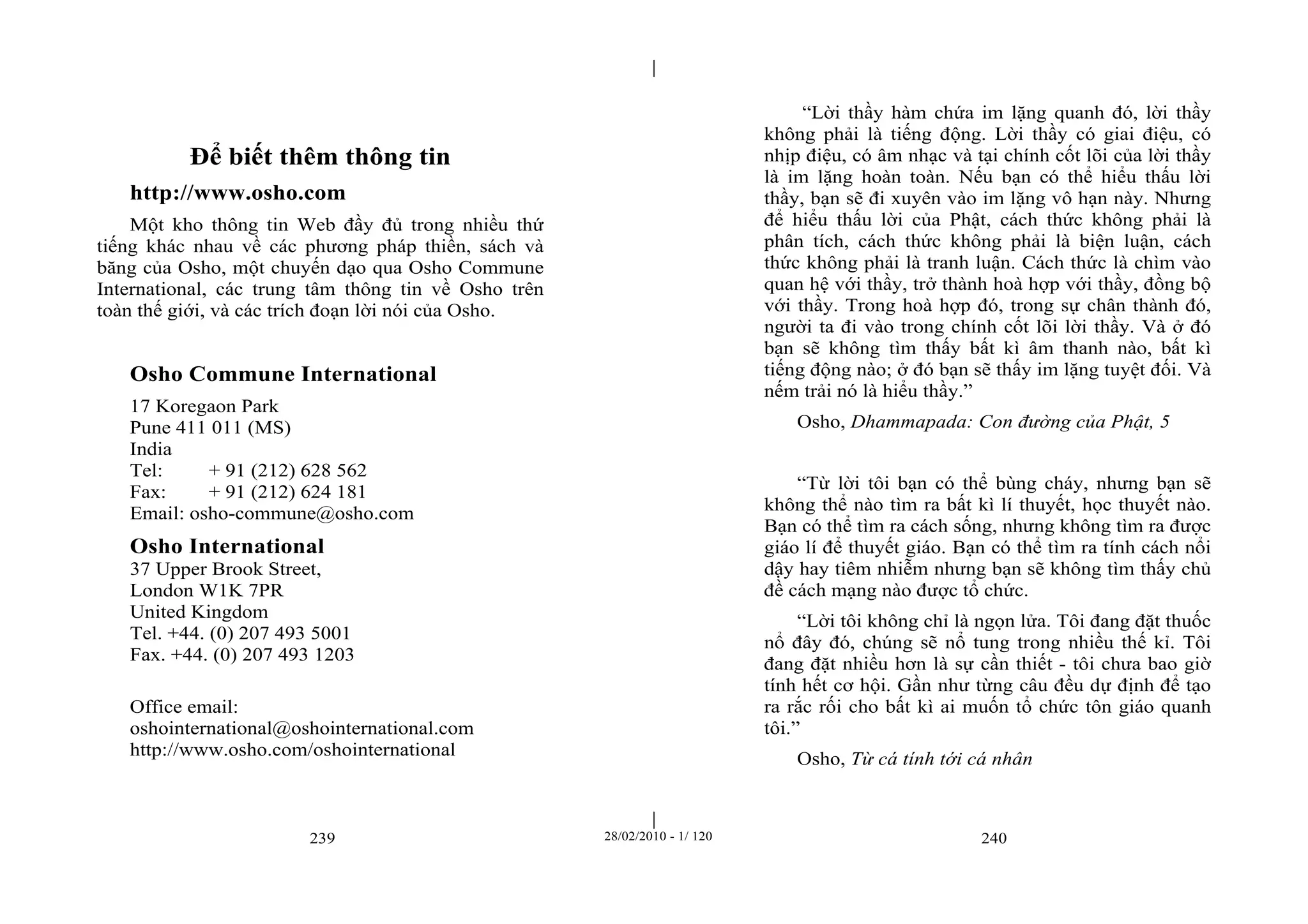 | 
| 
Để biết thêm thông tin 
http://www.osho.com 
Một kho thông tin Web đầy đủ trong nhiều thứ 
tiếng khác nhau về các phương pháp thiền, sách và 
băng của Osho, một chuyến dạo qua Osho Commune 
International, các trung tâm thông tin về Osho trên 
toàn thế giới, và các trích đoạn lời nói của Osho. 
Osho Commune International 
17 Koregaon Park 
Pune 411 011 (MS) 
India 
Tel: + 91 (212) 628 562 
Fax: + 91 (212) 624 181 
Email: osho-commune@osho.com 
Osho International 
37 Upper Brook Street, 
London W1K 7PR 
United Kingdom 
Tel. +44. (0) 207 493 5001 
Fax. +44. (0) 207 493 1203 
Office email: 
oshointernational@oshointernational.com 
http://www.osho.com/oshointernational 
“Lời thầy hàm chứa im lặng quanh đó, lời thầy 
không phải là tiếng động. Lời thầy có giai điệu, có 
nhịp điệu, có âm nhạc và tại chính cốt lõi của lời thầy 
là im lặng hoàn toàn. Nếu bạn có thể hiểu thấu lời 
thầy, bạn sẽ đi xuyên vào im lặng vô hạn này. Nhưng 
để hiểu thấu lời của Phật, cách thức không phải là 
phân tích, cách thức không phải là biện luận, cách 
thức không phải là tranh luận. Cách thức là chìm vào 
quan hệ với thầy, trở thành hoà hợp với thầy, đồng bộ 
với thầy. Trong hoà hợp đó, trong sự chân thành đó, 
người ta đi vào trong chính cốt lõi lời thầy. Và ở đó 
bạn sẽ không tìm thấy bất kì âm thanh nào, bất kì 
tiếng động nào; ở đó bạn sẽ thấy im lặng tuyệt đối. Và 
nếm trải nó là hiểu thầy.” 
Osho, Dhammapada: Con đường của Phật, 5 
“Từ lời tôi bạn có thể bùng cháy, nhưng bạn sẽ 
không thể nào tìm ra bất kì lí thuyết, học thuyết nào. 
Bạn có thể tìm ra cách sống, nhưng không tìm ra được 
giáo lí để thuyết giáo. Bạn có thể tìm ra tính cách nổi 
dậy hay tiêm nhiễm nhưng bạn sẽ không tìm thấy chủ 
đề cách mạng nào được tổ chức. 
“Lời tôi không chỉ là ngọn lửa. Tôi đang đặt thuốc 
nổ đây đó, chúng sẽ nổ tung trong nhiều thế kỉ. Tôi 
đang đặt nhiều hơn là sự cần thiết - tôi chưa bao giờ 
tính hết cơ hội. Gần như từng câu đều dự định để tạo 
ra rắc rối cho bất kì ai muốn tổ chức tôn giáo quanh 
tôi.” 
Osho, Từ cá tính tới cá nhân 
239 28/02/2010 - 1/ 120 240 
 