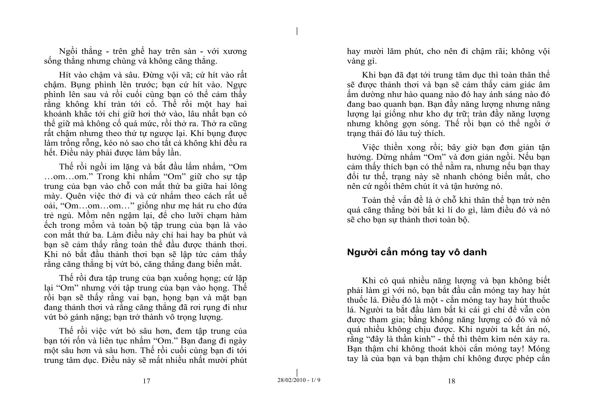| 
| 
Ngồi thẳng - trên ghế hay trên sàn - với xương 
sống thẳng nhưng chùng và không căng thẳng. 
Hít vào chậm và sâu. Đừng vội vã; cứ hít vào rất 
chậm. Bụng phình lên trước; bạn cứ hít vào. Ngực 
phình lên sau và rồi cuối cùng bạn có thể cảm thấy 
rằng không khí tràn tới cổ. Thế rồi một hay hai 
khoảnh khắc tới chỉ giữ hơi thở vào, lâu nhất bạn có 
thể giữ mà không cố quá mức, rồi thở ra. Thở ra cũng 
rất chậm nhưng theo thứ tự ngược lại. Khi bụng được 
làm trống rỗng, kéo nó sao cho tất cả không khí đều ra 
hết. Điều này phải được làm bẩy lần. 
Thế rồi ngồi im lặng và bắt đầu lẩm nhẩm, “Om 
…om…om.” Trong khi nhẩm “Om” giữ cho sự tập 
trung của bạn vào chỗ con mắt thứ ba giữa hai lông 
mày. Quên việc thở đi và cứ nhẩm theo cách rất uể 
oải, “Om…om…om…” giống như mẹ hát ru cho đứa 
trẻ ngủ. Mồm nên ngậm lại, để cho lưỡi chạm hàm 
ếch trong mồm và toàn bộ tập trung của bạn là vào 
con mắt thứ ba. Làm điều này chỉ hai hay ba phút và 
bạn sẽ cảm thấy rằng toàn thể đầu được thảnh thơi. 
Khi nó bắt đầu thảnh thơi bạn sẽ lập tức cảm thấy 
rằng căng thẳng bị vứt bỏ, căng thẳng đang biến mất. 
Thế rồi đưa tập trung của bạn xuống họng; cứ lặp 
lại “Om” nhưng với tập trung của bạn vào họng. Thế 
rồi bạn sẽ thấy rằng vai bạn, họng bạn và mặt bạn 
đang thảnh thơi và rằng căng thẳng đã rơi rụng đi như 
vứt bỏ gánh nặng; bạn trở thành vô trọng lượng. 
Thế rồi việc vứt bỏ sâu hơn, đem tập trung của 
bạn tới rốn và liên tục nhẩm “Om.” Bạn đang đi ngày 
một sâu hơn và sâu hơn. Thế rồi cuối cùng bạn đi tới 
trung tâm dục. Điều này sẽ mất nhiều nhất mười phút 
hay mười lăm phút, cho nên đi chậm rãi; không vội 
vàng gì. 
Khi bạn đã đạt tới trung tâm dục thì toàn thân thể 
sẽ được thảnh thơi và bạn sẽ cảm thấy cảm giác âm 
ấm dường như hào quang nào đó hay ánh sáng nào đó 
đang bao quanh bạn. Bạn đầy năng lượng nhưng năng 
lượng lại giống như kho dự trữ; tràn đầy năng lượng 
nhưng không gợn sóng. Thế rồi bạn có thể ngồi ở 
trạng thái đó lâu tuỳ thích. 
Việc thiền xong rồi; bây giờ bạn đơn giản tận 
hưởng. Dừng nhẩm “Om” và đơn giản ngồi. Nếu bạn 
cảm thấy thích bạn có thể nằm ra, nhưng nếu bạn thay 
đổi tư thế, trạng này sẽ nhanh chóng biến mất, cho 
nên cứ ngồi thêm chút ít và tận hưởng nó. 
Toàn thể vấn đề là ở chỗ khi thân thể bạn trở nên 
quá căng thẳng bởi bất kì lí do gì, làm điều đó và nó 
sẽ cho bạn sự thảnh thơi toàn bộ. 
Người cắn móng tay vô danh 
Khi có quá nhiều năng lượng và bạn không biết 
phải làm gì với nó, bạn bắt đầu cắn móng tay hay hút 
thuốc lá. Điều đó là một - cắn móng tay hay hút thuốc 
lá. Người ta bắt đầu làm bất kì cái gì chỉ để vẫn còn 
được tham gia; bằng không năng lượng có đó và nó 
quá nhiều không chịu được. Khi người ta kết án nó, 
rằng “đây là thần kinh” - thế thì thêm kìm nén xảy ra. 
Bạn thậm chí không thoát khỏi cắn móng tay! Móng 
tay là của bạn và bạn thậm chí không được phép cắn 
17 28/02/2010 - 1/ 9 18 
 