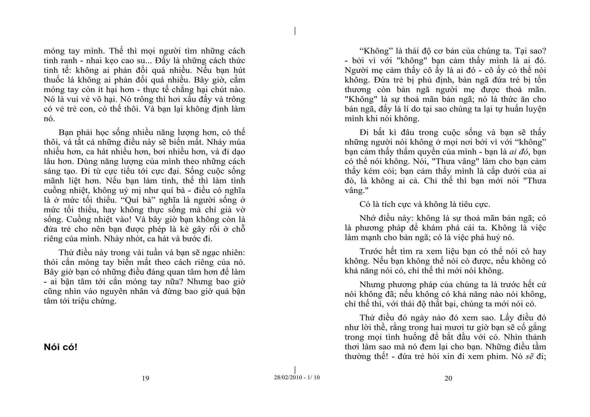 | 
| 
móng tay mình. Thế thì mọi người tìm những cách 
tinh ranh - nhai kẹo cao su... Đấy là những cách thức 
tinh tế: không ai phản đối quá nhiều. Nếu bạn hút 
thuốc lá không ai phản đối quá nhiều. Bây giờ, cắm 
móng tay còn ít hại hơn - thực tế chẳng hại chút nào. 
Nó là vui vẻ vô hại. Nó trông thì hơi xấu đấy và trông 
có vẻ trẻ con, có thế thôi. Và bạn lại không định làm 
nó. 
Bạn phải học sống nhiều năng lượng hơn, có thế 
thôi, và tất cả những điều này sẽ biến mất. Nhảy múa 
nhiều hơn, ca hát nhiều hơn, bơi nhiều hơn, và đi dạo 
lâu hơn. Dùng năng lượng của mình theo những cách 
sáng tạo. Đi từ cực tiểu tới cực đại. Sống cuộc sống 
mãnh liệt hơn. Nếu bạn làm tình, thế thì làm tình 
cuồng nhiệt, không uỷ mị như quí bà - điều có nghĩa 
là ở mức tối thiểu. “Quí bà” nghĩa là người sống ở 
mức tối thiểu, hay không thực sống mà chỉ giả vờ 
sống. Cuồng nhiệt vào! Và bây giờ bạn không còn là 
đứa trẻ cho nên bạn được phép là kẻ gây rối ở chỗ 
riêng của mình. Nhảy nhót, ca hát và bước đi. 
Thử điều này trong vài tuần và bạn sẽ ngạc nhiên: 
thói cắn móng tay biến mất theo cách riêng của nó. 
Bây giờ bạn có những điều đáng quan tâm hơn để làm 
- ai bận tâm tới cắn móng tay nữa? Nhưng bao giờ 
cũng nhìn vào nguyên nhân và đừng bao giờ quá bận 
tâm tới triệu chứng. 
19 28/02/2010 - 1/ 10 20 
Nói có! 
“Không” là thái độ cơ bản của chúng ta. Tại sao? 
- bởi vì với "không" bạn cảm thấy mình là ai đó. 
Người mẹ cảm thấy cô ấy là ai đó - cô ấy có thể nói 
không. Đứa trẻ bị phủ định, bản ngã đứa trẻ bị tổn 
thương còn bản ngã người mẹ được thoả mãn. 
"Không" là sự thoả mãn bản ngã; nó là thức ăn cho 
bản ngã, đấy là lí do tại sao chúng ta lại tự huấn luyện 
mình khi nói không. 
Đi bất kì đâu trong cuộc sống và bạn sẽ thấy 
những người nói không ở mọi nơi bởi vì với “không” 
bạn cảm thấy thẩm quyền của mình - bạn là ai đó, bạn 
có thể nói không. Nói, "Thưa vâng" làm cho bạn cảm 
thấy kém cỏi; bạn cảm thấy mình là cấp dưới của ai 
đó, là không ai cả. Chỉ thế thì bạn mới nói "Thưa 
vâng." 
Có là tích cực và không là tiêu cực. 
Nhớ điều này: không là sự thoả mãn bản ngã; có 
là phương pháp để khám phá cái ta. Không là việc 
làm mạnh cho bản ngã; có là việc phá huỷ nó. 
Trước hết tìm ra xem liệu bạn có thể nói có hay 
không. Nếu bạn không thể nói có được, nếu không có 
khả năng nói có, chỉ thế thì mới nói không. 
Nhưng phương pháp của chúng ta là trước hết cứ 
nói không đã; nếu không có khả năng nào nói không, 
chỉ thế thì, với thái độ thất bại, chúng ta mới nói có. 
Thử điều đó ngày nào đó xem sao. Lấy điều đó 
như lời thề, rằng trong hai mươi tư giờ bạn sẽ cố gắng 
trong mọi tình huống để bắt đầu với có. Nhìn thảnh 
thơi làm sao mà nó đem lại cho bạn. Những điều tầm 
thường thế! - đứa trẻ hỏi xin đi xem phim. Nó sẽ đi; 
 