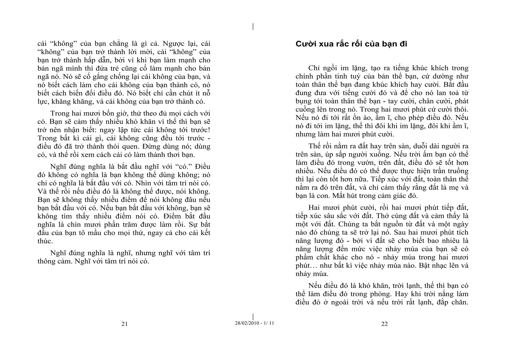 | 
| 
cái “không” của bạn chẳng là gì cả. Ngược lại, cái 
“không” của bạn trở thành lời mời, cái “không” của 
bạn trở thành hấp dẫn, bởi vì khi bạn làm mạnh cho 
bản ngã mình thì đứa trẻ cũng cố làm mạnh cho bản 
ngã nó. Nó sẽ cố gắng chống lại cái không của bạn, và 
nó biết cách làm cho cái không của bạn thành có, nó 
biết cách biến đổi điều đó. Nó biết chỉ cần chút ít nỗ 
lực, khăng khăng, và cái không của bạn trở thành có. 
Trong hai mươi bốn giờ, thử theo đủ mọi cách với 
có. Bạn sẽ cảm thấy nhiều khó khăn vì thế thì bạn sẽ 
trở nên nhận biết: ngay lập tức cái không tới trước! 
Trong bất kì cái gì, cái không cũng đều tới trước - 
điều đó đã trở thành thói quen. Đừng dùng nó; dùng 
có, và thế rồi xem cách cái có làm thảnh thơi bạn. 
Nghĩ đúng nghĩa là bắt đầu nghĩ với “có.” Điều 
đó không có nghĩa là bạn không thể dùng không; nó 
chỉ có nghĩa là bắt đầu với có. Nhìn với tâm trí nói có. 
Và thế rồi nếu điều đó là không thể được, nói không. 
Bạn sẽ không thấy nhiều điểm để nói không đâu nếu 
bạn bắt đầu với có. Nếu bạn bắt đầu với không, bạn sẽ 
không tìm thấy nhiều điểm nói có. Điểm bắt đầu 
nghĩa là chín mươi phần trăm được làm rồi. Sự bắt 
đầu của bạn tô mầu cho mọi thứ, ngay cả cho cái kết 
thúc. 
Nghĩ đúng nghĩa là nghĩ, nhưng nghĩ với tâm trí 
thông cảm. Nghĩ với tâm trí nói có. 
Cười xua rắc rối của bạn đi 
Chỉ ngồi im lặng, tạo ra tiếng khúc khích trong 
chính phần tinh tuý của bản thể bạn, cứ dường như 
toàn thân thể bạn đang khúc khích hay cười. Bắt đầu 
đung đưa với tiếng cười đó và để cho nó lan toả từ 
bụng tới toàn thân thể bạn - tay cười, chân cười, phát 
cuồng lên trong nó. Trong hai mươi phút cứ cười thôi. 
Nếu nó đi tới rất ồn ào, ầm ĩ, cho phép điều đó. Nếu 
nó đi tới im lặng, thế thì đôi khi im lặng, đôi khi ầm ĩ, 
nhưng làm hai mươi phút cười. 
Thế rồi nằm ra đất hay trên sàn, duỗi dài người ra 
trên sàn, úp sấp người xuống. Nếu trời ấm bạn có thể 
làm điều đó trong vườn, trên đất, điều đó sẽ tốt hơn 
nhiều. Nếu điều đó có thể được thực hiện trần truồng 
thì lại còn tốt hơn nữa. Tiếp xúc với đất, toàn thân thể 
nằm ra đó trên đất, và chỉ cảm thấy rằng đất là mẹ và 
bạn là con. Mất hút trong cảm giác đó. 
Hai mươi phút cười, rồi hai mươi phút tiếp đất, 
tiếp xúc sâu sắc với đất. Thở cùng đất và cảm thấy là 
một với đất. Chúng ta bắt nguồn từ đất và một ngày 
nào đó chúng ta sẽ trở lại nó. Sau hai mươi phút tích 
năng lượng đó - bởi vì đất sẽ cho biết bao nhiêu là 
năng lượng đến mức việc nhảy múa của bạn sẽ có 
phẩm chất khác cho nó - nhảy múa trong hai mươi 
phút… như bất kì việc nhảy múa nào. Bật nhạc lên và 
nhảy múa. 
Nếu điều đó là khó khăn, trời lạnh, thế thì bạn có 
thể làm điều đó trong phòng. Hay khi trời nắng làm 
điều đó ở ngoài trời và nếu trời rất lạnh, đắp chăn. 
21 28/02/2010 - 1/ 11 22 
 