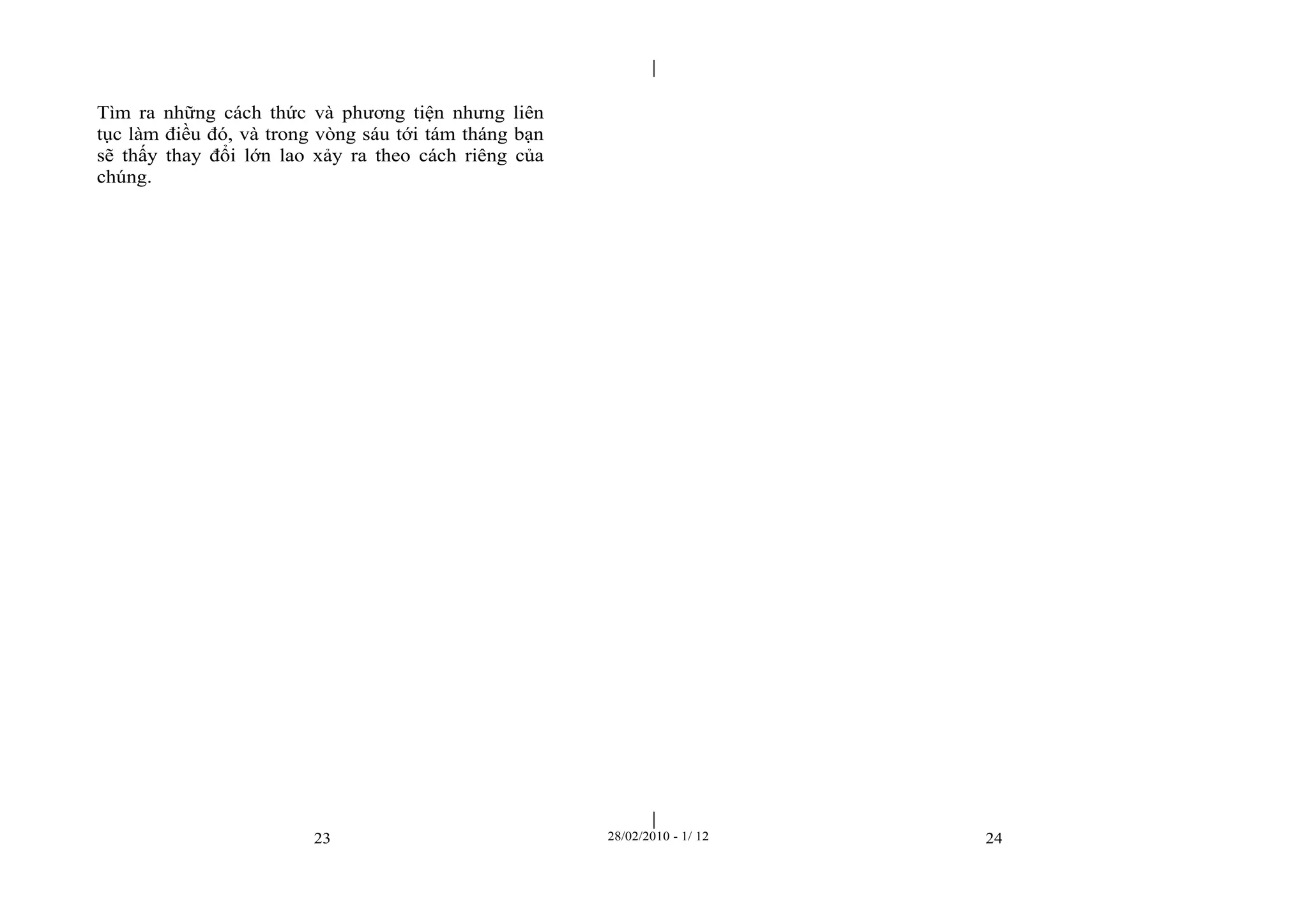 | 
| 
Tìm ra những cách thức và phương tiện nhưng liên 
tục làm điều đó, và trong vòng sáu tới tám tháng bạn 
sẽ thấy thay đổi lớn lao xảy ra theo cách riêng của 
chúng. 
23 28/02/2010 - 1/ 12 24 
 