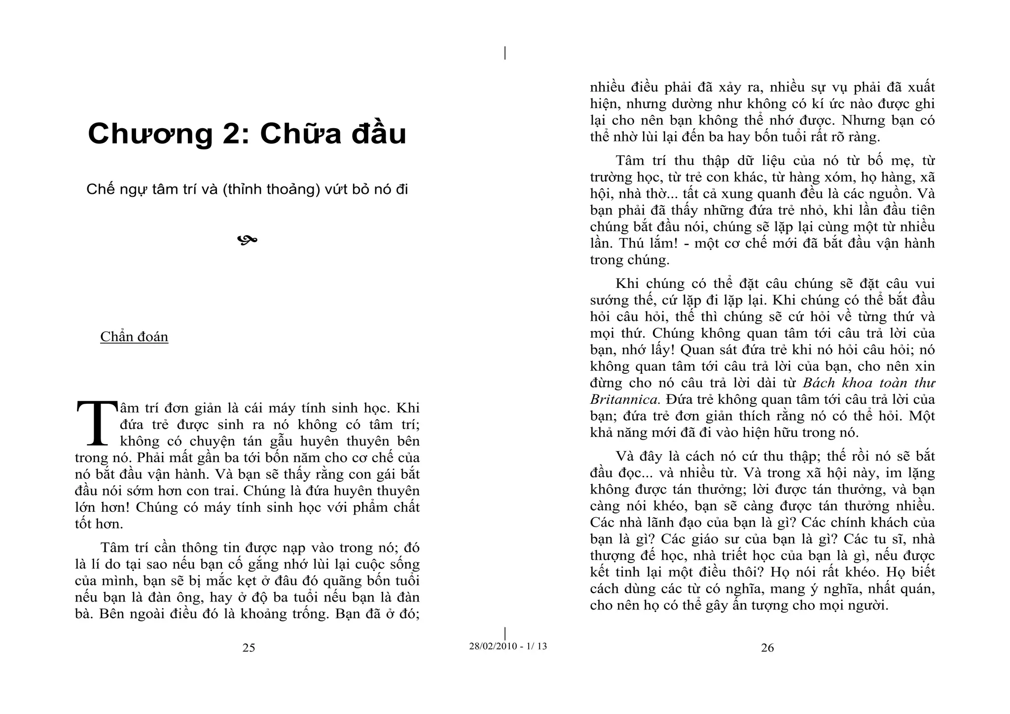 | 
| 
Chương 2: Chữa đầu 
Chế ngự tâm trí và (thỉnh thoảng) vứt bỏ nó đi 
 
25 28/02/2010 - 1/ 13 26 
Chẩn đoán 
âm trí đơn giản là cái máy tính sinh học. Khi 
đứa trẻ được sinh ra nó không có tâm trí; 
không có chuyện tán gẫu huyên thuyên bên 
trong nó. Phải mất gần ba tới bốn năm cho cơ chế của 
nó bắt đầu vận hành. Và bạn sẽ thấy rằng con gái bắt 
đầu nói sớm hơn con trai. Chúng là đứa huyên thuyên 
lớn hơn! Chúng có máy tính sinh học với phẩm chất 
tốt hơn. 
Tâm trí cần thông tin được nạp vào trong nó; đó 
là lí do tại sao nếu bạn cố gắng nhớ lùi lại cuộc sống 
của mình, bạn sẽ bị mắc kẹt ở đâu đó quãng bốn tuổi 
nếu bạn là đàn ông, hay ở độ ba tuổi nếu bạn là đàn 
bà. Bên ngoài điều đó là khoảng trống. Bạn đã ở đó; 
nhiều điều phải đã xảy ra, nhiều sự vụ phải đã xuất 
hiện, nhưng dường như không có kí ức nào được ghi 
lại cho nên bạn không thể nhớ được. Nhưng bạn có 
thể nhờ lùi lại đến ba hay bốn tuổi rất rõ ràng. 
Tâm trí thu thập dữ liệu của nó từ bố mẹ, từ 
trường học, từ trẻ con khác, từ hàng xóm, họ hàng, xã 
hội, nhà thờ... tất cả xung quanh đều là các nguồn. Và 
bạn phải đã thấy những đứa trẻ nhỏ, khi lần đầu tiên 
chúng bắt đầu nói, chúng sẽ lặp lại cùng một từ nhiều 
lần. Thú lắm! - một cơ chế mới đã bắt đầu vận hành 
trong chúng. 
Khi chúng có thể đặt câu chúng sẽ đặt câu vui 
sướng thế, cứ lặp đi lặp lại. Khi chúng có thể bắt đầu 
hỏi câu hỏi, thế thì chúng sẽ cứ hỏi về từng thứ và 
mọi thứ. Chúng không quan tâm tới câu trả lời của 
bạn, nhớ lấy! Quan sát đứa trẻ khi nó hỏi câu hỏi; nó 
không quan tâm tới câu trả lời của bạn, cho nên xin 
đừng cho nó câu trả lời dài từ Bách khoa toàn thư 
Britannica. Đứa trẻ không quan tâm tới câu trả lời của 
bạn; đứa trẻ đơn giản thích rằng nó có thể hỏi. Một 
khả năng mới đã đi vào hiện hữu trong nó. 
Và đây là cách nó cứ thu thập; thế rồi nó sẽ bắt 
đầu đọc... và nhiều từ. Và trong xã hội này, im lặng 
không được tán thưởng; lời được tán thưởng, và bạn 
càng nói khéo, bạn sẽ càng được tán thưởng nhiều. 
Các nhà lãnh đạo của bạn là gì? Các chính khách của 
bạn là gì? Các giáo sư của bạn là gì? Các tu sĩ, nhà 
thượng đế học, nhà triết học của bạn là gì, nếu được 
kết tinh lại một điều thôi? Họ nói rất khéo. Họ biết 
cách dùng các từ có nghĩa, mang ý nghĩa, nhất quán, 
cho nên họ có thể gây ấn tượng cho mọi người. 
T 
 