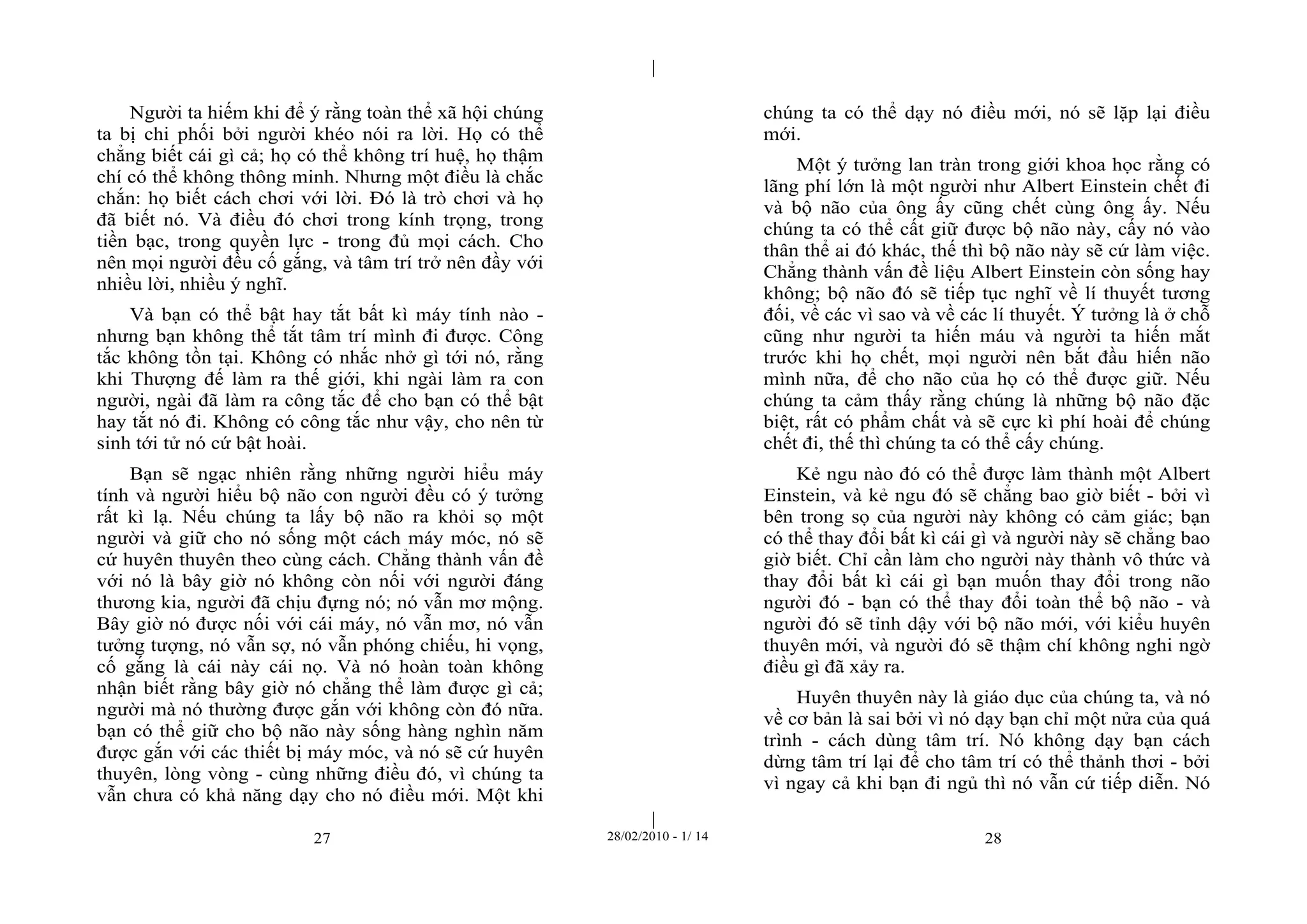| 
| 
Người ta hiếm khi để ý rằng toàn thể xã hội chúng 
ta bị chi phối bởi người khéo nói ra lời. Họ có thể 
chẳng biết cái gì cả; họ có thể không trí huệ, họ thậm 
chí có thể không thông minh. Nhưng một điều là chắc 
chắn: họ biết cách chơi với lời. Đó là trò chơi và họ 
đã biết nó. Và điều đó chơi trong kính trọng, trong 
tiền bạc, trong quyền lực - trong đủ mọi cách. Cho 
nên mọi người đều cố gắng, và tâm trí trở nên đầy với 
nhiều lời, nhiều ý nghĩ. 
Và bạn có thể bật hay tắt bất kì máy tính nào - 
nhưng bạn không thể tắt tâm trí mình đi được. Công 
tắc không tồn tại. Không có nhắc nhở gì tới nó, rằng 
khi Thượng đế làm ra thế giới, khi ngài làm ra con 
người, ngài đã làm ra công tắc để cho bạn có thể bật 
hay tắt nó đi. Không có công tắc như vậy, cho nên từ 
sinh tới tử nó cứ bật hoài. 
Bạn sẽ ngạc nhiên rằng những người hiểu máy 
tính và người hiểu bộ não con người đều có ý tưởng 
rất kì lạ. Nếu chúng ta lấy bộ não ra khỏi sọ một 
người và giữ cho nó sống một cách máy móc, nó sẽ 
cứ huyên thuyên theo cùng cách. Chẳng thành vấn đề 
với nó là bây giờ nó không còn nối với người đáng 
thương kia, người đã chịu đựng nó; nó vẫn mơ mộng. 
Bây giờ nó được nối với cái máy, nó vẫn mơ, nó vẫn 
tưởng tượng, nó vẫn sợ, nó vẫn phóng chiếu, hi vọng, 
cố gắng là cái này cái nọ. Và nó hoàn toàn không 
nhận biết rằng bây giờ nó chẳng thể làm được gì cả; 
người mà nó thường được gắn với không còn đó nữa. 
bạn có thể giữ cho bộ não này sống hàng nghìn năm 
được gắn với các thiết bị máy móc, và nó sẽ cứ huyên 
thuyên, lòng vòng - cùng những điều đó, vì chúng ta 
vẫn chưa có khả năng dạy cho nó điều mới. Một khi 
chúng ta có thể dạy nó điều mới, nó sẽ lặp lại điều 
mới. 
Một ý tưởng lan tràn trong giới khoa học rằng có 
lãng phí lớn là một người như Albert Einstein chết đi 
và bộ não của ông ấy cũng chết cùng ông ấy. Nếu 
chúng ta có thể cất giữ được bộ não này, cấy nó vào 
thân thể ai đó khác, thế thì bộ não này sẽ cứ làm việc. 
Chẳng thành vấn đề liệu Albert Einstein còn sống hay 
không; bộ não đó sẽ tiếp tục nghĩ về lí thuyết tương 
đối, về các vì sao và về các lí thuyết. Ý tưởng là ở chỗ 
cũng như người ta hiến máu và người ta hiến mắt 
trước khi họ chết, mọi người nên bắt đầu hiến não 
mình nữa, để cho não của họ có thể được giữ. Nếu 
chúng ta cảm thấy rằng chúng là những bộ não đặc 
biệt, rất có phẩm chất và sẽ cực kì phí hoài để chúng 
chết đi, thế thì chúng ta có thể cấy chúng. 
Kẻ ngu nào đó có thể được làm thành một Albert 
Einstein, và kẻ ngu đó sẽ chẳng bao giờ biết - bởi vì 
bên trong sọ của người này không có cảm giác; bạn 
có thể thay đổi bất kì cái gì và người này sẽ chẳng bao 
giờ biết. Chỉ cần làm cho người này thành vô thức và 
thay đổi bất kì cái gì bạn muốn thay đổi trong não 
người đó - bạn có thể thay đổi toàn thể bộ não - và 
người đó sẽ tỉnh dậy với bộ não mới, với kiểu huyên 
thuyên mới, và người đó sẽ thậm chí không nghi ngờ 
điều gì đã xảy ra. 
Huyên thuyên này là giáo dục của chúng ta, và nó 
về cơ bản là sai bởi vì nó dạy bạn chỉ một nửa của quá 
trình - cách dùng tâm trí. Nó không dạy bạn cách 
dừng tâm trí lại để cho tâm trí có thể thảnh thơi - bởi 
vì ngay cả khi bạn đi ngủ thì nó vẫn cứ tiếp diễn. Nó 
27 28/02/2010 - 1/ 14 28 
 