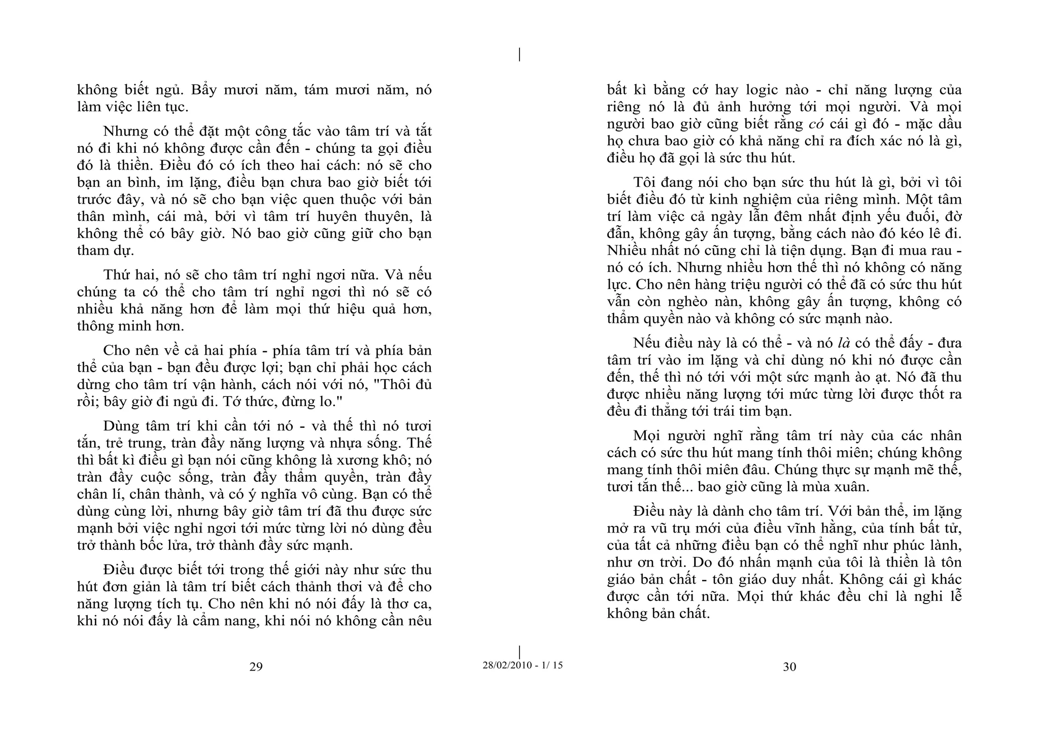 | 
| 
không biết ngủ. Bẩy mươi năm, tám mươi năm, nó 
làm việc liên tục. 
Nhưng có thể đặt một công tắc vào tâm trí và tắt 
nó đi khi nó không được cần đến - chúng ta gọi điều 
đó là thiền. Điều đó có ích theo hai cách: nó sẽ cho 
bạn an bình, im lặng, điều bạn chưa bao giờ biết tới 
trước đây, và nó sẽ cho bạn việc quen thuộc với bản 
thân mình, cái mà, bởi vì tâm trí huyên thuyên, là 
không thể có bây giờ. Nó bao giờ cũng giữ cho bạn 
tham dự. 
Thứ hai, nó sẽ cho tâm trí nghỉ ngơi nữa. Và nếu 
chúng ta có thể cho tâm trí nghỉ ngơi thì nó sẽ có 
nhiều khả năng hơn để làm mọi thứ hiệu quả hơn, 
thông minh hơn. 
Cho nên về cả hai phía - phía tâm trí và phía bản 
thể của bạn - bạn đều được lợi; bạn chỉ phải học cách 
dừng cho tâm trí vận hành, cách nói với nó, "Thôi đủ 
rồi; bây giờ đi ngủ đi. Tớ thức, đừng lo." 
Dùng tâm trí khi cần tới nó - và thế thì nó tươi 
tắn, trẻ trung, tràn đầy năng lượng và nhựa sống. Thế 
thì bất kì điều gì bạn nói cũng không là xương khô; nó 
tràn đầy cuộc sống, tràn đầy thẩm quyền, tràn đầy 
chân lí, chân thành, và có ý nghĩa vô cùng. Bạn có thể 
dùng cùng lời, nhưng bây giờ tâm trí đã thu được sức 
mạnh bởi việc nghỉ ngơi tới mức từng lời nó dùng đều 
trở thành bốc lửa, trở thành đầy sức mạnh. 
Điều được biết tới trong thế giới này như sức thu 
hút đơn giản là tâm trí biết cách thảnh thơi và để cho 
năng lượng tích tụ. Cho nên khi nó nói đấy là thơ ca, 
khi nó nói đấy là cẩm nang, khi nói nó không cần nêu 
bất kì bằng cớ hay logic nào - chỉ năng lượng của 
riêng nó là đủ ảnh hưởng tới mọi người. Và mọi 
người bao giờ cũng biết rằng có cái gì đó - mặc dầu 
họ chưa bao giờ có khả năng chỉ ra đích xác nó là gì, 
điều họ đã gọi là sức thu hút. 
Tôi đang nói cho bạn sức thu hút là gì, bởi vì tôi 
biết điều đó từ kinh nghiệm của riêng mình. Một tâm 
trí làm việc cả ngày lẫn đêm nhất định yếu đuối, đờ 
đẫn, không gây ấn tượng, bằng cách nào đó kéo lê đi. 
Nhiều nhất nó cũng chỉ là tiện dụng. Bạn đi mua rau - 
nó có ích. Nhưng nhiều hơn thế thì nó không có năng 
lực. Cho nên hàng triệu người có thể đã có sức thu hút 
vẫn còn nghèo nàn, không gây ấn tượng, không có 
thẩm quyền nào và không có sức mạnh nào. 
Nếu điều này là có thể - và nó là có thể đấy - đưa 
tâm trí vào im lặng và chỉ dùng nó khi nó được cần 
đến, thế thì nó tới với một sức mạnh ào ạt. Nó đã thu 
được nhiều năng lượng tới mức từng lời được thốt ra 
đều đi thẳng tới trái tim bạn. 
Mọi người nghĩ rằng tâm trí này của các nhân 
cách có sức thu hút mang tính thôi miên; chúng không 
mang tính thôi miên đâu. Chúng thực sự mạnh mẽ thế, 
tươi tắn thế... bao giờ cũng là mùa xuân. 
Điều này là dành cho tâm trí. Với bản thể, im lặng 
mở ra vũ trụ mới của điều vĩnh hằng, của tính bất tử, 
của tất cả những điều bạn có thể nghĩ như phúc lành, 
như ơn trời. Do đó nhấn mạnh của tôi là thiền là tôn 
giáo bản chất - tôn giáo duy nhất. Không cái gì khác 
được cần tới nữa. Mọi thứ khác đều chỉ là nghi lễ 
không bản chất. 
29 28/02/2010 - 1/ 15 30 
 