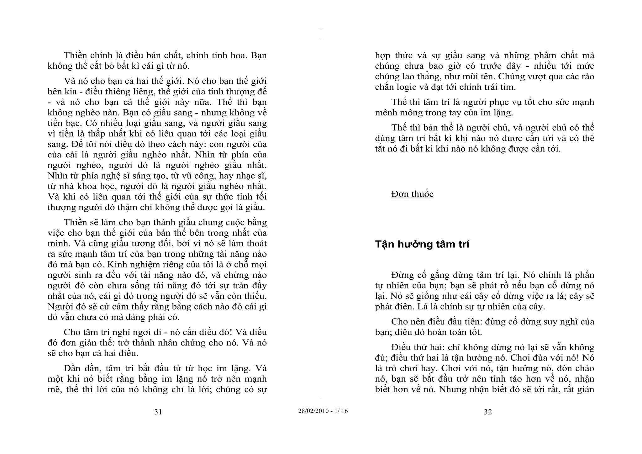 | 
| 
Thiền chính là điều bản chất, chính tinh hoa. Bạn 
không thể cắt bỏ bất kì cái gì từ nó. 
Và nó cho bạn cả hai thế giới. Nó cho bạn thế giới 
bên kia - điều thiêng liêng, thế giới của tính thượng đế 
- và nó cho bạn cả thế giới này nữa. Thế thì bạn 
không nghèo nàn. Bạn có giầu sang - nhưng không về 
tiền bạc. Có nhiều loại giầu sang, và người giầu sang 
vì tiền là thấp nhất khi có liên quan tới các loại giầu 
sang. Để tôi nói điều đó theo cách này: con người của 
của cải là người giầu nghèo nhất. Nhìn từ phía của 
người nghèo, người đó là người nghèo giầu nhất. 
Nhìn từ phía nghệ sĩ sáng tạo, từ vũ công, hay nhạc sĩ, 
từ nhà khoa học, người đó là người giầu nghèo nhất. 
Và khi có liên quan tới thế giới của sự thức tỉnh tối 
thượng người đó thậm chí không thể được gọi là giầu. 
Thiền sẽ làm cho bạn thành giầu chung cuộc bằng 
việc cho bạn thế giới của bản thể bên trong nhất của 
mình. Và cũng giầu tương đối, bởi vì nó sẽ làm thoát 
ra sức mạnh tâm trí của bạn trong những tài năng nào 
đó mà bạn có. Kinh nghiệm riêng của tôi là ở chỗ mọi 
người sinh ra đều với tài năng nào đó, và chừng nào 
người đó còn chưa sống tài năng đó tới sự tràn đầy 
nhất của nó, cái gì đó trong người đó sẽ vẫn còn thiếu. 
Người đó sẽ cứ cảm thấy rằng bằng cách nào đó cái gì 
đó vẫn chưa có mà đáng phải có. 
Cho tâm trí nghỉ ngơi đi - nó cần điều đó! Và điều 
đó đơn giản thế: trở thành nhân chứng cho nó. Và nó 
sẽ cho bạn cả hai điều. 
Dần dần, tâm trí bắt đầu từ từ học im lặng. Và 
một khi nó biết rằng bằng im lặng nó trở nên mạnh 
mẽ, thế thì lời của nó không chỉ là lời; chúng có sự 
hợp thức và sự giầu sang và những phẩm chất mà 
chúng chưa bao giờ có trước đây - nhiều tới mức 
chúng lao thẳng, như mũi tên. Chúng vượt qua các rào 
chắn logic và đạt tới chính trái tim. 
Thế thì tâm trí là người phục vụ tốt cho sức mạnh 
mênh mông trong tay của im lặng. 
Thế thì bản thể là người chủ, và người chủ có thể 
dùng tâm trí bất kì khi nào nó được cần tới và có thể 
tắt nó đi bất kì khi nào nó không được cần tới. 
Đơn thuốc 
Tận hưởng tâm trí 
Đừng cố gắng dừng tâm trí lại. Nó chính là phần 
tự nhiên của bạn; bạn sẽ phát rồ nếu bạn cố dừng nó 
lại. Nó sẽ giống như cái cây cố dừng việc ra lá; cây sẽ 
phát điên. Lá là chính sự tự nhiên của cây. 
Cho nên điều đầu tiên: đừng cố dừng suy nghĩ của 
bạn; điều đó hoàn toàn tốt. 
Điều thứ hai: chỉ không dừng nó lại sẽ vẫn không 
đủ; điều thứ hai là tận hưởng nó. Chơi đùa với nó! Nó 
là trò chơi hay. Chơi với nó, tận hưởng nó, đón chào 
nó, bạn sẽ bắt đầu trở nên tỉnh táo hơn về nó, nhận 
biết hơn về nó. Nhưng nhận biết đó sẽ tới rất, rất gián 
31 28/02/2010 - 1/ 16 32 
 