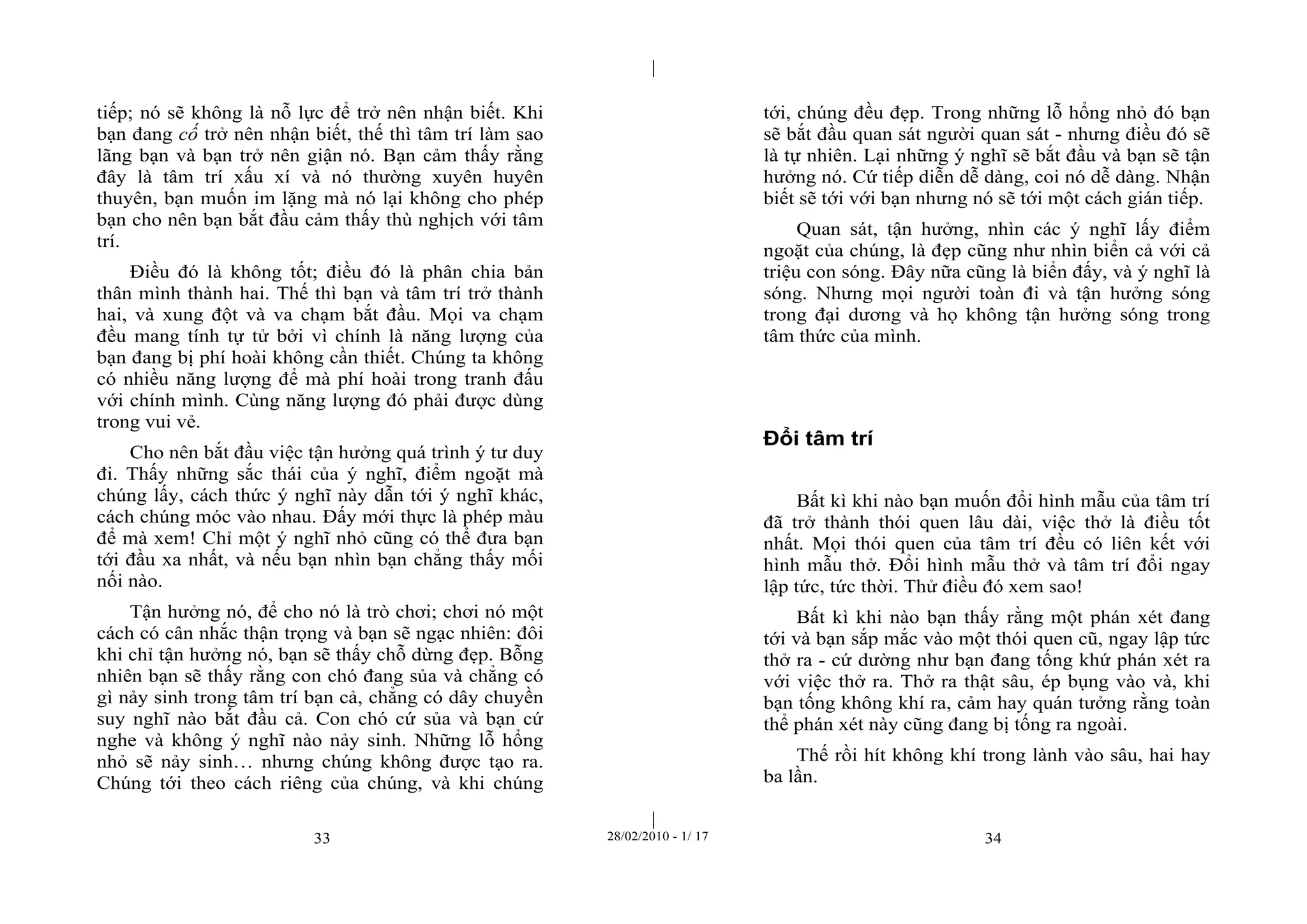 | 
| 
tiếp; nó sẽ không là nỗ lực để trở nên nhận biết. Khi 
bạn đang cố trở nên nhận biết, thế thì tâm trí làm sao 
lãng bạn và bạn trở nên giận nó. Bạn cảm thấy rằng 
đây là tâm trí xấu xí và nó thường xuyên huyên 
thuyên, bạn muốn im lặng mà nó lại không cho phép 
bạn cho nên bạn bắt đầu cảm thấy thù nghịch với tâm 
trí. 
Điều đó là không tốt; điều đó là phân chia bản 
thân mình thành hai. Thế thì bạn và tâm trí trở thành 
hai, và xung đột và va chạm bắt đầu. Mọi va chạm 
đều mang tính tự tử bởi vì chính là năng lượng của 
bạn đang bị phí hoài không cần thiết. Chúng ta không 
có nhiều năng lượng để mà phí hoài trong tranh đấu 
với chính mình. Cùng năng lượng đó phải được dùng 
trong vui vẻ. 
Cho nên bắt đầu việc tận hưởng quá trình ý tư duy 
đi. Thấy những sắc thái của ý nghĩ, điểm ngoặt mà 
chúng lấy, cách thức ý nghĩ này dẫn tới ý nghĩ khác, 
cách chúng móc vào nhau. Đấy mới thực là phép màu 
để mà xem! Chỉ một ý nghĩ nhỏ cũng có thể đưa bạn 
tới đầu xa nhất, và nếu bạn nhìn bạn chẳng thấy mối 
nối nào. 
Tận hưởng nó, để cho nó là trò chơi; chơi nó một 
cách có cân nhắc thận trọng và bạn sẽ ngạc nhiên: đôi 
khi chỉ tận hưởng nó, bạn sẽ thấy chỗ dừng đẹp. Bỗng 
nhiên bạn sẽ thấy rằng con chó đang sủa và chẳng có 
gì nảy sinh trong tâm trí bạn cả, chẳng có dây chuyền 
suy nghĩ nào bắt đầu cả. Con chó cứ sủa và bạn cứ 
nghe và không ý nghĩ nào nảy sinh. Những lỗ hổng 
nhỏ sẽ nảy sinh… nhưng chúng không được tạo ra. 
Chúng tới theo cách riêng của chúng, và khi chúng 
tới, chúng đều đẹp. Trong những lỗ hổng nhỏ đó bạn 
sẽ bắt đầu quan sát người quan sát - nhưng điều đó sẽ 
là tự nhiên. Lại những ý nghĩ sẽ bắt đầu và bạn sẽ tận 
hưởng nó. Cứ tiếp diễn dễ dàng, coi nó dễ dàng. Nhận 
biết sẽ tới với bạn nhưng nó sẽ tới một cách gián tiếp. 
Quan sát, tận hưởng, nhìn các ý nghĩ lấy điểm 
ngoặt của chúng, là đẹp cũng như nhìn biển cả với cả 
triệu con sóng. Đây nữa cũng là biển đấy, và ý nghĩ là 
sóng. Nhưng mọi người toàn đi và tận hưởng sóng 
trong đại dương và họ không tận hưởng sóng trong 
tâm thức của mình. 
Đổi tâm trí 
Bất kì khi nào bạn muốn đổi hình mẫu của tâm trí 
đã trở thành thói quen lâu dài, việc thở là điều tốt 
nhất. Mọi thói quen của tâm trí đều có liên kết với 
hình mẫu thở. Đổi hình mẫu thở và tâm trí đổi ngay 
lập tức, tức thời. Thử điều đó xem sao! 
Bất kì khi nào bạn thấy rằng một phán xét đang 
tới và bạn sắp mắc vào một thói quen cũ, ngay lập tức 
thở ra - cứ dường như bạn đang tống khứ phán xét ra 
với việc thở ra. Thở ra thật sâu, ép bụng vào và, khi 
bạn tống không khí ra, cảm hay quán tưởng rằng toàn 
thể phán xét này cũng đang bị tống ra ngoài. 
Thế rồi hít không khí trong lành vào sâu, hai hay 
ba lần. 
33 28/02/2010 - 1/ 17 34 
 