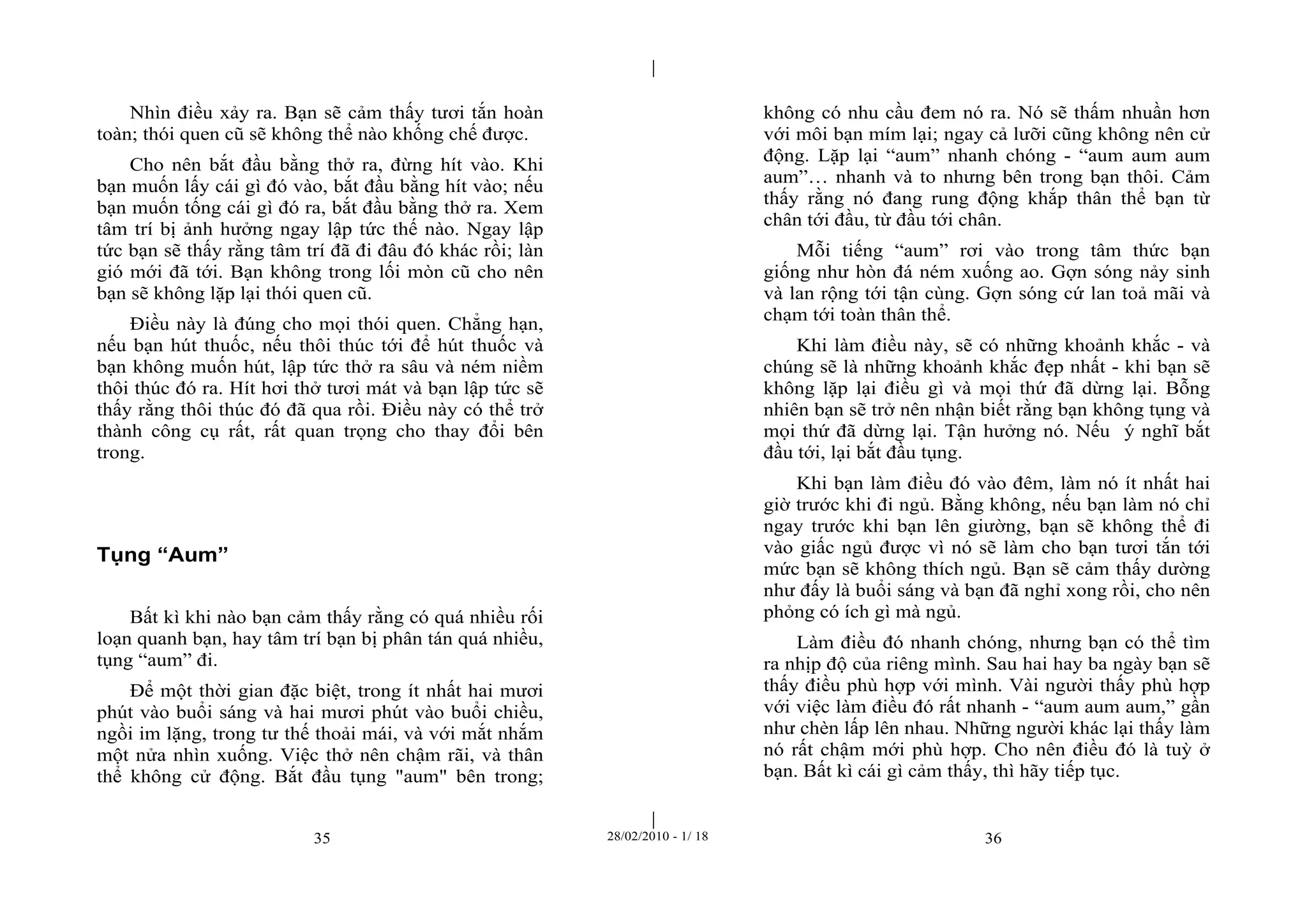 | 
| 
Nhìn điều xảy ra. Bạn sẽ cảm thấy tươi tắn hoàn 
toàn; thói quen cũ sẽ không thể nào khống chế được. 
Cho nên bắt đầu bằng thở ra, đừng hít vào. Khi 
bạn muốn lấy cái gì đó vào, bắt đầu bằng hít vào; nếu 
bạn muốn tống cái gì đó ra, bắt đầu bằng thở ra. Xem 
tâm trí bị ảnh hưởng ngay lập tức thế nào. Ngay lập 
tức bạn sẽ thấy rằng tâm trí đã đi đâu đó khác rồi; làn 
gió mới đã tới. Bạn không trong lối mòn cũ cho nên 
bạn sẽ không lặp lại thói quen cũ. 
Điều này là đúng cho mọi thói quen. Chẳng hạn, 
nếu bạn hút thuốc, nếu thôi thúc tới để hút thuốc và 
bạn không muốn hút, lập tức thở ra sâu và ném niềm 
thôi thúc đó ra. Hít hơi thở tươi mát và bạn lập tức sẽ 
thấy rằng thôi thúc đó đã qua rồi. Điều này có thể trở 
thành công cụ rất, rất quan trọng cho thay đổi bên 
trong. 
35 28/02/2010 - 1/ 18 36 
Tụng “Aum” 
Bất kì khi nào bạn cảm thấy rằng có quá nhiều rối 
loạn quanh bạn, hay tâm trí bạn bị phân tán quá nhiều, 
tụng “aum” đi. 
Để một thời gian đặc biệt, trong ít nhất hai mươi 
phút vào buổi sáng và hai mươi phút vào buổi chiều, 
ngồi im lặng, trong tư thế thoải mái, và với mắt nhắm 
một nửa nhìn xuống. Việc thở nên chậm rãi, và thân 
thể không cử động. Bắt đầu tụng "aum" bên trong; 
không có nhu cầu đem nó ra. Nó sẽ thấm nhuần hơn 
với môi bạn mím lại; ngay cả lưỡi cũng không nên cử 
động. Lặp lại “aum” nhanh chóng - “aum aum aum 
aum”… nhanh và to nhưng bên trong bạn thôi. Cảm 
thấy rằng nó đang rung động khắp thân thể bạn từ 
chân tới đầu, từ đầu tới chân. 
Mỗi tiếng “aum” rơi vào trong tâm thức bạn 
giống như hòn đá ném xuống ao. Gợn sóng nảy sinh 
và lan rộng tới tận cùng. Gợn sóng cứ lan toả mãi và 
chạm tới toàn thân thể. 
Khi làm điều này, sẽ có những khoảnh khắc - và 
chúng sẽ là những khoảnh khắc đẹp nhất - khi bạn sẽ 
không lặp lại điều gì và mọi thứ đã dừng lại. Bỗng 
nhiên bạn sẽ trở nên nhận biết rằng bạn không tụng và 
mọi thứ đã dừng lại. Tận hưởng nó. Nếu ý nghĩ bắt 
đầu tới, lại bắt đầu tụng. 
Khi bạn làm điều đó vào đêm, làm nó ít nhất hai 
giờ trước khi đi ngủ. Bằng không, nếu bạn làm nó chỉ 
ngay trước khi bạn lên giường, bạn sẽ không thể đi 
vào giấc ngủ được vì nó sẽ làm cho bạn tươi tắn tới 
mức bạn sẽ không thích ngủ. Bạn sẽ cảm thấy dường 
như đấy là buổi sáng và bạn đã nghỉ xong rồi, cho nên 
phỏng có ích gì mà ngủ. 
Làm điều đó nhanh chóng, nhưng bạn có thể tìm 
ra nhịp độ của riêng mình. Sau hai hay ba ngày bạn sẽ 
thấy điều phù hợp với mình. Vài người thấy phù hợp 
với việc làm điều đó rất nhanh - “aum aum aum,” gần 
như chèn lấp lên nhau. Những người khác lại thấy làm 
nó rất chậm mới phù hợp. Cho nên điều đó là tuỳ ở 
bạn. Bất kì cái gì cảm thấy, thì hãy tiếp tục. 
 