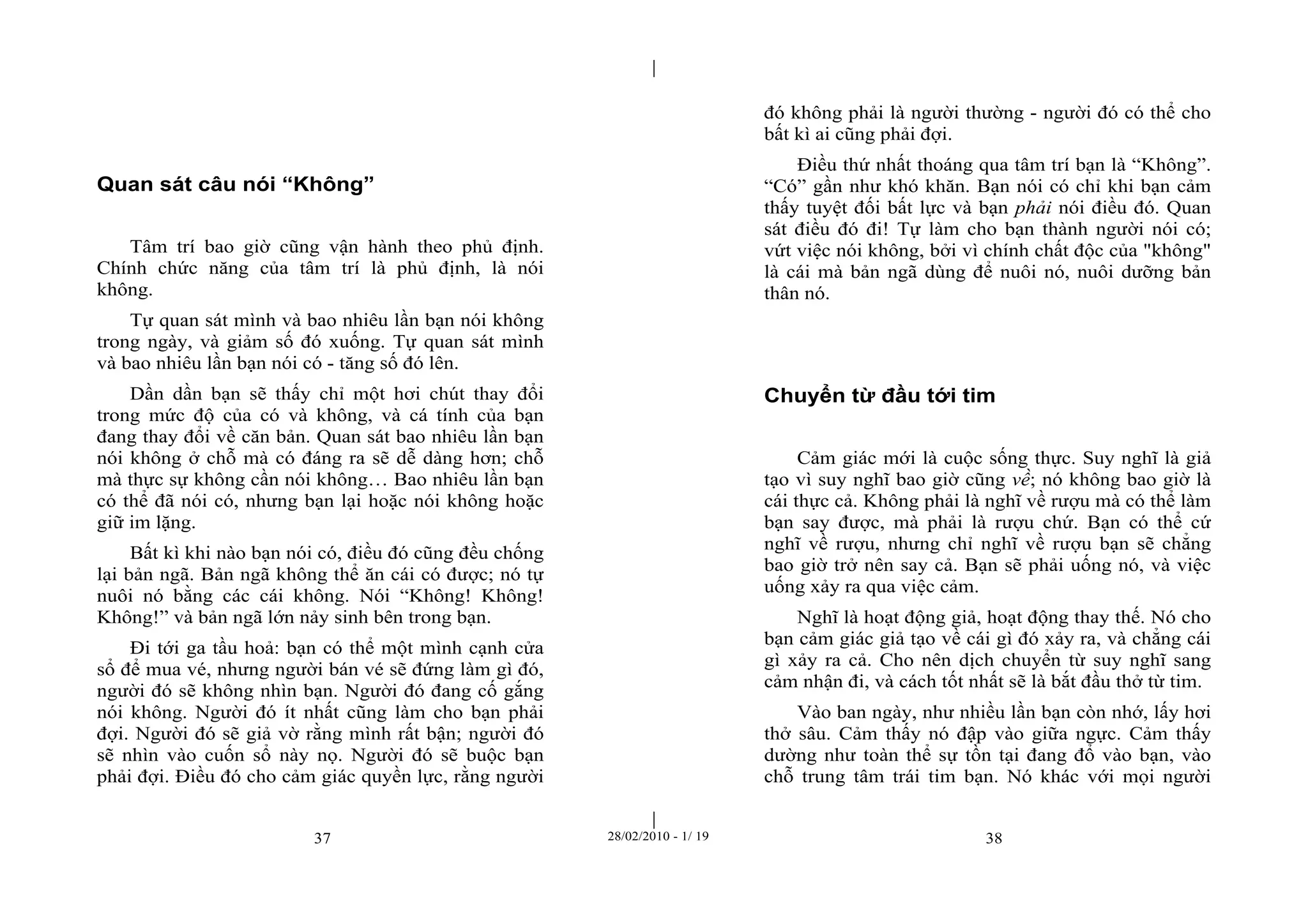 | 
| 
Quan sát câu nói “Không” 
Tâm trí bao giờ cũng vận hành theo phủ định. 
Chính chức năng của tâm trí là phủ định, là nói 
không. 
Tự quan sát mình và bao nhiêu lần bạn nói không 
trong ngày, và giảm số đó xuống. Tự quan sát mình 
và bao nhiêu lần bạn nói có - tăng số đó lên. 
Dần dần bạn sẽ thấy chỉ một hơi chút thay đổi 
trong mức độ của có và không, và cá tính của bạn 
đang thay đổi về căn bản. Quan sát bao nhiêu lần bạn 
nói không ở chỗ mà có đáng ra sẽ dễ dàng hơn; chỗ 
mà thực sự không cần nói không… Bao nhiêu lần bạn 
có thể đã nói có, nhưng bạn lại hoặc nói không hoặc 
giữ im lặng. 
Bất kì khi nào bạn nói có, điều đó cũng đều chống 
lại bản ngã. Bản ngã không thể ăn cái có được; nó tự 
nuôi nó bằng các cái không. Nói “Không! Không! 
Không!” và bản ngã lớn nảy sinh bên trong bạn. 
Đi tới ga tầu hoả: bạn có thể một mình cạnh cửa 
sổ để mua vé, nhưng người bán vé sẽ đứng làm gì đó, 
người đó sẽ không nhìn bạn. Người đó đang cố gắng 
nói không. Người đó ít nhất cũng làm cho bạn phải 
đợi. Người đó sẽ giả vờ rằng mình rất bận; người đó 
sẽ nhìn vào cuốn sổ này nọ. Người đó sẽ buộc bạn 
phải đợi. Điều đó cho cảm giác quyền lực, rằng người 
đó không phải là người thường - người đó có thể cho 
bất kì ai cũng phải đợi. 
Điều thứ nhất thoáng qua tâm trí bạn là “Không”. 
“Có” gần như khó khăn. Bạn nói có chỉ khi bạn cảm 
thấy tuyệt đối bất lực và bạn phải nói điều đó. Quan 
sát điều đó đi! Tự làm cho bạn thành người nói có; 
vứt việc nói không, bởi vì chính chất độc của "không" 
là cái mà bản ngã dùng để nuôi nó, nuôi dưỡng bản 
thân nó. 
Chuyển từ đầu tới tim 
Cảm giác mới là cuộc sống thực. Suy nghĩ là giả 
tạo vì suy nghĩ bao giờ cũng về; nó không bao giờ là 
cái thực cả. Không phải là nghĩ về rượu mà có thể làm 
bạn say được, mà phải là rượu chứ. Bạn có thể cứ 
nghĩ về rượu, nhưng chỉ nghĩ về rượu bạn sẽ chẳng 
bao giờ trở nên say cả. Bạn sẽ phải uống nó, và việc 
uống xảy ra qua việc cảm. 
Nghĩ là hoạt động giả, hoạt động thay thế. Nó cho 
bạn cảm giác giả tạo về cái gì đó xảy ra, và chẳng cái 
gì xảy ra cả. Cho nên dịch chuyển từ suy nghĩ sang 
cảm nhận đi, và cách tốt nhất sẽ là bắt đầu thở từ tim. 
Vào ban ngày, như nhiều lần bạn còn nhớ, lấy hơi 
thở sâu. Cảm thấy nó đập vào giữa ngực. Cảm thấy 
dường như toàn thể sự tồn tại đang đổ vào bạn, vào 
chỗ trung tâm trái tim bạn. Nó khác với mọi người 
37 28/02/2010 - 1/ 19 38 
 