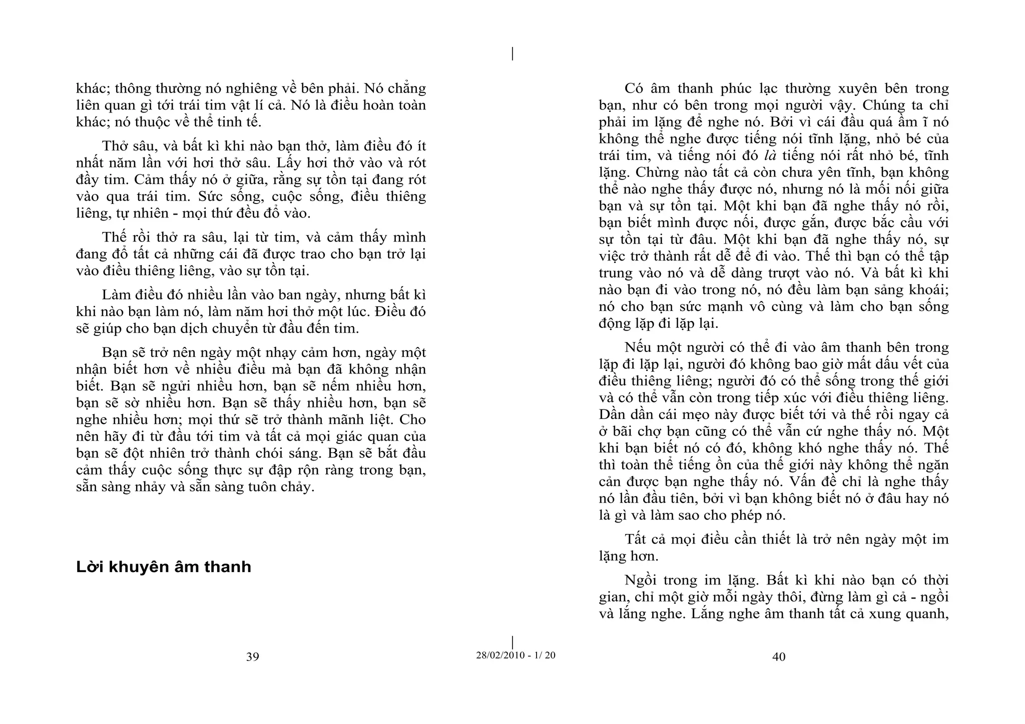 | 
| 
khác; thông thường nó nghiêng về bên phải. Nó chẳng 
liên quan gì tới trái tim vật lí cả. Nó là điều hoàn toàn 
khác; nó thuộc về thể tinh tế. 
Thở sâu, và bất kì khi nào bạn thở, làm điều đó ít 
nhất năm lần với hơi thở sâu. Lấy hơi thở vào và rót 
đầy tim. Cảm thấy nó ở giữa, rằng sự tồn tại đang rót 
vào qua trái tim. Sức sống, cuộc sống, điều thiêng 
liêng, tự nhiên - mọi thứ đều đổ vào. 
Thế rồi thở ra sâu, lại từ tim, và cảm thấy mình 
đang đổ tất cả những cái đã được trao cho bạn trở lại 
vào điều thiêng liêng, vào sự tồn tại. 
Làm điều đó nhiều lần vào ban ngày, nhưng bất kì 
khi nào bạn làm nó, làm năm hơi thở một lúc. Điều đó 
sẽ giúp cho bạn dịch chuyển từ đầu đến tim. 
Bạn sẽ trở nên ngày một nhạy cảm hơn, ngày một 
nhận biết hơn về nhiều điều mà bạn đã không nhận 
biết. Bạn sẽ ngửi nhiều hơn, bạn sẽ nếm nhiều hơn, 
bạn sẽ sờ nhiều hơn. Bạn sẽ thấy nhiều hơn, bạn sẽ 
nghe nhiều hơn; mọi thứ sẽ trở thành mãnh liệt. Cho 
nên hãy đi từ đầu tới tim và tất cả mọi giác quan của 
bạn sẽ đột nhiên trở thành chói sáng. Bạn sẽ bắt đầu 
cảm thấy cuộc sống thực sự đập rộn ràng trong bạn, 
sẵn sàng nhảy và sẵn sàng tuôn chảy. 
Lời khuyên âm thanh 
Có âm thanh phúc lạc thường xuyên bên trong 
bạn, như có bên trong mọi người vậy. Chúng ta chỉ 
phải im lặng để nghe nó. Bởi vì cái đầu quá ầm ĩ nó 
không thể nghe được tiếng nói tĩnh lặng, nhỏ bé của 
trái tim, và tiếng nói đó là tiếng nói rất nhỏ bé, tĩnh 
lặng. Chừng nào tất cả còn chưa yên tĩnh, bạn không 
thể nào nghe thấy được nó, nhưng nó là mối nối giữa 
bạn và sự tồn tại. Một khi bạn đã nghe thấy nó rồi, 
bạn biết mình được nối, được gắn, được bắc cầu với 
sự tồn tại từ đâu. Một khi bạn đã nghe thấy nó, sự 
việc trở thành rất dễ để đi vào. Thế thì bạn có thể tập 
trung vào nó và dễ dàng trượt vào nó. Và bất kì khi 
nào bạn đi vào trong nó, nó đều làm bạn sảng khoái; 
nó cho bạn sức mạnh vô cùng và làm cho bạn sống 
động lặp đi lặp lại. 
Nếu một người có thể đi vào âm thanh bên trong 
lặp đi lặp lại, người đó không bao giờ mất dấu vết của 
điều thiêng liêng; người đó có thể sống trong thế giới 
và có thể vẫn còn trong tiếp xúc với điều thiêng liêng. 
Dần dần cái mẹo này được biết tới và thế rồi ngay cả 
ở bãi chợ bạn cũng có thể vẫn cứ nghe thấy nó. Một 
khi bạn biết nó có đó, không khó nghe thấy nó. Thế 
thì toàn thể tiếng ồn của thế giới này không thể ngăn 
cản được bạn nghe thấy nó. Vấn đề chỉ là nghe thấy 
nó lần đầu tiên, bởi vì bạn không biết nó ở đâu hay nó 
là gì và làm sao cho phép nó. 
Tất cả mọi điều cần thiết là trở nên ngày một im 
lặng hơn. 
Ngồi trong im lặng. Bất kì khi nào bạn có thời 
gian, chỉ một giờ mỗi ngày thôi, đừng làm gì cả - ngồi 
và lắng nghe. Lắng nghe âm thanh tất cả xung quanh, 
39 28/02/2010 - 1/ 20 40 
 