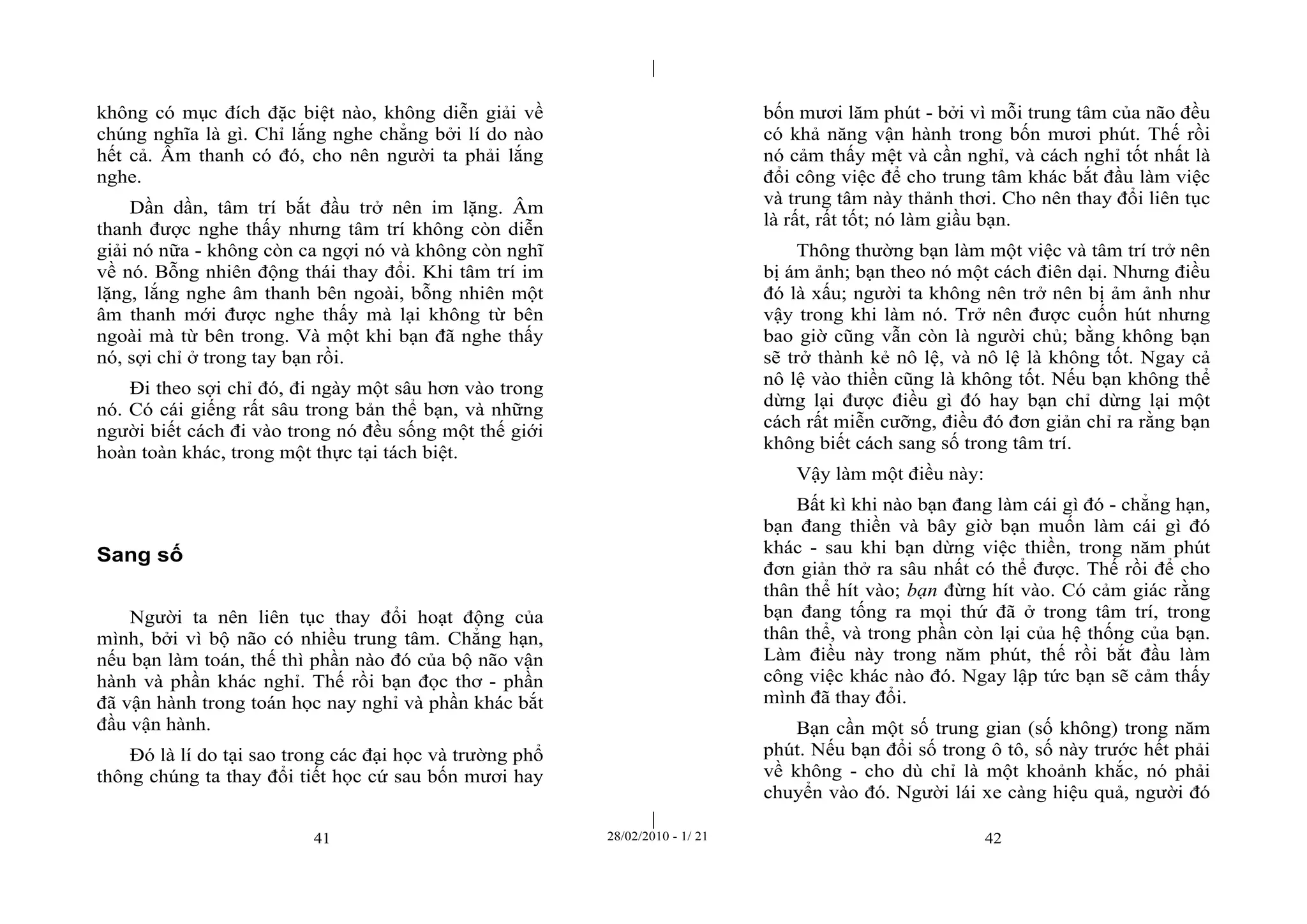 | 
| 
không có mục đích đặc biệt nào, không diễn giải về 
chúng nghĩa là gì. Chỉ lắng nghe chẳng bởi lí do nào 
hết cả. Âm thanh có đó, cho nên người ta phải lắng 
nghe. 
Dần dần, tâm trí bắt đầu trở nên im lặng. Âm 
thanh được nghe thấy nhưng tâm trí không còn diễn 
giải nó nữa - không còn ca ngợi nó và không còn nghĩ 
về nó. Bỗng nhiên động thái thay đổi. Khi tâm trí im 
lặng, lắng nghe âm thanh bên ngoài, bỗng nhiên một 
âm thanh mới được nghe thấy mà lại không từ bên 
ngoài mà từ bên trong. Và một khi bạn đã nghe thấy 
nó, sợi chỉ ở trong tay bạn rồi. 
Đi theo sợi chỉ đó, đi ngày một sâu hơn vào trong 
nó. Có cái giếng rất sâu trong bản thể bạn, và những 
người biết cách đi vào trong nó đều sống một thế giới 
hoàn toàn khác, trong một thực tại tách biệt. 
41 28/02/2010 - 1/ 21 42 
Sang số 
Người ta nên liên tục thay đổi hoạt động của 
mình, bởi vì bộ não có nhiều trung tâm. Chẳng hạn, 
nếu bạn làm toán, thế thì phần nào đó của bộ não vận 
hành và phần khác nghỉ. Thế rồi bạn đọc thơ - phần 
đã vận hành trong toán học nay nghỉ và phần khác bắt 
đầu vận hành. 
Đó là lí do tại sao trong các đại học và trường phổ 
thông chúng ta thay đổi tiết học cứ sau bốn mươi hay 
bốn mươi lăm phút - bởi vì mỗi trung tâm của não đều 
có khả năng vận hành trong bốn mươi phút. Thế rồi 
nó cảm thấy mệt và cần nghỉ, và cách nghỉ tốt nhất là 
đổi công việc để cho trung tâm khác bắt đầu làm việc 
và trung tâm này thảnh thơi. Cho nên thay đổi liên tục 
là rất, rất tốt; nó làm giầu bạn. 
Thông thường bạn làm một việc và tâm trí trở nên 
bị ám ảnh; bạn theo nó một cách điên dại. Nhưng điều 
đó là xấu; người ta không nên trở nên bị ảm ảnh như 
vậy trong khi làm nó. Trở nên được cuốn hút nhưng 
bao giờ cũng vẫn còn là người chủ; bằng không bạn 
sẽ trở thành kẻ nô lệ, và nô lệ là không tốt. Ngay cả 
nô lệ vào thiền cũng là không tốt. Nếu bạn không thể 
dừng lại được điều gì đó hay bạn chỉ dừng lại một 
cách rất miễn cưỡng, điều đó đơn giản chỉ ra rằng bạn 
không biết cách sang số trong tâm trí. 
Vậy làm một điều này: 
Bất kì khi nào bạn đang làm cái gì đó - chẳng hạn, 
bạn đang thiền và bây giờ bạn muốn làm cái gì đó 
khác - sau khi bạn dừng việc thiền, trong năm phút 
đơn giản thở ra sâu nhất có thể được. Thế rồi để cho 
thân thể hít vào; bạn đừng hít vào. Có cảm giác rằng 
bạn đang tống ra mọi thứ đã ở trong tâm trí, trong 
thân thể, và trong phần còn lại của hệ thống của bạn. 
Làm điều này trong năm phút, thế rồi bắt đầu làm 
công việc khác nào đó. Ngay lập tức bạn sẽ cảm thấy 
mình đã thay đổi. 
Bạn cần một số trung gian (số không) trong năm 
phút. Nếu bạn đổi số trong ô tô, số này trước hết phải 
về không - cho dù chỉ là một khoảnh khắc, nó phải 
chuyển vào đó. Người lái xe càng hiệu quả, người đó 
 