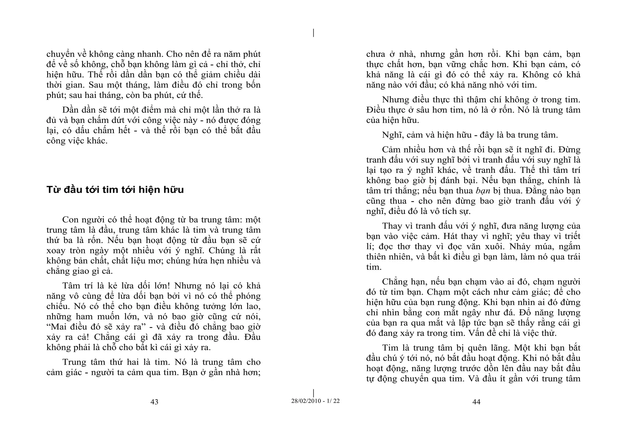 | 
| 
chuyển về không càng nhanh. Cho nên để ra năm phút 
để về số không, chỗ bạn không làm gì cả - chỉ thở, chỉ 
hiện hữu. Thế rồi dần dần bạn có thể giảm chiều dài 
thời gian. Sau một tháng, làm điều đó chỉ trong bốn 
phút; sau hai tháng, còn ba phút, cứ thế. 
Dần dần sẽ tới một điểm mà chỉ một lần thở ra là 
đủ và bạn chấm dứt với công việc này - nó được đóng 
lại, có dấu chấm hết - và thế rồi bạn có thể bắt đầu 
công việc khác. 
Từ đầu tới tim tới hiện hữu 
Con người có thể hoạt động từ ba trung tâm: một 
trung tâm là đầu, trung tâm khác là tim và trung tâm 
thứ ba là rốn. Nếu bạn hoạt động từ đầu bạn sẽ cứ 
xoay tròn ngày một nhiều với ý nghĩ. Chúng là rất 
không bản chất, chất liệu mơ; chúng hứa hẹn nhiều và 
chẳng giao gì cả. 
Tâm trí là kẻ lừa dối lớn! Nhưng nó lại có khả 
năng vô cùng để lừa dối bạn bởi vì nó có thể phóng 
chiếu. Nó có thể cho bạn điều không tưởng lớn lao, 
những ham muốn lớn, và nó bao giờ cũng cứ nói, 
“Mai điều đó sẽ xảy ra” - và điều đó chẳng bao giờ 
xảy ra cả! Chẳng cái gì đã xảy ra trong đầu. Đầu 
không phải là chỗ cho bất kì cái gì xảy ra. 
Trung tâm thứ hai là tim. Nó là trung tâm cho 
cảm giác - người ta cảm qua tim. Bạn ở gần nhà hơn; 
chưa ở nhà, nhưng gần hơn rồi. Khi bạn cảm, bạn 
thực chất hơn, bạn vững chắc hơn. Khi bạn cảm, có 
khả năng là cái gì đó có thể xảy ra. Không có khả 
năng nào với đầu; có khả năng nhỏ với tim. 
Nhưng điều thực thì thậm chí không ở trong tim. 
Điều thực ở sâu hơn tim, nó là ở rốn. Nó là trung tâm 
của hiện hữu. 
Nghĩ, cảm và hiện hữu - đây là ba trung tâm. 
Cảm nhiều hơn và thế rồi bạn sẽ ít nghĩ đi. Đừng 
tranh đấu với suy nghĩ bởi vì tranh đấu với suy nghĩ là 
lại tạo ra ý nghĩ khác, về tranh đấu. Thế thì tâm trí 
không bao giờ bị đánh bại. Nếu bạn thắng, chính là 
tâm trí thắng; nếu bạn thua bạn bị thua. Đằng nào bạn 
cũng thua - cho nên đừng bao giờ tranh đấu với ý 
nghĩ, điều đó là vô tích sự. 
Thay vì tranh đấu với ý nghĩ, đưa năng lượng của 
bạn vào việc cảm. Hát thay vì nghĩ; yêu thay vì triết 
lí; đọc thơ thay vì đọc văn xuôi. Nhảy múa, ngắm 
thiên nhiên, và bất kì điều gì bạn làm, làm nó qua trái 
tim. 
Chẳng hạn, nếu bạn chạm vào ai đó, chạm người 
đó từ tim bạn. Chạm một cách như cảm giác; để cho 
hiện hữu của bạn rung động. Khi bạn nhìn ai đó đừng 
chỉ nhìn bằng con mắt ngây như đá. Đổ năng lượng 
của bạn ra qua mắt và lập tức bạn sẽ thấy rằng cái gì 
đó đang xảy ra trong tim. Vấn đề chỉ là việc thử. 
Tim là trung tâm bị quên lãng. Một khi bạn bắt 
đầu chú ý tới nó, nó bắt đầu hoạt động. Khi nó bắt đầu 
hoạt động, năng lượng trước dồn lên đầu nay bắt đầu 
tự động chuyển qua tim. Và đầu ít gần với trung tâm 
43 28/02/2010 - 1/ 22 44 
 