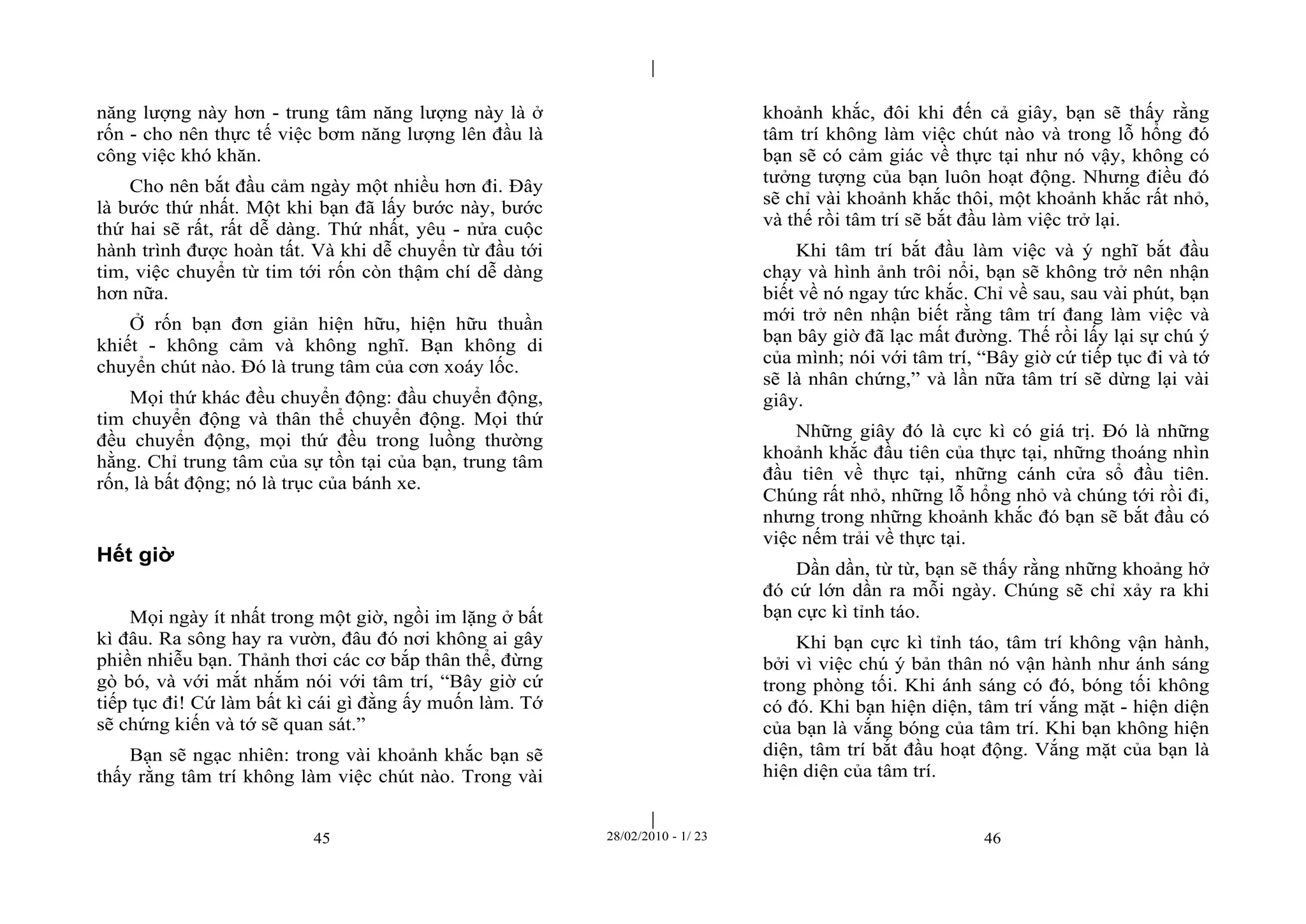 | 
| 
năng lượng này hơn - trung tâm năng lượng này là ở 
rốn - cho nên thực tế việc bơm năng lượng lên đầu là 
công việc khó khăn. 
Cho nên bắt đầu cảm ngày một nhiều hơn đi. Đây 
là bước thứ nhất. Một khi bạn đã lấy bước này, bước 
thứ hai sẽ rất, rất dễ dàng. Thứ nhất, yêu - nửa cuộc 
hành trình được hoàn tất. Và khi dễ chuyển từ đầu tới 
tim, việc chuyển từ tim tới rốn còn thậm chí dễ dàng 
hơn nữa. 
Ở rốn bạn đơn giản hiện hữu, hiện hữu thuần 
khiết - không cảm và không nghĩ. Bạn không di 
chuyển chút nào. Đó là trung tâm của cơn xoáy lốc. 
Mọi thứ khác đều chuyển động: đầu chuyển động, 
tim chuyển động và thân thể chuyển động. Mọi thứ 
đều chuyển động, mọi thứ đều trong luồng thường 
hằng. Chỉ trung tâm của sự tồn tại của bạn, trung tâm 
rốn, là bất động; nó là trục của bánh xe. 
45 28/02/2010 - 1/ 23 46 
Hết giờ 
Mọi ngày ít nhất trong một giờ, ngồi im lặng ở bất 
kì đâu. Ra sông hay ra vườn, đâu đó nơi không ai gây 
phiền nhiễu bạn. Thảnh thơi các cơ bắp thân thể, đừng 
gò bó, và với mắt nhắm nói với tâm trí, “Bây giờ cứ 
tiếp tục đi! Cứ làm bất kì cái gì đằng ấy muốn làm. Tớ 
sẽ chứng kiến và tớ sẽ quan sát.” 
Bạn sẽ ngạc nhiên: trong vài khoảnh khắc bạn sẽ 
thấy rằng tâm trí không làm việc chút nào. Trong vài 
khoảnh khắc, đôi khi đến cả giây, bạn sẽ thấy rằng 
tâm trí không làm việc chút nào và trong lỗ hổng đó 
bạn sẽ có cảm giác về thực tại như nó vậy, không có 
tưởng tượng của bạn luôn hoạt động. Nhưng điều đó 
sẽ chỉ vài khoảnh khắc thôi, một khoảnh khắc rất nhỏ, 
và thế rồi tâm trí sẽ bắt đầu làm việc trở lại. 
Khi tâm trí bắt đầu làm việc và ý nghĩ bắt đầu 
chạy và hình ảnh trôi nổi, bạn sẽ không trở nên nhận 
biết về nó ngay tức khắc. Chỉ về sau, sau vài phút, bạn 
mới trở nên nhận biết rằng tâm trí đang làm việc và 
bạn bây giờ đã lạc mất đường. Thế rồi lấy lại sự chú ý 
của mình; nói với tâm trí, “Bây giờ cứ tiếp tục đi và tớ 
sẽ là nhân chứng,” và lần nữa tâm trí sẽ dừng lại vài 
giây. 
Những giây đó là cực kì có giá trị. Đó là những 
khoảnh khắc đầu tiên của thực tại, những thoáng nhìn 
đầu tiên về thực tại, những cánh cửa sổ đầu tiên. 
Chúng rất nhỏ, những lỗ hổng nhỏ và chúng tới rồi đi, 
nhưng trong những khoảnh khắc đó bạn sẽ bắt đầu có 
việc nếm trải về thực tại. 
Dần dần, từ từ, bạn sẽ thấy rằng những khoảng hở 
đó cứ lớn dần ra mỗi ngày. Chúng sẽ chỉ xảy ra khi 
bạn cực kì tỉnh táo. 
Khi bạn cực kì tỉnh táo, tâm trí không vận hành, 
bởi vì việc chú ý bản thân nó vận hành như ánh sáng 
trong phòng tối. Khi ánh sáng có đó, bóng tối không 
có đó. Khi bạn hiện diện, tâm trí vắng mặt - hiện diện 
của bạn là vắng bóng của tâm trí. Khi bạn không hiện 
diện, tâm trí bắt đầu hoạt động. Vắng mặt của bạn là 
hiện diện của tâm trí. 
 