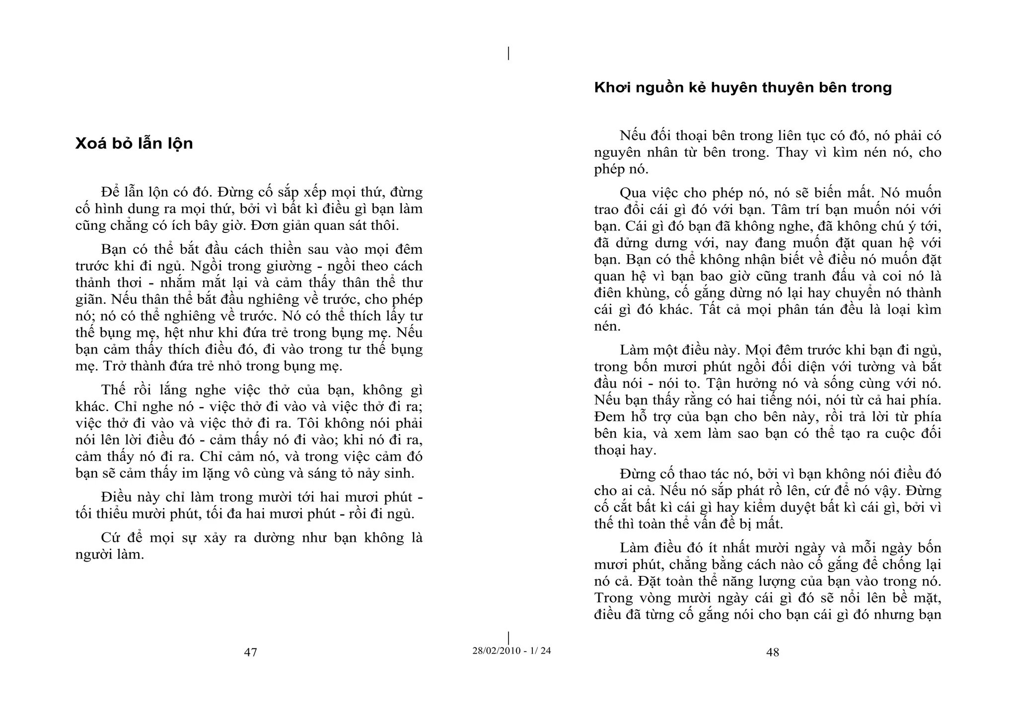 | 
| 
47 28/02/2010 - 1/ 24 48 
Xoá bỏ lẫn lộn 
Để lẫn lộn có đó. Đừng cố sắp xếp mọi thứ, đừng 
cố hình dung ra mọi thứ, bởi vì bất kì điều gì bạn làm 
cũng chẳng có ích bây giờ. Đơn giản quan sát thôi. 
Bạn có thể bắt đầu cách thiền sau vào mọi đêm 
trước khi đi ngủ. Ngồi trong giường - ngồi theo cách 
thảnh thơi - nhắm mắt lại và cảm thấy thân thể thư 
giãn. Nếu thân thể bắt đầu nghiêng về trước, cho phép 
nó; nó có thể nghiêng về trước. Nó có thể thích lấy tư 
thế bụng mẹ, hệt như khi đứa trẻ trong bụng mẹ. Nếu 
bạn cảm thấy thích điều đó, đi vào trong tư thế bụng 
mẹ. Trở thành đứa trẻ nhỏ trong bụng mẹ. 
Thế rồi lắng nghe việc thở của bạn, không gì 
khác. Chỉ nghe nó - việc thở đi vào và việc thở đi ra; 
việc thở đi vào và việc thở đi ra. Tôi không nói phải 
nói lên lời điều đó - cảm thấy nó đi vào; khi nó đi ra, 
cảm thấy nó đi ra. Chỉ cảm nó, và trong việc cảm đó 
bạn sẽ cảm thấy im lặng vô cùng và sáng tỏ nảy sinh. 
Điều này chỉ làm trong mười tới hai mươi phút - 
tối thiểu mười phút, tối đa hai mươi phút - rồi đi ngủ. 
Cứ để mọi sự xảy ra dường như bạn không là 
người làm. 
Khơi nguồn kẻ huyên thuyên bên trong 
Nếu đối thoại bên trong liên tục có đó, nó phải có 
nguyên nhân từ bên trong. Thay vì kìm nén nó, cho 
phép nó. 
Qua việc cho phép nó, nó sẽ biến mất. Nó muốn 
trao đổi cái gì đó với bạn. Tâm trí bạn muốn nói với 
bạn. Cái gì đó bạn đã không nghe, đã không chú ý tới, 
đã dửng dưng với, nay đang muốn đặt quan hệ với 
bạn. Bạn có thể không nhận biết về điều nó muốn đặt 
quan hệ vì bạn bao giờ cũng tranh đấu và coi nó là 
điên khùng, cố gắng dừng nó lại hay chuyển nó thành 
cái gì đó khác. Tất cả mọi phân tán đều là loại kìm 
nén. 
Làm một điều này. Mọi đêm trước khi bạn đi ngủ, 
trong bốn mươi phút ngồi đối diện với tường và bắt 
đầu nói - nói to. Tận hưởng nó và sống cùng với nó. 
Nếu bạn thấy rằng có hai tiếng nói, nói từ cả hai phía. 
Đem hỗ trợ của bạn cho bên này, rồi trả lời từ phía 
bên kia, và xem làm sao bạn có thể tạo ra cuộc đối 
thoại hay. 
Đừng cố thao tác nó, bởi vì bạn không nói điều đó 
cho ai cả. Nếu nó sắp phát rồ lên, cứ để nó vậy. Đừng 
cố cắt bất kì cái gì hay kiểm duyệt bất kì cái gì, bởi vì 
thế thì toàn thể vấn đề bị mất. 
Làm điều đó ít nhất mười ngày và mỗi ngày bốn 
mươi phút, chẳng bằng cách nào cố gắng để chống lại 
nó cả. Đặt toàn thể năng lượng của bạn vào trong nó. 
Trong vòng mười ngày cái gì đó sẽ nổi lên bề mặt, 
điều đã từng cố gắng nói cho bạn cái gì đó nhưng bạn 
 